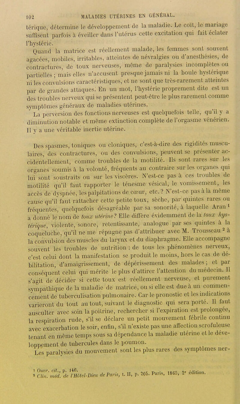 tériquc, détermine le développement de la maladie. Le coït, le mariage suffisent parfois ;\ éveiller dans l'utérus cette excitation qui fait éclater l'hystérie. Quand la matrice est réellement malade, les femmes sont souvent agacées, mobiles, irritables, atteintes de névralgies ou d'anesthésies, de contractures, de toux nerveuses, môme de paralysies incomplètes ou partielles ; mais elles n'accusent presque jamais ni la boule hystérique ni les convulsions caractéristiques, et ne sont que très-rarement atteintes par de grandes attaques; En un mot, l'hystérie proprement dite est un des troubles nerveux qui se présentent peut-être le plus rarement comme symptômes généraux de maladies utérines. La perversion des fonctions nerveuses est quelquefois telle, qu'il y a diminution notable et môme extinction complète de l'orgasme vénérien. Il y a une véritable inertie utérine. Des spasmes, toniques ou cloniques, c'est-à-dire des rigidités muscu- laires, des contractures, ou des convulsions, peuvent se présenter ac- cidentellement, comme troubles de la motilité. Ils sont rares sur les organes soumis à la volonté, fréquents au contraire sur les organes qui lui sont soustraits ou sur les viscères. N'est-ce pas à ces troubles de motilité qu'il faut rapporter le ténesme vésical, le vomissement, les accès de dyspnée, les palpitations de cœur, etc.? N'est-ce pas à la même cause qu'il faut rattacher cette petite toux, sèche, par quintes rares ou fréquentes, quelquefois désagréable par sa sonorité, à laquelle Aran ^ a donné le nom de toux utérine? Elle difiere évidemment de la toux hys- térique, violente, sonore, retentissante, analogue par ses quintes à la coqueluche, qu'il ne me répugne pas d'attribuer avec M. Trousseau 2 à la convulsion des muscles du larynx et du diaphragme. Elle accompagne souvent les troubles de nutrition : de tous les phénomènes nerveux, c'est celui dont la manifestation se produit le moins, hors le cas de dé- bilitation, d'amaigrissement, de dépérissement des malades; et par conséquent celui qui mérite le plus d'attirer l'attention du médecin. Il s'agit de décider si cette toux est réellement nerveuse, et purement sympathique de la maladie de matrice, ou si elle est due à un commen- cement de tuberculisation pulmonaire. Car le pronostic et les indications varieront du tout au tout, suivant le diagnostic qui sera porté. Il faut ausculter avec soin la poitrine, rechercher si l'expiration est prolongée, la respiration rude, s'il se déclare un petit mouvement fébrile continu avec exacerbation le soir, enfm, s'il n'existe pas une affection scrofuleuse tenant en même temps sous sa dépendance la maladie utérine et le déve- loppement de tubercules dans le poumon. Les paralysies du mouvement sont les plus rares des symptômes ner- ^ cri ^.''^iî^eZ-Pee» de Paris, t. II, p. 205. Paris, 18C5, - édition.