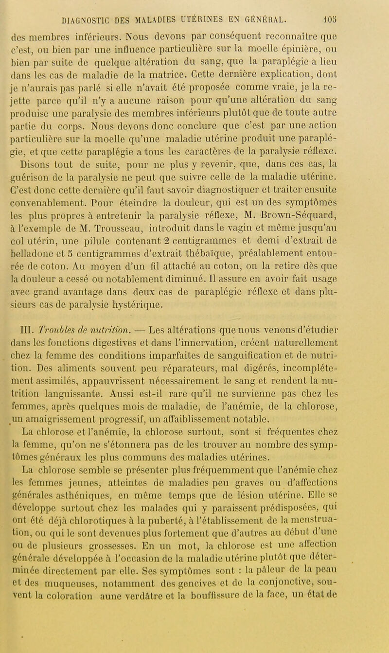 (les membres inférieurs. Nous devons par conséquent reconnaître que c'est, ou bien par une influence particulière sur la moelle épinière, ou bien par suite de quelque altération du sang, que la paraplégie a lieu dans les cas de maladie de la matrice. Cette dernière explication, dont je n'aurais pas parlé si elle n'avait été proposée comme vraie, je la re- jette parce qu'il n'y a aucune raison pour qu'une altération du sang produise une paralysie des membres inférieurs plutôt que de toute autre partie du corps. Nous devons donc conclure que c'est par une action particulière sur la moelle qu'une maladie utérine produit une paraplé- gie, et que cette paraplégie a tous les caractères de la paralysie réflexe. Disons tout de suite, pour ne plus y revenir, que, dans ces cas, la guérison de la paralysie ne peut que suivre celle de la maladie utérine. C'est donc cette dernière qu'il faut savoir diagnostiquer et traiter ensuite convenablement. Pour éteindre la douleur, qui est un des symptômes les plus propres à entretenir la paralysie réflexe, M. Brow-Séquard, à l'exemple de M. Trousseau, introduit dans le vagin et même jusqu'au col utérin, une pilule contenant 2 centigrammes et demi d'extrait de belladone et 5 centigrammes d'extrait thébaïque, préalablement entou- rée de coton. Au moyen d'un fll attaché au coton, on la retire dès que la douleur a cessé ou notablement diminué. Il assure en avoir fait usage avec grand avantage dans deux cas de paraplégie réflexe et dans plu- sieurs cas de paralysie hystérique. III. Troubles de nutrition. — Les altérations que nous venons d'étudier dans les fonctions digestives et dans l'innervation, créent naturellement chez la femme des conditions imparfaites de sanguification et de nutri- tion. Des aliments souvent peu réparateurs, mal digérés, incomplète- ment assimilés, appauvrissent nécessairement le sang et rendent la nu- trition languissante. Aussi est-il rare qu'il ne survienne pas chez les femmes, après quelques mois de maladie, de l'anémie, de la chlorose, un amaigrissement progressif, un affaiblissement notable. La chlorose et l'anémie, la chlorose surtout, sont si fréquentes chez la femme, qu'on ne s'étonnera pas de les trouver au nombre des symp- tômes généraux les plus communs des maladies utérines. La chlorose semble se présenter plus fréquemment que l'anémie chez les femmes jeunes, atteintes de maladies peu graves ou d'affections générales asthéniques, en môme temps que de lésion utérine. Elle se développe surtout chez les malades qui y paraissent prédisposées, qui ont été déjà chlorotiqucs à la puberté, à l'établissement de la menstrua- tion, ou qui le sont devenues plus fortement que d'autres au début d'une ou de plusieurs grossesses. En un mot, la chlorose est une aflection générale développée à l'occasion de la maladie utérine plutôt que déter- minée directement par elle. Ses symptômes sont : la pâleur de la peau et des muqueuses, notamment des gencives et de la conjonctive, sou- vent la coloration aune verdâtre et la bouffissure de la face, un état de