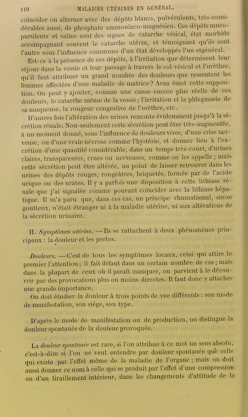 coïncider ou alterner avec des dépôts blancs, pulvérulents, Irès-consi- dérables aussi, de phosphate ammoniaco-magnésien. Ces dépôts muco- purulents et salins sont des signes de catarrhe vésical, état morbide accompagnant souvent le catarrhe utérin, et témoignant qu'ils sont l'autre sous l'inlluence commune d'un état développés l'un etgénéral. Est-ce à la présence de ces dépôts, à l'irritation que déterminent leur séjour dans la vessie et leur passage à travers le col vésical et l'urèthre, qu'il faut attribuer un grand nombre des douleurs que ressentent les femmes affectées d'une maladie de matrice? Aran émet cette supposi- tion. On peut y ajouter, comme une cause encore plus réelle de ces douleurs, le catarrhe même de la vessie ; l'irritation et la phlegmasie de sa muqueuse, la rougeur congestive de l'urèthre, etc. D'autres fois l'altération des urines remonte évidemment jusqu'à la sé- crétion rénale. Non-seulement cette sécrétion peut être très-augmentée, à un moment donné, sous l'influence de douleurs vives, d'une crise ner- veuse, ou d'une vraie névrose comme l'hystérie, et donner lieu à l'ex- crétion d'une quantité considérable, dans un temps très-court, d'urines claires, transparentes, crues ou nerveuses, comme on les appelle ; mais cette sécrétion peut être altérée, au point de laisser retrouver dans les urines des dépôts rouges, rougeâtres, briquetés, formés par de l'acide urique ou des urates. Il y a parfois une disposition à cette lithiase^ ré- nale que j'ai signalée comme pouvant coïncider avec la lithiase hépa- tique. Il m'a paru que, dans ces cas, un principe rhumatismal, sinon goutteux, n'était étranger ni à la maladie utérine, ni aux altérations de la sécrétion urinaire. II. Symptômes utérins. — Ils se rattachent à deux phénomènes prin- cipaux : la douleur et les pertes. Douleurs. —C'est de tous les symptômes locaux, celui qui attire le- premier l'attention ; il fait défaut dans un certain nombre de cas ; mais dans la plupart de ceux où il paraît manquer, on parvient à le décou- vrir par des provocations plus ou moins directes. Il faut donc y attacher une grande importance. On doit étudier la douleur à trois points de vue différents : son mode de manifestation, son siège, son type. D'après le mode de manifestation ou de production, on distingue la douleur spontanée de la douleur provoquée. La douleur spontanée est rare, si l'on attribue à ce mot un sens absolu, c'est-à-dire si l'on ne veut entendre par douleur spontanée que celle qui existe par l'effet môme de la maladie de l'organe ; mais on doit aussi donner ce nom à celle qui se produit par l'effet d'une compression ou d'un tiraillement intérieur, dans les changements d'attitude de la