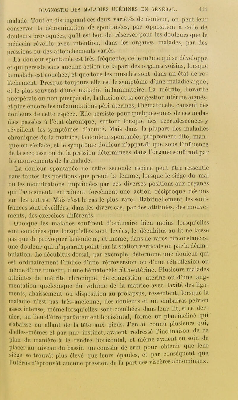 malade. Tout en distinguant ces deux variétés de douleur, on peut leur conserver la dénomination d'c spontanées, par opposition à celle de douleurs provoquées, qu'il est bon de réserver pour les douleurs que le médecin réveille avec intention, dans les organes malades, par des pressions ou des attouchements variés. La douleur spontanée est très-fréquente, celle môme qui se développe et qui persiste sans aucune action de la part des organes voisins, lorsque la malade est couchée, et que tous les muscles sont dans un état de re- lâchement. Presque toujours elle est le symptôme d'une maladie aiguë, et le plus souvent d'une maladie inHammatoire. La métrite, l'ovarite puerpérale ou non puerpérale, la fluxion et la congestion utérine aiguës, et plus encore les inflammations péri-utérines, l'hématocèle, causent des douleurs de cette espèce. Elle persiste pour quelques-unes de ces mala- dies passées à l'état chronique, surtout lorsque des recrudescences y réveillent les symptômes d'acuité. Mais dans la plupart des maladies chroniques de la matrice, la douleur spontanée, proprement dite, man- que ou s'efface, et le symptôme douleur n'apparaît que sous l'influence de la secousse ou de la pression déterminées dans l'organe souffrant par les mouvements de la malade. La douleur spontanée de cette seconde espèce peut être ressentie dans toutes les positions que prend la femme, lorsque le siège du mal ou les modifications imprimées par ces diverses positions aux organes qui l'avoisinent, entraînent forcément une action réciproque des uns sur les autres. Mais c'est le cas le plus rare. Habituellement les souf- frances sont réveillées, dans les divers cas, par des attitudes, des mouve- ments, des exercices différents. Quoique les malades souffrent d'ordinaire bien moins lorsqu'elles sont couchées que lorsqu'elles sont levées, le. décubitus au lit ne laisse pas que de provoquer la douleur, et môme, dans de rares circonstances, une douleur qui n'apparaît point par la station verticale ou par la déam- bulation. Le décubitus dorsal, par exemple, détermine une douleur qui est ordinairement l'indice d'une rétroversion ou d'une rétroflexion ou môme d'une tumeur, d'une hématocèle rétro-utérine. Plusieurs malades atteintes de métrite chronique, de congestion utérine ou d'une aug- mentation quelconque du volume de la matrice avec laxité des liga- ments, abaissement ou disposition au prolapsus, ressentent, lorsque la maladie n'est pas très-ancienne, des douleurs et un embarras pelvien assez intense, môme lorsqu'elles sont couchées dans leur lit, si ce der- nier, au lieu d'ôtre parfaitement horizontal, forme un plan incliné qui s'abaisse en allant de la tôte aux pieds. J'en ai connu plusieurs qui, d'cUes-mômes et par pur instinct, avaient redressé l'inclinaison de ce plan de manière à le rendre horizontal, et môme avaient eu soin de placer au niveau du bassin un coussin de crin pour obtenir que leur siège se trouvât plus élevé que leurs épaules, et par conséquent que l'utérus n'éprouvcat aucune pression de la part des viscères abdominaux.