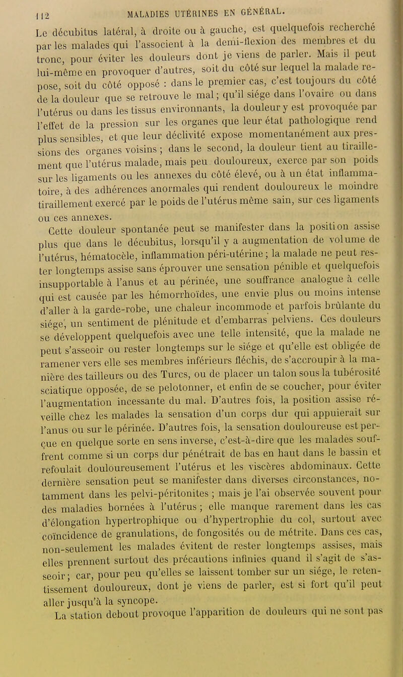 Le décubiLus laLéi-al, à droite ou à gauche, est quelquefois recherché parles malades qui l'associent à la dcmi-llexion des membres et du tronc pour éviter les douleurs dont je viens de parler. Mais il peut lui-même en provoquer d'autres, soit du côté sur lequel la malade re- pose soit du côté opposé : dans le premier cas, c'est toujours du côte de la douleur que se retrouve le mal; qu'il siège dans l'ovaire ou dans l'utérus ou dans les tissus environnants, la douleur y est provoquée par l'effet de la pression sur les organes que leur état pathologique rend plus sensibles, et que leur déclivité expose momentanément aux pres- sions des organes voisins ; dans le second, la douleur tient au tiraille- ment que l'utérus malade, mais peu douloureux, exerce par son poids sur les ligaments ou les annexes du côté élevé, ou à un état inflamma- toire, à des adhérences anormales qui rendent douloureux le moindre tiraillement exercé par le poids de l'utérus môme sain, sur ces ligaments ou ces annexes. Cette douleur spontanée peut se manifester dans la position assise plus que dans le décubitus, lorsqu'il y a augmentation de volume de l'utérus, hématocèle, inflammation péri-utérine ; la malade ne peut res- ter longtemps assise sans éprouver une sensation pénible et quelquefois insupportable à l'anus et au périnée, une souffrance analogue à celle qui est causée par les hémorrhoïdes, une envie plus ou moins intense d'aller à la garde-robe, une chaleur incommode et parfois brûlante du siège', un sentiment de plénitude et d'embarras pelviens. Ces douleurs se développent quelquefois avec une telle intensité, que la malade ne peut s'asseoir ou rester longtemps sur le siège et qu'elle est obligée de ramener vers elle ses membres inférieurs fléchis, de s'accroupir à la ma- nière des tailleurs ou des Turcs, ou de placer un talon sous la tubérosité sciatique opposée, de se pelotonner, et enfin de se coucher, pour éviter l'auo-mentation incessante du mal. D'autres fois, la position assise ré- veille chez les malades la sensation d'un corps dur qui appuierait sur l'anus ou sur le périnée. D'autres fois, la sensation douloureuse est per- çue en quelque sorte en sens inverse, c'est-à-dire que les malades souf- frent comme si un corps dur pénétrait de bas en haut dans le bassin et refoulait douloureusement l'utérus et les viscères abdominaux. Cette dernière sensation peut se manifester dans diverses circonstances, no- tamment dans les pelvi-pèritonites ; mais je l'ai observée souvent pour des maladies bornées à l'utérus ; elle manque rarement dans les cas d'élongation hypertrophique ou d'hypertrophie du col, surtout avec coïncidence de granulations, de fongosités ou de métrite. Dans ces cas, non-seulement les malades évitent de rester longtemps assises, mais elles prennent surtout des précautions inflnies quand il s'agit de s'as- seoir • car pour peu qu'elles se laissent tomber sur un siège, le reten- tissement douloureux, dont je viens de parler, est si fort qu'il peut aller jusqu'à la syncope. La station debout provoque l'apparition de douleurs qui ne sont pas