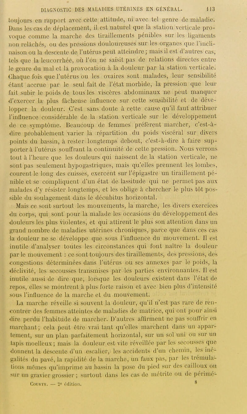 toujours en rapport avec cette attitude, ni avec tel genre de maladie. Dans les cas de déplacement, il.est naturel que la station verticale pro- voque comme la marche des tiraillements pénibles sur les ligaments non relâchés, ou des pressions douloureuses sur les organes que l'incli- naison ou la descente de l'utérus peut atteindre ; mais il est d'autres cas, tels que la leucorrhée, où l'on ne saisit pas de relations directes entre le genre du mal et la provocation à la douleur par la station verticale. Chaque fois que l'utérus ou les ovaires sont malades, leur sensibilité étant accrue par le seul fait de l'état morbide, la pression que leur fait subir le poids de tous les viscères abdominaux ne peut manquci- d'exercer la plus fâcheuse influence sur cette seiisibilité et de déve- lopper la douleur. C'est sans doute à cette cause qu'il faut attribuer l'influence considérable de la station verticale sur le développement de ce symptôme. Beaucoup de femmes préfèrent marcher, c'est-à- dire probablement varier la répartition du poids viscéral sur divers points du bassin, à rester longtemps debout, c'est-à-dire à faire sup- porter à l'utérus souffrant la continuité de cette pression. Nous verrons tout à l'heure que les douleurs qui naissent de la station verticale, ne sont pas seulement hypogastriques, mais qu'elles prennent les lombes, courent le long des cuisses, exercent sur l'épigastre un tiraillement pé- nible et se compUquent d'un état de lassitude qui ne permet pas aux malades d'y résister longtemps, et les oblige à chercher le plus tôt pos- sible du soulagement dans le décubitus horizontal. Mais ce sont surtout les mouvements, la marche, les divers exercices du corps, cjui sont pour la malade les occasions du développement des douleurs les plus violentes, et qui attirent le plus son attention dans un grand nombre de maladies utérines chroniques, parce que dans ces cas la douleur ne se développe que sous l'influence du mouvement. Il est inutile d'analyser toutes les circonstances qui font naître la douleur par le mouvement : ce sont toujours des tiraillements, des pressions, des -congestions déterminées dans l'utérus ou ses annexes par le poids, la déclivité, les secousses transmises par les parties environnantes. Il est inutile aussi de dire que, lorsque les douleurs existent dans l'état de repos, elles se montrent à plus forte raison et avec bien plus d'intensité sous l'influence de la marche et du mouvement. La marche réveille si souvent la douleur, qu'il n'est pas rare de ren- <'ontrer des femmes atteintes de maladies de matrice, qui ont pour ainsi <lire perdu l'habitude de marcher. D'autres affirment ne pas souffrir en marchant; cela peut être vrai tant qu'elles marchent dans un appar- tement, sur un plan parfaitement horizontal, sur un sol nni ou sur un tapis moelleux; mais la douleur est vite réveillée par les secousses que donnent la descente d'un escalier, les accidents d'un chemin, les iné- galités du pavé, la rapidité de la marche, un faux pas, par les trémula- tions mûmes qu'imprime au bassin la pose du pied sur des cailloux ou sm- un gravier grossier ; surtout dans les cas de métrite ou de périmé- CouiiTY. — 2= ('(litioli. ^