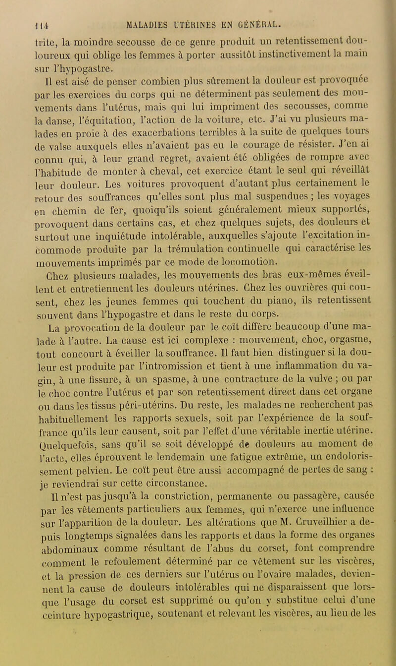 trite, la moindre secousse de ce genre produit un retentissement dou- loureux qui oblige les femmes h porter aussitôt instinctivement la main sur l'hypogastre. Il est aisé de penser combien plus sûrement la douleur est provoquée par les exercices du corps qui ne déterminent pas seulement des mou- vements dans l'utérus, mais qui lui impriment des secousses, comme la danse, l'équitation, l'action de la voiture, etc. J'ai vu plusieurs ma- lades en proie à des exacerbations terribles à la suite de quelques tours de valse auxquels elles n'avaient pas eu le courage de résister. J'en ai connu qui, ii leur grand regret, avaient été obligées de rompre avec l'habitude de monter à cheval, cet exercice étant le seul qui réveillât leur douleur. Les voitures provoquent d'autant plus certainement le retour des souffrances qu'elles sont plus mal suspendues ; les voyages en chemin de fer, quoiqu'ils soient généralement mieux supportés, provoquent dans certains cas, et chez quelques sujets, des douleurs et surtout une inquiétude intolérable, auxquelles s'ajoute l'excitation in- commode produite par la trémulation continuelle qui caractérise les mouvements imprimés par ce mode de locomotion. Chez plusieurs malades, les mouvements des bras eux-mêmes éveil- lent et entretiennent les douleurs utérines. Chez les ouvrières qui cou- sent, chez les jeunes femmes qui touchent du piano, ils retentissent souvent dans l'hypogastre et dans le reste du corps. La provocation de la douleur par le coït diffère beaucoup d'une ma- lade à l'autre. La cause est ici complexe : mouvement, choc, orgasme, tout concourt à éveiller la souffrance. Il faut bien distinguer si la dou- leur est produite par l'intromission et tient à une inflammation du va- gin, à une fissure, à un spasme, à une contracture de la vulve ; ou par le choc contre l'utérus et par son retentissement direct dans cet organe ou dans les tissus péri-utérins. Du reste, les malades ne recherchent pas habituellement les rapports sexuels, soit par l'expérience de la souf- france qu'ils leur causent, soit par l'effet d'une véritable inertie utérine. Quelquefois, sans qu'il se soit développé de douleurs au moment de l'acte, elles éprouvent le lendemain une fatigue extrême, un endoloris- sement pelvien. Le coït peut être aussi accompagné de pertes de sang : je reviendrai sur cette circonstance. 11 n'est pas jusqu'à la constriction, permanente ou passagère, causée par les vêtements particuliers aux femmes, qui n'exerce une influence sur l'apparition de la douleur. Les altérations que M. Cruveilhier a de- puis longtemps signalées dans les rapports et dans la forme des organes abdominaux comme résultant de l'abus du corset, font comprendre comment le refoulement déterminé par ce vêtement sur les viscères, et la pression de ces derniers sur l'utérus ou l'ovaire malades, devien- nent la cause de douleurs intolérables qui ne disparaissent que lors- que l'usage du corset est supprimé ou qu'on y substitue celui d'une ceinture hypogastrique, soutenant et relevant les viscères, au lieu de les