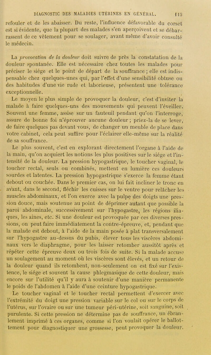 refouler et de les abaisser. Du reste, l'influence défavorable du corset est si évidente, que la plupart des malades s'en aperçoivent et se débar- rassent de ce vôtement pour se soulager, avant même d'avoir consulté le médecin. La provocation de la douleur doit suivre de près la constatation de la douleur spontanée. Elle est nécessaire chez toutes les malades pour préciser le siège et le point de départ de la souffrance ; elle est indis- pensable chez quelques-unes qui, par l'effet d'une sensibilité obtuse ou des habitudes d'une vie rude et laborieuse, présentent une tolérance exceptionnelle. Le moyen le plus simple de provoquer la douleur, c'est d'inviter la malade à faire quelques-uns des mouvements qui peuvent l'éveiller. Souvent une femme, assise sur un fauteuil pendant qu'on l'interroge, assure de bonne foi n'éprouver aucune douleur ; priez-la de se lever, de faire quelques pas devant vous, de changer un meuble de place dans votre cabinet, cela peut suffire pour l'éclairer elle-même sur la réalité de sa souffrance. Le plus souvent, c'est en explorant directement l'organe à l'aide de la main, qu'on acquiert les notions les plus positives sur le siège et l'in- tensité de la douleur. La pression hypogastrique, le toucher vaginal, le toucher rectal, seuls ou combinés, mettent en lumière ces douleurs sourdes et latentes. La pression hypogastrique s'exerce la femme étant debout ou couchée. Dans le premier cas, on lui fait incliner le tronc en avant, dans le second, fléchir les cuisses sur le ventre pour relâcher les muscles abdominaux, et l'on exerce avec la pulpe des doigts une pres- sion douce, mais soutenue au point de déprimer autant que possible la paroi abdominale, successivement sur l'hypogastre, les régions ilia- ques, les aines, etc. Si une douleur est provoquée par ces diverses pres- sions, on peut faire immédiatement la contre-épreuve, et, pendant que la malade est debout, à l'aide de la main posée à plat transversalement sur l'hypogastre au-dessus du pubis, élever tous les viscères abdomi- naux vers le diaphragme, pour les laisser retomber aussitôt après et répéter cette épreuve deux ou trois fois de suite. Si la malade accuse un soulagement au moment où les viscères sont élevés, et un retour de la douleur quand ils retombent, non-seulement on est fixé sur l'exis- tence, le siège et souvent la cause phlegmasique de cette douleur, mais encore sur l'utilité qu'il y aura à soutenir d'une manière permanente le poids de l'abdomen à l'aide d'une ceinture hypogastrique. Le toucher vaginal et le toucher rectal permettent d'exercer avec l'extrémité du doigt une pression variable sur le col ou sur le corps de l'utérus, sur l'ovaire ou sur une tumeur péri-utérine, soit sanguine, soit purulente. Si cette pression ne détermine pas de souffrance, un ébran- lement imprimé à ces organes, comme si l'on voulait opérer le ballot- tement pour diagnostiquer une grossesse, peut provoquer la douleur.