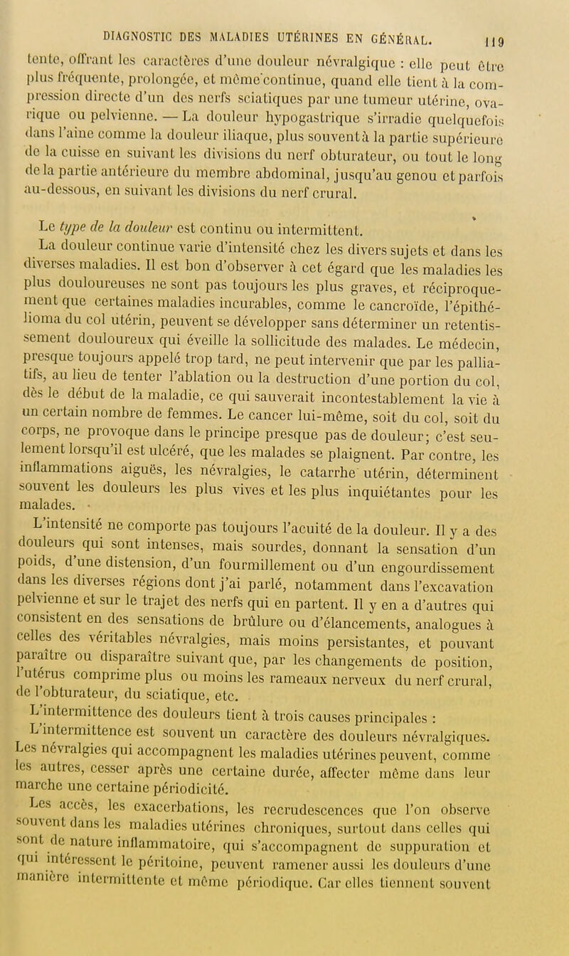 tente, o/Trant les caractères d'une douleur névralgique : elle peut ôtre plus fréquente, prolongée, et mômecontinue, quand elle tient à la com- pression directe d'un des nerfs sciatiques par une tumeur utérine, ova- rique ou pelvienne. — La douleur hypogastriquc s'irradie quelquefois dans l'aine comme la douleur iliaque, plus souventà la partie supérieure de la cuisse en suivant les divisions du nerf obturateur, ou tout le long delà partie antérieure du membre abdominal, jusqu'au genou et parfois au-dessous, en suivant les divisions du nerf crural. Le type de la douleur est continu ou intermittent. La douleur continue varie d'intensité chez les divers sujets et dans les diverses maladies. Il est bon d'observer à cet égard que les maladies les plus douloureuses ne sont pas toujours les plus graves, et réciproque- ment que certaines maladies incurables, comme le cancroïde, l'épithé- lioma du col utérin, peuvent se développer sans déterminer un retentis- sement douloureux qui éveille la solHcitude des malades. Le médecin, presque toujours appelé trop tard, ne peut intervenir que par les pallia- tifs, au lieu de tenter l'ablation ou la destruction d'une portion du col, dès le début de la maladie, ce qui sauverait incontestablement la vie à un certain nombre de femmes. Le cancer lui-même, soit du col, soit du corps, ne provoque dans le principe presque pas de douleur; c'est seu- lement lorsqu'il est ulcéré, que les malades se plaignent. Par contre, les inflammations aiguës, les névralgies, le catarrhe utérin, déterminent souvent les douleurs les plus vives et les plus inquiétantes pour les malades. • L'intensité ne comporte pas toujours l'acuité de la douleur. Il y a des douleurs qui sont intenses, mais sourdes, donnant la sensation d'un poids, d'une distension, d'un fourmillement ou d'un engourdissement dans les diverses régions dont j'ai parlé, notamment dans l'excavation pelvienne et sur le trajet des nerfs qui en partent. Il y en a d'autres qui consistent en des sensations de brûlure ou d'élancements, analogues à celles des véritables névralgies, mais moins persistantes, et pouvant paraître ou disparaître suivant que, par les changements de position, l'utérus comprime plus ou moins les rameaux nerveux du nerf crural, de l'obturateur, du sciatique, etc. L'intermittence des douleurs tient à trois causes principales : L'intermittence est souvent un caractère des douleurs névralgiques. Les névralgies qui accompagnent les maladies utérines peuvent, comme les autres, cesser après une certaine durée, affecter môme dans leur marche une certaine périodicité. Les accès, les exacerbations, les recrudescences que l'on observe souvent dans les maladies utérines chroniques, surtout dans celles qui sont de nature inflammatoire, qui s'accompagnent de suppuration et qui intéressent le péritoine, peuvent ramener aussi les douleurs d'une manière intermittente et môme périodique. Car elles tiennent souvent