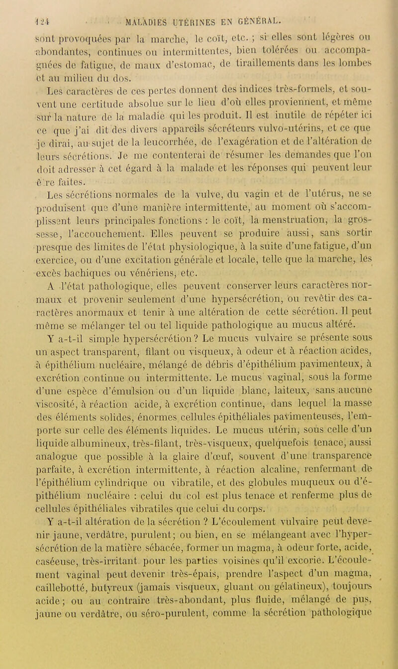 sdiit provoquées par la marche, le coït, etc. ; si elles sont légères ou abondantes, continues ou inlerniittenles, bien tolérées ou accompa- gnées de faligue, de maux d'esLomac, de tiraillements dans les lombes et au milieu du dos. Les caractères de ces pertes donnent des indices très.-formels, et sou- vent une certitude absolue sur le lieu d'où elles proviennent, et môme sut- la nature de la maladie qui les produit. 11 est inutile de répéter ici ce que j'ai dit des divers appareils sécréteurs vulvo-utérins, et ce que je dirai, au-sujet de la leucorrhée, de l'exagération et de l'altération de leurs sécrétions. Je me contenterai de résumer les demandes que l'on doit adresser à cet égard à la malade et les réponses qui peuvent leur ê're faites. Les sécrétions normales de la vulve, du vagin et de l'utérus, ne se produisent que d'une manière intermittente, au moment où s'accom- plissent leurs principales fonctions : le coït, la menstruatioTi, la gros- sesse, l'accouchement. Elles peuvent se produire aussi, sans sortir presque des limites de l'état physiologique, à la suite d'une fatigue, d'un exercice, ou d'une excitation générale et locale, telle que la marche, les excès bachiques ou vénériens, etc. A l'état pathologique, elles peuvent conserver leurs caractères nor- maux et provenir seulement d'une hypersécrétion, ou revêtir des ca- ractères anormaux et tenir à une altération de cette sécrétion. 11 peut môme se mélanger tel ou tel liquide pathologique au mucus altéré. Y a-t-il simple hypersécrétion ? Le mucus vulvaire se présente sous un aspect transparent, filant ou visqueux, à odeur et à réaction acides, à épithélium nucléaire, mélangé de débris d'épithélium pavimenteux, à excrétion continue ou intermittente. Le mucus vaginal, sous la forme d'une espèce d'émulsion ou d'un liquide blanc, laiteux, sans aucune viscosité, à réaction acide, h excrétion continue, dans lequel la masse des éléments solides, énormes cellules épithéliales pavimenteuses, l'em- porte sur celle des éléments liquides. Le mucus utérin, sous celle d'un liquide albumineux, très-filant, très-visqueux, quelquefois tenace, aussi analogue que possible à la glaire d'œuf, souvent d'une transparence parfaite, à excrétion intermittente, à réaction alcaline, renfermant de l'épithélium cylindrique ou vibratile, et des globules muqueux ou d'é- pithéhum nucléaire : celui du col est plus tenace et renferme plus de cellules épithéliales vibratiles que celui du corps. Y a-t-il altération de la sécrétion ? L'écoulement vulvaire peut deve- nir jaune, verdâtre, purulent; ou bien, en se mélangeant avec l'hyper- sécrétion de la matière sébacée, former un magma, à odeur forte, acide, caséeuse, très-irritant, pour les parties voisines qu'il excorie. L'écoule- ment vaginal peut devenir très-épais, prendre l'asjpect d'un magma, caillebotté, butyreux (jamais visqueux, gluant ou gélatineux), toujours acide; ou au contraire très-abondant, plus fluide, mélangé de pus, jaune ou verdâtre, ou séro-purulent, comme la sécrétion pathologique