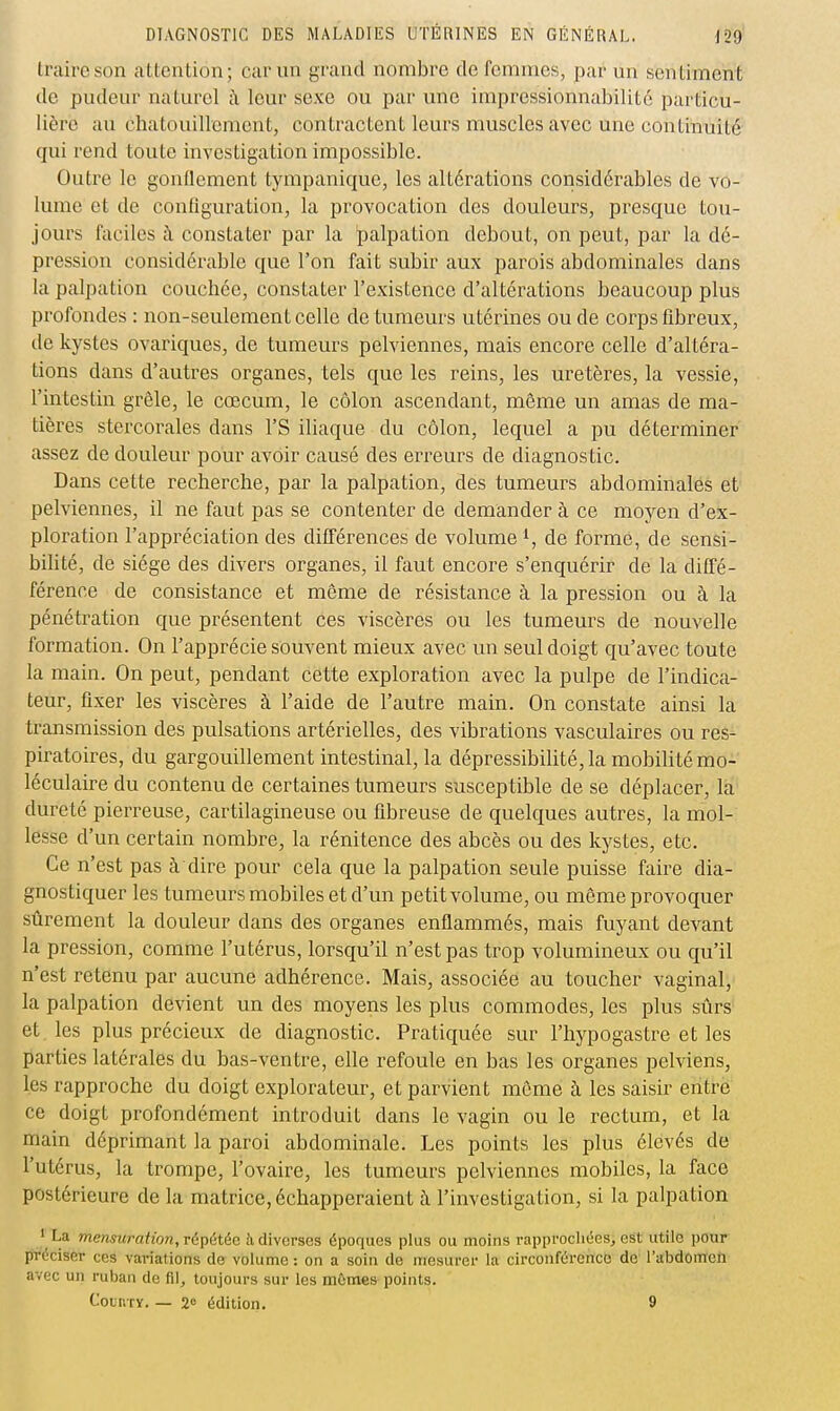 traire son attention; car un grand nombre de femmes, par un sentiment de pudeur naturel à leur sexe ou par une impressionnabilité particu- lière au chatouillement, contractent leurs muscles avec une continuité qui rend toute investigation impossible. Outre le gonflement tympanique, les altérations considérables de vo- lume et de configuration, la provocation des douleurs, presque tou- jours faciles à constater par la palpation debout, on peut, par la dé- pression considérable que l'on fait subir aux parois abdominales dans la palpation couchée, constater l'existence d'altérations beaucoup plus profondes : non-seulement celle de tumeurs utérines ou de corps fibreux, tle kystes ovariques, de tumeurs pelviennes, mais encore celle d'altéra- tions dans d'autres organes, tels que les reins, les uretères, la vessie, l'intestin grêle, le cœcum, le côlon ascendant, môme un amas de ma- tières stercorales dans l'S iliaque du côlon, lequel a pu déterminer assez de douleur pour avoir causé des erreurs de diagnostic. Dans cette recherche, par la palpation, des tumeurs abdominales et pelviennes, il ne faut pas se contenter de demander à ce moyen d'ex- ploration l'appréciation des différences de volume ^, de forme, de sensi- bilité, de siège des divers organes, il faut encore s'enquérir de la diffé- férence de consistance et même de résistance à la pression ou à la pénétration que présentent ces viscères ou les tumeurs de nouvelle formation. On l'apprécie souvent mieux avec un seul doigt qu'avec toute la main. On peut, pendant cette exploration avec la pulpe de l'indica- teur, fixer les viscères à l'aide de l'autre main. On constate ainsi la transmission des pulsations artérielles, des vibrations vasculaires ou res- piratoires, du gargouillement intestinal, la dépressibilité, la mobilité mo- léculaire du contenu de certaines tumeurs susceptible de se déplacer, la dureté pierreuse, cartilagineuse ou fibreuse de quelques autres, la mol- lesse d'un certain nombre, la rénitence des abcès ou des kystes, etc. Ce n'est pas à dire pour cela que la palpation seule puisse faire dia- gnostiquer les tumeurs mobiles et d'un petit volume, ou môme provoquer sûrement la douleur dans des organes enflammés, mais fuyant devant la pression, comme l'utérus, lorsqu'il n'est pas trop volumineux ou qu'il n'est retenu par aucune adhérence. Mais, associée au toucher vaginal, la palpation devient un des moyens les plus commodes, les plus sûrs et les plus précieux de diagnostic. Pratiquée sur l'hypogastre et les parties latérales du bas-ventre, elle refoule en bas les organes pelviens, les rapproche du doigt explorateur, et parvient môme à les saisir enti-e ce doigt profondément introduit dans le vagin ou le rectum, et la main déprimant la paroi abdominale. Les points les plus élevés de l'utérus, la trompe, l'ovaire, les tumeurs pelviennes mobiles, la face postérieure de la matrice, échapperaient à l'investigation, si la palpation ' La mensuration, répétée à diverses époques plus ou moins rappi-ocliées^ est utile pour préciser ces variations de volume : on a soin de mesurer la circonférence de l'abdomen avec un ruban de fil, toujours sur les mûmes points. CotiiTY. — 2<= édition. 9