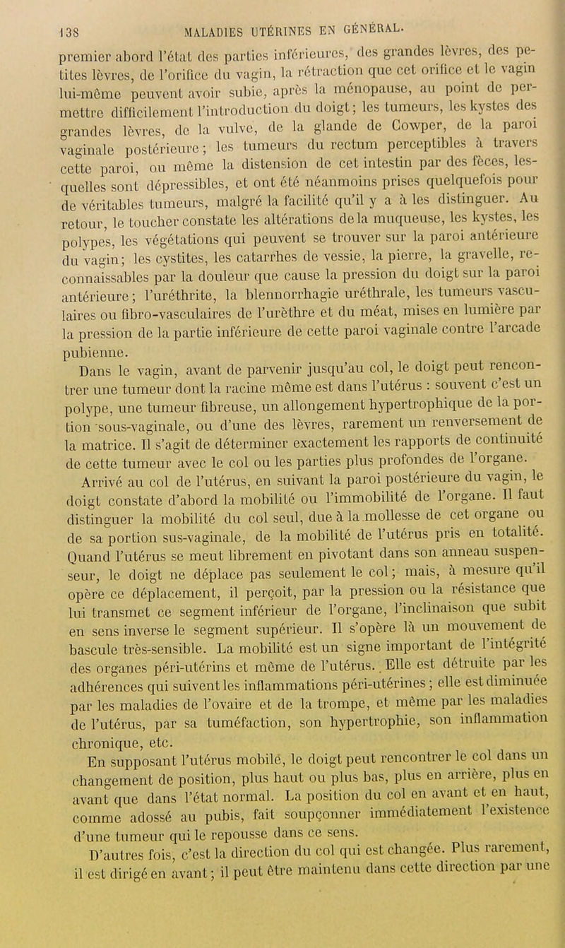 premier abord l'état des parties inférieures, des grandes lèvres, des pe- tites lèvres, de l'orince du vagin, la rétraction que cet orifice et le vagm lui-môme peuvent avoir subie, après la ménopause, au point de per- mettre difficilement l'introduction du doigt; les tumeurs, les kystes des grandes lèvres, de la vulve, de la glande de Cowper, de la paroi vaginale postérieure ; les tumeurs du rectum perceptibles à travers cette paroi, ou même la distension de cet intestin par des fèces, les- quelles sont dépressibles, et ont été néanmoins prises quelquefois pour de véritables tumeurs, malgré la facilité qu'il y a à les distinguer. Au retour, le toucber constate les altérations delà muqueuse, les kystes, les polypes, les végétations qui peuvent se trouver sur la paroi antérieure du vagin; les cystites, les catarrhes de vessie, la pierre, la gravelle, re- connaissables par la douleur que cause la pression du doigt sur la paroi antérieure; l'uréthrite, la blennorrhagie uréthrale, les tumeurs vascu- laires ou fibro-vasculaires de l'urèthre et du méat, mises en lumière par la pression de la partie inférieure de cette paroi vaginale contre l'arcade pubienne. Dans le vagin, avant de parvenir jusqu'au col, le doigt peut rencon- trer une tumeur dont la racine même est dans l'utérus : souvent c'est un polype, une tumeur fibreuse, un allongement hypertropbique de la por- tion sous-vaginale, ou d'une des lèvres, rarement un renversement de la matrice. Il s'agit de déterminer exactement les rapports de continuité de cette tumeur avec le col ou les parties plus profondes de l'organe. Arrivé au col de l'utérus, en suivant la paroi postérieure du vagin, le doigt constate d'abord la mobilité ou l'immobilité de l'organe. Il faut distinguer la mobilité du col seul, due à la mollesse de cet organe ou de sa portion sus-vaginale, de la mobilité de l'utérus pris en totalité. Quand l'utérus se meut librement en pivotant dans son anneau suspen- seur, le doigt ne déplace pas seulement le col ; mais, à mesure qu'il opère ce déplacement, il perçoit, par la pression ou la résistance que lui transmet ce segment inférieur de l'organe, l'inclinaison que subit en sens inverse le segment supérieur. Il s'opère là un mouvement de bascule très-sensible. La mobilité est un signe important de l'intégrité des organes péri-utérins et môme de l'utérus.. Elle est détruite par les adhérences qui suivent les inflammations péri-utérines ; elle est diminuée par les maladies de l'ovaire et de la trompe, et même par les maladies de l'utérus, par sa tuméfaction, son hypertrophie, son inflammation chronique, etc. En supposant l'utérus mobile, le doigt peut rencontrer le col dans un changement de position, plus haut ou plus bas, plus en arrière, plus en avant que dans l'état normal. La position du col en avant et en haut, comme adossé au pubis, fait soupçonner immédiatement l'existence d'une tumeur qui le repousse dans ce sens. D'autres fois, c'est la direction du col qui est changée. Plus rarement, il est dirigé en avant ; il peut être maintenu dans cette direction par une