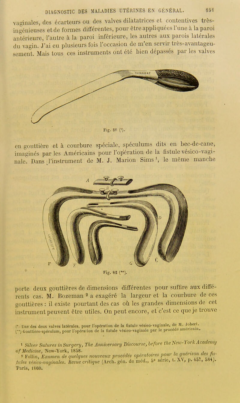 vaginales, des écarteurs ou des valves dilatatrices el contentives très- ingénieuses et de formes dilférenles, pour ôlre appliquées l'une il la paroi antérieure, l'autre à la paroi inférieure, les autres aux parois latérales du vagin. J'ai eu plusieurs fois l'occasion de m'en servir très-avantageu- sement. Mais tous ces instruments ont été bien dépassés par les valves Fig. 81 (•). en gouttière et à courbure spéciale, spéculums dits en bec-de-cane, imaginés par les Américains pour l'opération de la fistule vésico-vagi- nale. Dans l'instrument de M. J. Marion Sims S le même manche Fig. 82 (). porte deux gouttières de dimensions différentes pour suffire aux diffé- rents cas. M. Bozeman 2 a exagéré la largeur et la courbure de ces gouttières : il existe pourtant des cas où les grandes dimensions de cet instrument peuvent être utiles. On peut encore, et c'est ce que je trouve Cl Une des deux \alves latérales, pour l'opératioa de la fistule vésico-vagiiiale, de M. Jobert. (••) Gouttière-spéculum, pour l'opération de la fistule -vésico-vaginale par le procédé américain. ' Silvcr Sutures in Surrjery, The Anniversary Discourse, bcfore the New-York Academy ofMedicine, New-York, 1868. , . j ^ î Follin, Examen de quelques nouveaux procédés opératoires i)Our la guérison des fis- tules vésico-vaginales. Revue critique (Arcli. gôn. de nit5cl., 5° série, t. \V, p. ibl, 58*J. Taris, 1860.