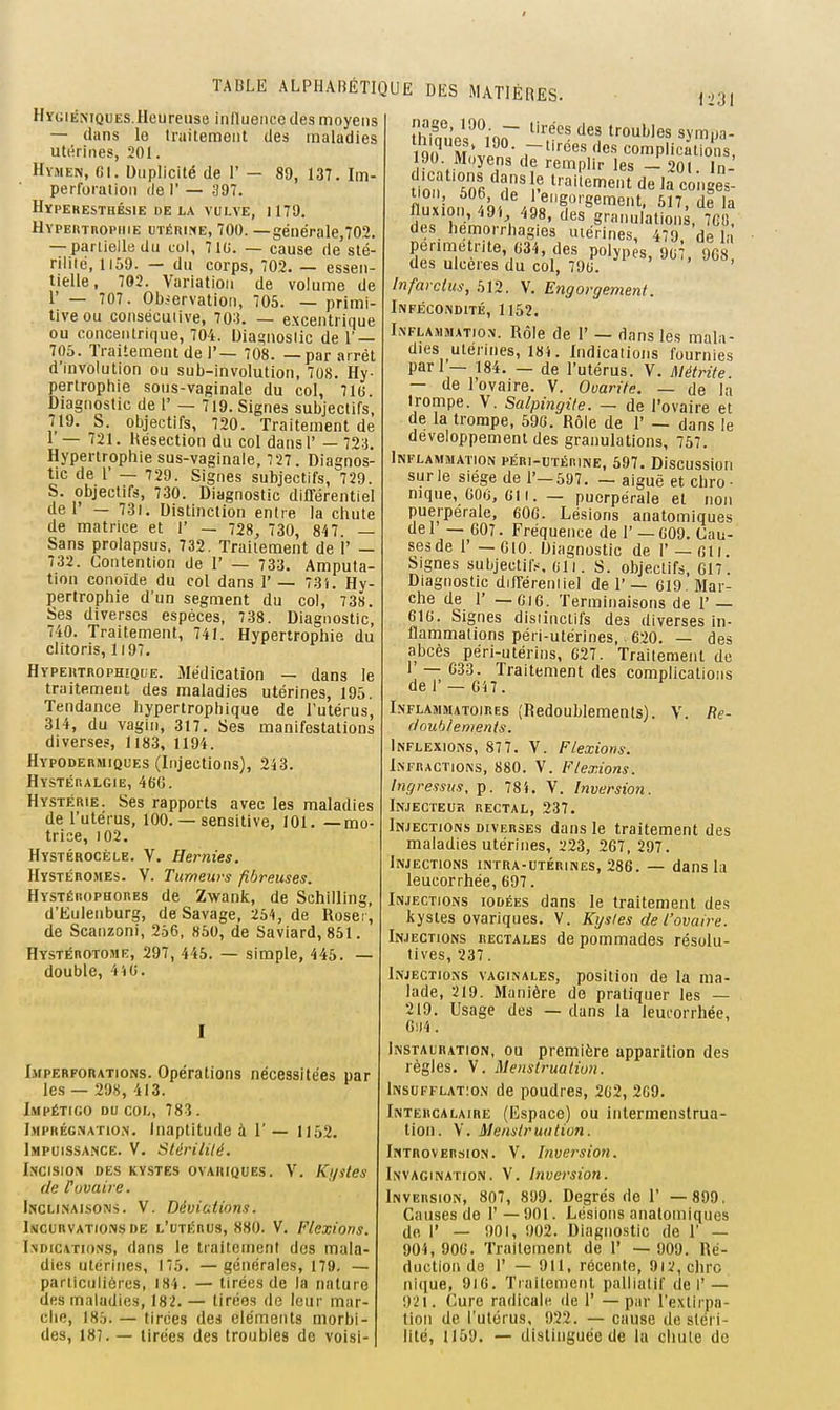 I TABLE ALPHABÉTIQUE DES MATIÈRES. Hygiémques. Heureuse inlluence des moyens — dans lo tniitemoiit des maladies utérines, 201. Hymen, fil. Duplicité de 1' — 89, 137. Im- perfoiatioii de 1' — 397. HïPERESTHÉSlE DE LA VULVE, 1179. HYPEinnopiiiE uTÉnirtE, 700. —générale,702. — partielle du col, 71t;. — cause de'sté- rilité, 1159. — du corps, 702. — essen- tielle, 702. Variation de volume de r — 707. Obiervation, 705. — primi- tive ou consécuiive, 703. — excentrique ou concentrique, 704. Uia£;noslic de 1' — 705. Traitement de r— 708. — par arrêt d'involution ou sub-involution, 708. Hy- pertrophie sous-vaginale du col, 716. Diagnostic de 1' — 719. Signes subjectifs, 719. S. objectifs, 720. Traitement de 1 — 721. Hésection du col dansl' — 723. Hypertrophie sus-vaginale, 727 . Diagnos- tic de r — 729. Signes subjectifs, 729. S. objectifs, 730. Diagnostic différentiel de 1' — 731. Distinction entre la chute de matrice et 1' — 728, 730, 847. — Sans prolapsus, 732. Traitement de 1' — 732. Contention de 1' — 733. Amputa- tion conoide du col dans 1' — 731. Hy- pertrophie d'un segment du col, 738. Ses diverses espèces, 738. Diagnostic, 740. Traitement, 741. Hypertrophie du clitoris, 1197. Hypeutrophique. Médication — dans le traitement des maladies utérines, 195. Tendance hyperlrophique de l'utérus, 314, du vagin, 317. Ses manifestations diverses, Ii83, 1194. HYPODEitMiQUEs (Injectious), 243. Hystéhalgie, 46G. Hystérie. Ses rapports avec les maladies de l'utérus, 100. — sensitive, 101. —mo- trice, 102. Hystérocèle. V. Hernies. Hystéromes. V. Tumeurs fibreuses. HYSTÉiioPHonES de Zwank, de Schilling, d'Eulenburg, de Savage, 254, de Roseï, de Scanzoni, 256, «50, de Saviard, 851. Hystérotome, 297, 445. — simple, 445. — double, 4iiO. Imperforations. Opérations nécessitées par les — 298, 413. Impétigo du col, 783 . Imprégnation. Inaptitude à 1' — 1152. Impuissa.nce. V. Stérilité. I.NCISION DES KYSTES OVARIQUES. V. Kj/Stes de [uvaire. IncliiNaisons. V. Déviations. Incurvations de l'utérus, 880. V. Flexions. I.ndications, dans le traitement dos mala- dies utérines, 175. —générales, 179, — particulières, 184. — tirées de la nature des maladies, 182. — tirées de leur mar- che, 185. — tirées des éléments morbi- des, 187. — tirées des troubles de voisi- 1231 iQ ? m ' • .-'ces des complications, 90. Moyens de remplir les - 201 In- dications dans le traitement de la conges- tion, 606 de reiigorgement. 517, de la fluxion, 49'. 498, des granulation . 'gÔ! des hemorrhagies utérines, 479 de la perimetrite, G34, des polypes, 907, 908, des ulcères du col, 79t;. ' Infarctus, 512. V. Engorgement. Infécondité, 1152. Inflammation. Rôle de 1' — dans les mala- dies utérines, 18i. Indications fournies pari — 184. — de l'utérus. V. Métrite. — de l'ovaire. V. Omrile. — de la trompe. V. Salpingite. — de l'ovaire et de la trompe, 596. Rôle de 1' — dans le développement des granulations, 757. Inflammation péri-utérine, 597. Discussion sur le siège de 1'—597. — aiguë et chro ■ nique, 60ij, CI I. — puerpérale et non puerpérale, 60G. Lésions anatomiques de 1 — 607. Fréquence de 1' — C09. Cau- ses de 1' — GIO. Diagnostic de 1' —fili. Signes subjectifs. gii. s. objectifs, 617. Diagnostic diiTérenliel de 1'— G19 Mar- che de r — G16. Terminaisons de 1' — eiG. Signes disiinctifs des diverses in- flammations péri-utérines,. 620. — des abcès péri-utérins, 627. Traitement do 1 — 633. Traitement des complications del' —on. Inflammatoires (Redoublements). V. Re- ftouhlenients. Inflexions, 877. V. Flexions. Infractions, 880. V. Flexions. Ingressus, p. 78i. V. Inversion. Injecteur rectal, 237. Injections diverses dans le traitement des maladies utérines, 223, 267, 297. Injections intra-utérines, 286. — dans la leucorrhée, 697. Injections iodées dans le traitement des kystes ovariques. V. Kystes de l'ovaire. Injections rectales de pommades résolu- tives, 237. Injections vaginales, position de la ma- lade, 219. Manière de pratiquer les — 219. Usage des — dans la leuforrhée, 6!i4. Instauration, ou première apparition des règles. V. Menstruation. Insufflation de poudres, 2G2, 209. Intercalaire (Espace) ou intermenstrua- tioii. V. Menstruation. Introversion. V. Inversion. Invagination. V. Inversion. Inversion, 807, 899. Degrés de 1' — 899. Causes de 1'—901. Lésions anatomiques do r — 901, 902. Diagnostic de 1' — 904, 90G. Traitement de 1' — 009. Ré- duction de r — 911, récente, 9i2,chro nique, 9iG. Traitement palliatif de I'— 921. Cure radicale de 1' — par l'extirpa- tion de l'utérus, 922. — cause de stéri- lité, 1159. — distinguée de la chute de