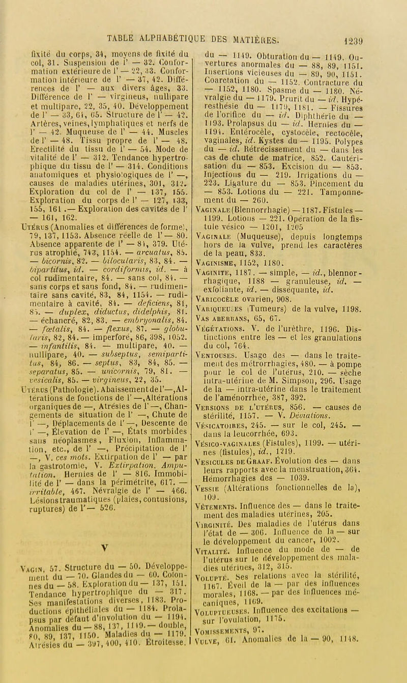 fixité du corps, 34, moyens de fixité du col, 31. Suspension de 1' — 32. ('.onlor- malioii extérieure de 1'— .'2, .13. Confor- mation Intérieure de 1' — 37, 42. Difl'é- rences de 1' — aux divers âges, 33. Différence de 1 — virgineus, nullipare et multipare, 22, 35, 40. Développement de r — 33, Gi, 05. Structure de 1' — 42. Artères, veines,lymphatiques et nerfs de I' — 43. Muqueuse de 1' — 44. Muscles de r — 48. Tissu propre de 1' — 48. Erectillté du tissu de 1' — 54. Mode de vitalité de 1' — 312. Tendance hypertro- phique du tissu de 1' — 314. Conditions anatoiiiiques et physiologiques de 1' —, causes de maladies utérines, 301, 312. Exploration du col de 1' — 137, 155. Exploration du corps de 1'— 127, i33, 155, 161 .— Exploration des cavités de 1' — 161, 162. Utérl's (Anomalies et différences de forme), 79, 137,1163. Absence réelle de 1'— 80. Absence apparente de 1' — 81, 379. Uté- rus atrophié, 743, 1 154. — arcualus, 85. — bicornis, 82. — bilocularis, 83, 84. — hipartitus, id. — cordiformis, id. — à col rudimentaire, 84. — sans col, 84. — sans corps et sans fond, 84. — rudimen- taire sans cavité, 83, 84, 1154. — rudi- mentaire à cavité, 84. — deficiem; 81, 8i. — duplex, diductus, didelphis, 81. — échancré, 82, 83. — embryonalis, 84. — fœlalis, 84. — flexus, 87. — globu- /iiris, 82, 84.— imperforé, 86, 398, i052. — infantilis, 84. — multipare, 40. — nullipare, 40. — subseptus, semiparti- tus, 84, 86. — septus, 83, 84, 85. — separatus, 8b. — umcnrnis, 79, 81. — vnsicalis, 85. — virgineus, 22, 35. UrÉnus (Pathologie). Abaissementdel'—,Al- térations de fonctions de 1'—,Altérations iirganiques de —, Alrésies de 1'—, Chan- gements de situation de 1' —, Chute de r —, Déplacements de 1'—, Descente de 1' —, Élévation de 1' —, États morbides sans néoplasmes, Fluxion, Inllamma- tion, etc., de 1' —, Précipitation de 1' —, V. ces mots. Extirpation de 1' — par la gastrotomie, V. Extirpation. Ampu- tiilion. Hernies de 1' — 816. Immobi- lité de r — dans la périmétrite, 617. — irritable, 467. Névralgie de 1' — 466. Lésionstraumatiques (ylaies,contusions, ruptures) de 1'— 526. V Vagin 57. Structure du — 50. Développe- ment du — 70. Glandes du — GO. Colon- nes du—58. Exploration du— 137, 151. Tendance hypertrophique du — 317. Ses manifestations diverses I 83. Pro- ductions épithéliales du — 1 84. Prola- psus par défaut d'involution du - 1 94. Anomalies du - 88, 137. 11 '9- - <^onh\^, PO, 89, 137, 11.50. Maladies du — 1179. Alrésies du — 3a7,400, 410. Ltroitesse. I du — 1119. Obturation du — 1149. Ou- vertures anormales du — 88, 89, 1151. Insertions vicieuses du — 89, 90, 1151. Coarctalion du — 1162. Contracture du — 1152, 1180. Spasme du — 1180. Né- vralgie du — 1179. Prurit du — id. Hypé- resthésie du — 117!), lisi. _ Fissures de l'orifice du — ùl. Diphthérie du — 1193. Prolapsus du — id. Hernies du — 119i. Entérocèle, cystocéle, rectocèle, vaginales, id. Kystes du — 1195. Polypes du — id. Rétrécissement du — dans les cas de chute de matrice, 852. Cautéri- sation du — 853. Excision du — 853. Injections du — 219. Irrigations du — 223. Ligature du — 853. Pincement du — 853. Lotions du — 221. Tamponne- ment du — 200. Vaginale (Blennorrhagie) — 1187. Fistules — 1199. Lotions — 221. Opération de la fis- tule vésico — 1201, rj05 Vaginale (Muqueuse), depuis longtemps hors de ia vulve, prend les caractères de la peau, 83a. Vaginisme, 1152, 1180. Vagiîsite, 1187. — simple, — id., blennor- rhaglque, 1188 — granuleuse, id. — exloliante, id. — disséquante, id. Varicocèle ovarien, 908. Variqueuses iTumeurs) de la vulve, 1198. Vas aberrans, 65, 67. Végétations. V. de l'urèthre, 1196. Dis- tinctions entre les — et les granulations du col, 764. Ventouses. Usage des — dans le traite- ment des métrorrbagies, 480. — à pompe piiur le col de l'utérus, 210. — .«èche intru-ulérine de M. Simpson, 296. Usage de la — intra-utérine dans le traitement de l'aménorrhée, 387, 392. Versions de l'utérus, 856. — causes de stérilité, 1157. — V, Déviations. VÉsicAToiRES, 245. — sur le col, 245. — dans la leucorrhée, 693. Vésico-vaginales (Fistules), 1199. — utéri- nes (fistules), id., 1219. Vésicules de Graaf. Évolution des — dans leurs rapports avec la menstruation, 361. Hémorrhagies des — 1039. Vkssie (Altérations fonctionnelles de la), lOs). Vêtements. Influence des — dans le traite- ment des maladies utérines, 205. Virginité. Des maladies de l'utérus dans l'état de— 300. Inlluciice de la — sur le développement du cancer, 1002. Vitalité. Inlluence du mode de — de l'utérus sur le développement des mala- dies utérines, 312, 315. Volupté. Ses relations avec la stérilité, llt)7. Éveil de la — par des inllnences morales, 1168.— par des influences mé- caniques, 1109. Voluptueuses. Influence des excitations — sur l'ovulation, 1175. Vomissements, 97. Vulve, 61. Anomalies de la — 90, 1148.