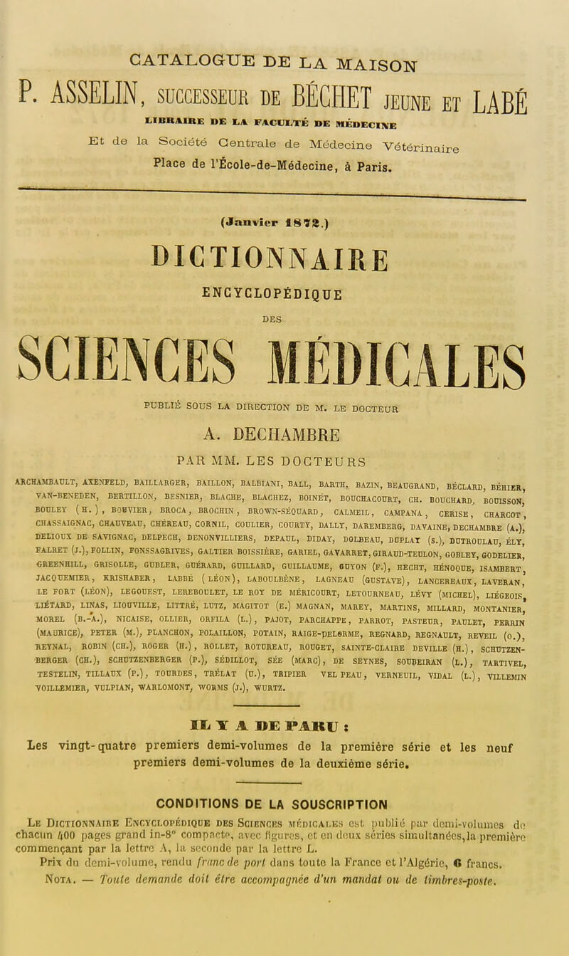 CATALOGUE DE LA MAISON P. ASSELIN, SUCCESSEUR de BÉCHET jeune et LABÉ LIBKAIHE DE FACDÏ-TÉ DE MÉDECINE Et de la Société Centrale de Médecine Vétérinaire Place de l'École-de-Médecine, à Paris. (Janvier 18718.) DICTIONNAIRE ENCYCLOPÉDIQUE DES SCIENCES MÉDICALES PUBLIÉ SOUS LA DIRECTION DE M. LE DOCTEUR A. DECHAMBRE PAR MM. LES DOCTEURS ARCHAMBAULT, AXEOTELD, BAIHARGER, BAILLON, BALDIANI, BALL, BARTH, BAZIN, BEAUGRANB, BÉCLAM, BÉHIER VAN-BENEDEN, BERTIILON, BESNIER, BLACHE, BLACHEZ, BOINÉT, BOUCHACOURT, CH. BOnCHARD, BODISSOn' BOULEY (H.), BOBVIER, BROCA, BROCHIN , BROWN-SÉQUARD, CAIMEIL, CAMPANA , CERISE,' CHARCOt', CHASSAIGNAC, CHADfE^Vn, CHÉREAU, CORNIL, CODLIER, COURTY, DALLT, BAREMBERG, DAVAINE, DECHAMBRE (A.),' DEUODX DE SA^riGNAC, DELPECH, DENONVILLIERS, DEPAUL, DIDAT, DOLBEAU, DUPLAT (s.), DDIROOLAU, ÉLt| FALRET (J.], FOLLIN, PONSSAGRIVES, GALTIER BOISSIÈRE, GARIEL, GAVARRET, GIRAIID-TEDLON, GOBLEY, GODELIERi fiREENHlLL, GRISOLLE, GDBLER, GBÉRARD, GïïttLARD, GUILLAUME, 6DY0N (P.), HECHT, HÉNOOnE, ISAMBERT JACOCEMIER, KRISHABER, LABBÉ (lÉON), LABOULBÈNE , LAGNEAU (GUSTAVE), LANCEREAUX, LAVERAN ' LE FORT (Léon), LEGOUEST, LEREBOULET, le ROY DE MÉRICOURT, LBTOURNEAD, LÉVY (mICHEL), LIÉGEOI.'! iiÉTARD, linas, liouville, littré, lutz, magitot (e.) magnan, marey, martins, millard, montanier,* MOREL (B.-A.), NICAISE, OLLIER, ORFILA (L.), PAJOT, PARCHAPPE, PARROT, PASTEUR, paclet, perrin (MAURICE), PETER (m.), PIANCHON, POLAILLON, POTAIN, RAIGE-pELSRME, REGNARD, REGNADLT, REVEIL (O.), REÏNAL, ROBIN (CH.), ROGER (H.) , ROLLET, ROTDREAD, ROUGET, SAINTE-CLAIRE DEVILLE (H.) , SCHUTZEN- BERGER (CH.), SCHUTZENBERGER (P.), SÉDILLOT, SÉE (mARC) , DE SEYNES, SODÇEIRAN (l.), TARTIVEL, TESTELIN, TILIAUX (P.), TOURDES, TRÉLAT (U.), TRIPIER VEL PEAU, VERNEUIL, VIDAI (L.) , VILLEMIN toillémier, vulpian, ■warlomont, -svorms (j.), -whrtz. II. ir A DE PAKU : Les vingt-quatre premiers demi-volumes de la première série et les neuf premiers demi-volumes de la deuxième série. CONDITIONS DE LA SOUSCRIPTION Le Dictionnaire Encyclopédique bes Sciences médicales est publié par demi-volumes de chacun 400 pages grand in-8° comp.nctc, avec figures, et en deux séries simultanées,la première commençant par la lettre A, la seconde par la lettre L. Prix du dcmi-voIume, rendu francde port dans toute la France et l'Algérie, fi francs. Nota. — Joule demande doit être aecompaynée d'un mandat ou de timbres-poule.