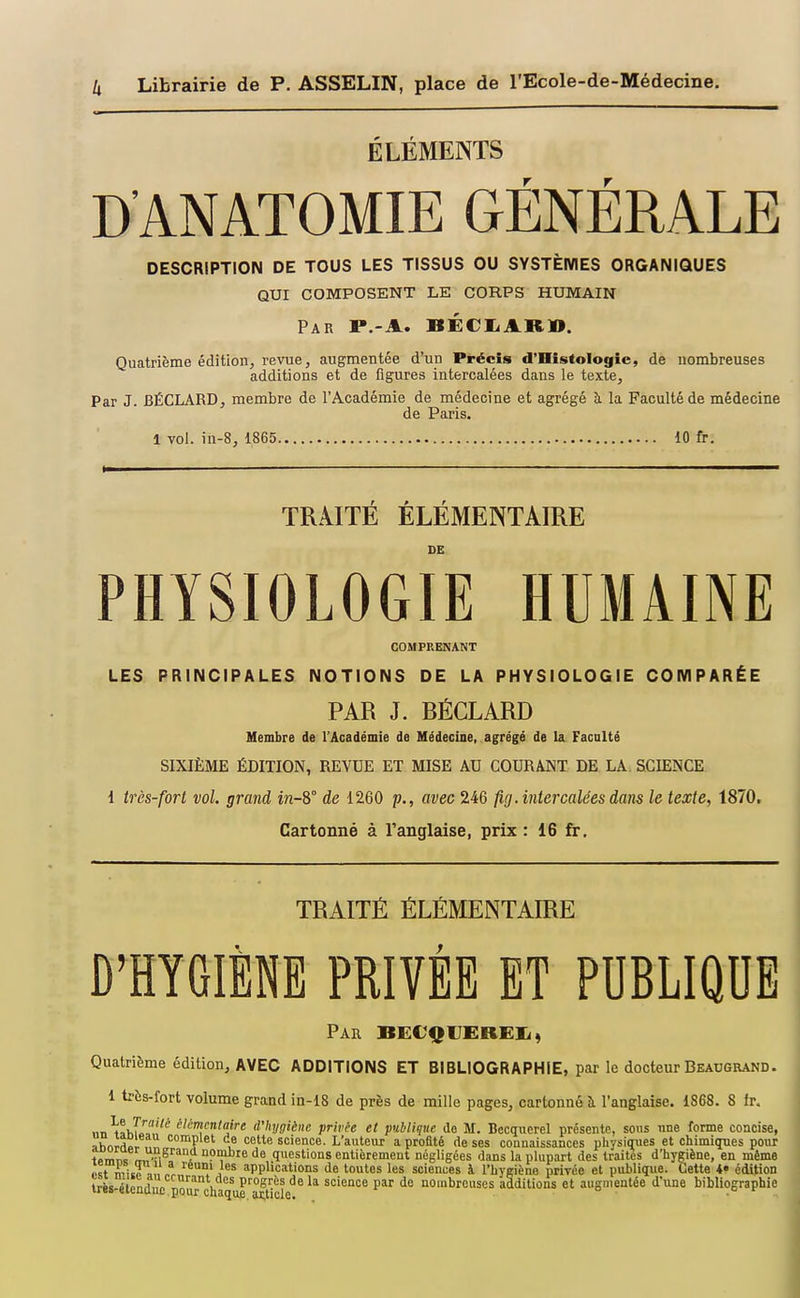 ÉLÉMENTS D'ANATOMIE GÉNÉRALE DESCRIPTION DE TOUS LES TISSUS OU SYSTÈMES ORGANIQUES QUI COMPOSENT LE CORPS HUMAIN Par P.-A. BÉCIiARl». Quatrième éditionj revue, augmentée d'un Précis d'Histologie, de nombreuses additions et de figures intercalées dans le texte. Par J. BÉCLARD, membre de l'Académie de médecine et agrégé à la Faculté de médecine de Paris. 1 vol. in-8, 1865 10 fr. TRAITE ELEMENTAIRE DE PHYSIOLOGIE HUMAINE COMPRENANT LES PRINCIPALES NOTIONS DE LA PHYSIOLOGIE COMPARÉE PAR J. BÉGLARD Membre de l'Académie de Médecine, agrégé de la Facnlté SIXIÈME ÉDITION, REVUE ET MISE AU COURANT DE LA SCIENCE 1 très-fort vol. grand in-8° de 1260 p., avec 246 fig. intercalées dans le texte, 1870. Cartonné à l'anglaise, prix : 16 fr. TRAITÉ ÉLÉMENTAIRE D^HYGIÈNE PRIVÉE ET PUBLIQUE Par BECQUEREXi, Quatrième édition, AVEC ADDITIONS ET BIBLIOGRAPHIE, par le docteur Beaugrand. 1 très-fort volume grand in-18 de près de mille pages, cartonné l'anglaise. 1868. 8 fr. lin ^aVif'^^ é/cmcji/fljre d'hygiène privée et publique de M. Becquerel présente, sous une forme concise, ahnrrtp complet de cette science. L'auteur a profité de ses connaissances physiques et chimiques pour ipmii» Lf-i^^^ i de questions entièrement négligées dans la plupart des traites d'hygiène, en même Jst niuTl, leuni les applications de toutes les sciences à l'hygiène privée et publique. Cette édition très étendue i'' h science par de nombreuses additions et augmentée d'une bibliographie