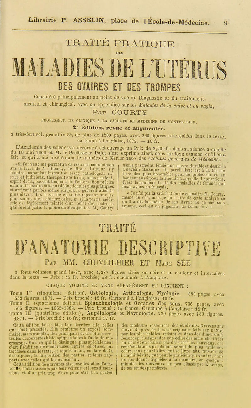 ecme. MALA TRAITÉ PRATIQUE DES DES OVAIRES ET DES TROMPES Considéré principalement au point de vue du Diagnostic et da traitement médical et chirurgical, avec un appendice sur les Maladies de la vulve et dîi vagin. Par GOURTY PROEESSEUR DE CMNIQUE A LA FACULTÉ DE MÉDECINE DE MONTPELLIER. 8° KdUîon, revue et augmentée. 1 très-fort vol. grand in-8, de plus de 1200 pages, avec 280 figures intercalées dans le texte cartonne ù. l'anglaise, 1872. — 18 fr. ' L'Académie des sciences a décerné à cet ouvrage un Prix de 2,500 fr. dans sa séance annuelle du 18 mai 1808 et M. le Professeur Pajot s'est exprimé ainsi, dans un long examen qu'il en a fait, et qui a été inséré dans le numéro de février 1867 des Archives générales de Médecine: '' --11--- j--- • ■ n'eu a p.is moins fondé line œuvre diu-able et destinée à devenir classigua. Un pareil livre est à la fois un titre des plus honorables pour le professeur et un Louneuraussi pour la Faculté à laquelle il appartieat. C'est le meilleur traité des maladies de femmes que «Si l'on veut me permettre de résumer mon opinion siu le livre de M. Coiirty, Je dirai : l'antem- s'y montre auatomiste instruit et'exaetj pathologisto sa- gace et judicieiu, tUérapeutiste liardi, mais prudent, esprit droit, passant toujours de l'observation précise et minutieuse des faitsauxdédnctionslospluspratiçpies et arrivant parfois même juscju'à la généralisation la plus élevée. Les bases de ce traité reposent sur les plus saines idées chiriu'gicdles, et si la partie médi- cale est légèrement teintée d'un rellet dos doctrines qui furent'jadis la gloire de Montpellier, M. Courty nous ayons en français. 0 Je n'ai pas la satisfaction de connaître M. Coiu'ty, même de vue, mais je puis dire de cette analyse ce qu'il a dit lui-même de son livre : Si je mé suis trompé, ceci est un jugement de bonne foi. < TRAITÉ Par mm. CRUVEILHIER ET Marc SÉE 3 forts volumes grand in-8°, avec 1,287 figures tirées en noir et en couleur et intercalées dans le texte. — Prix : 45 fr. brochés; /jS fr. cartonnés à l'anglaise. CHAQUE VOLUME SE VEND SÉPARÉMENT ET CONTIENT : Tome I (cinquième édition), Ostéologie, Arthrologie, Myologie. 880 pages avec 5ii2 figures. 1871. — Prix broclié : 15 fr. Cartonné à l'anglaise: 10 fr. ' Tome II (quatrième édition), Splanchnologie et Organes des seûs. 736 pages, avec 565 ligures. — 1865-1868. — Prix broché : Id francs. Cartonné à J'anglaiso : 15 fr. Tome III (quatrième édition), Angéiologie et Névrologie. 720 pages avec ISD figures. 1871. Prix broché : IG fr.; cartonné 17 fr. Cette édition laisse bien loin derrière elle celles qui l'ont précédée. Elle renferme un exposé som- maire, mais complet, dos principales et des plus essen- tielles découvertesbistologiquesfaites à laide du mi- croscope. Mais ce qai la distingno plus spécialement (Test 1 addition de nombreuses figures coloriées, in- tercalées dans le texte, et représentant, en face de la description, la disposition des parties et leurs rap- ports avec celles qui les avoisinent. Cette addition de gravures dispense des atlas d'ana- tonfe, embarrassants par leur volume et leurs dimen- sioas et d'un prix trop élevé pour être à la portée des modestes ressources des étudiants. Gravées sur cuivre d'après les dessins originairx faits sur nature par les plus babiles artistes et dans des dimension^' beaucoui) plus grandes que cellesdes manuels, tirées eu noir et encnulenr par des procédés nonvMui, ces représentations graphiques seront du plus utile se- cours, tant pour l'élève qui se livre aux ti'avaftx A) l'ampliilliéàtro, que pour le praticien qui voudra, dans un cas donné, fcippeler h sa mémoire, on qiirlqnps minutes, les souvenirs, un peu eflacés par ù n'mps do ses études premières. '