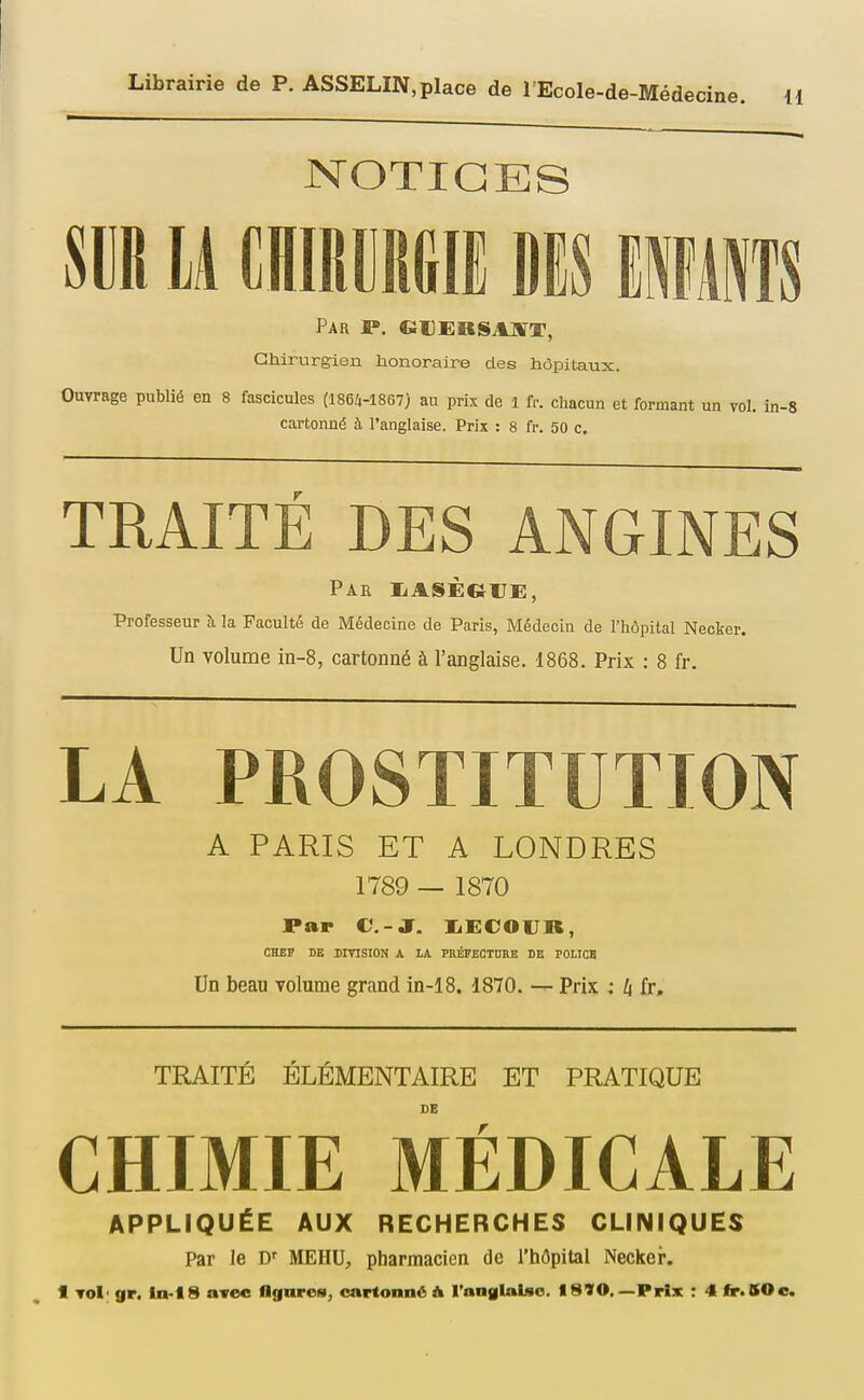 NOTICES m M ammi dis iwkm Par ff». GUEnSAUfT, Gtururgien honoraire des hôpitaux. Ouvrage publié en 8 fascicules (1864-1867) au prix de l fr. chacun et formant un vol. in-8 cartonné à l'anglaise. Prix : 8 fr. 50 c. TRAITÉ DES ANGINES Par liASÈGrE, Professeur à la Faculté de Médecine de Paris, Médecin de l'hôpital Necker. Un volume m-8, cartonné à l'anglaise. 1868. Prix : 8 fr. LA PROSTITUTION A PARIS ET A LONDRES 1789 — 1870 Par C-J. liECOlJR, CHBP DE DIVISION A LA PHÉFECTDRE DE POLICE Un beau volume grand in-18. 1870. — Prix : li fr. TRAITÉ ÉLÉMENTAIRE ET PRATIQUE DE CHIMIE MÉDICALE APPLIQUÉE AUX RECHERCHES CLINIQUES Par le MEHU, pharmacien de l'hôpital Necker. 1 Tol' gr. ln-18 avec flgnros, cartonné A l'nnglaUo. I890, —Prix r 4 fir*BOc.