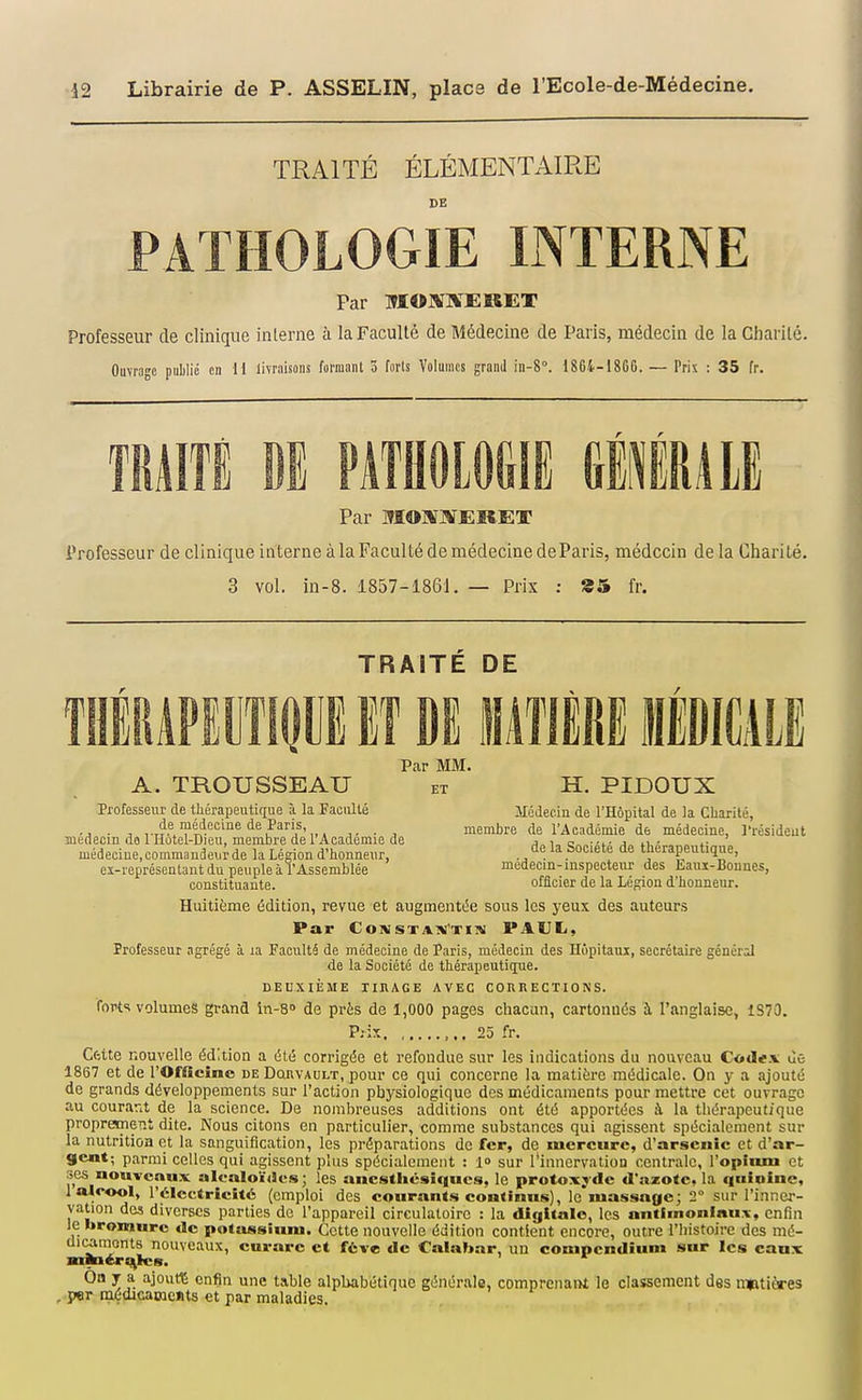 TRAITÉ ÉLÉMENTAIRE DE PATHOLOGIE INTERNE Par MOBÎKEKET Professeur de clinique interne à la Faculté de Médecine de Paris, médecin de la Charité. Ouvrage publié en \l livraisons formant 3 forls Volumes grand in-S. 1864-1866. — Pris : 35 fr. mm m nnmm mium Par MO]*r]SlEI6.ET Professeur de clinique interne à la Faculté de médecine deParis, médecin de la Charité. 3 vol. in-8. 1857-1861. — Prix : 85 fr. TRAITE DE IITIPIT m i/lTlÈRE IlilCALE Par MM. A. TROUSSEAU et H. PIDOUX Professeur de thérapeutique à la Faculté Médecin de l'Hôpital de la Charité, • j VT??.???°°''^®'^\^'/',.A ■ ^ membre de l'Académie de médecine, l'résideut médecin da 1 Hûtel-Dieu, membre del Acadcmie de j„i„c„„-'i- j n- . i- médeciue,commandei,rde la Légion d'honneur, 1* Société de thérapeutique, eï-représcntaiit du peuple à l'Assemblée médecin-inspecteur des liaiii-Bounes, constituante. officier de la Lésion d'honneur. Huitième édition, revue et augmentée sous les yeux des auteurs Par Cowsta:»i'tin PAUL, îrofesseur agrégé à la Faculté de médecine de Paris, médecin des Hôpitaux, secrétaire général de la Société de thérapeutique. DEUXIÈME rinAGE AVEC CORRECTIONS. forts volumes grand in-s» de près de 1,000 pages chacun, cartonnés à l'anglaise, 1S70. P.-ix ,,, 25 fr. Cfttte nouvelle édition a été corrigée et refondue sur les indications du nouveau C<i»<I«.'v de 1867 et de l'Officine de Douvault, pour ce qui concerne la matière médicale. On y a ajouté de grands développements sur l'action physiologique des médicaments pour mettre cet ouvrage au courarit de la science. De nombreuses additions ont été apportées à la thérapeutique proprement dite. Nous citons en particulier, comme substances qui agissent spécialement sur la nutrition et la sanguification, les préparations de fer, de mercure, d'arsenic et d'ar- gent; parmi celles qui agissent plus spécialement : l» sur l'innervation centrale, l'opinm et ses nouTcnux alcaloi'ilus; les ancstliésiqucs, le protoxj dc «l'azote, la iinîoine, 1 alcool, l'Électricité (emploi des courants continus], le massage; 2° sur l'inner- vation des diverses parties de l'appareil circulatoire : la digitale, les antlmonlaux, enfin le bromure «le potassium. Cette nouvelle édition contient encore, outre l'iiistoire des mé- dicaments nouveaux, curare et f6ve de Calabar, un compcndium sur les eaux manér^les. On y a ajouté enfin une table alphabétique générale, comprenant le classement des matières . par médicaments et par maladies.