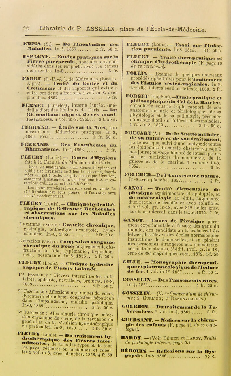 EMPIS (S.). — »c l'Incubation des Maladies. In-li. 1S57 2 fr. 50 c. ESPAGIVE. — Etudes pratiques sur la Fiéi-rc puerpérale, spécialement con- sidérée dans ses rapports avec les causes débilitantes. In-8 3 fr. FABRE (J.-P.-A.), de Meironnes (Basses- Alpes). — Traité du Goitre et du Crétinisme et des rapports qui existent entre ces deux affections. 1 vol. in-8, avec planches, 1857 6 fr. FERIVEX (Charles), interne lauréat (mé- daille d'or) des hôpitaux de Paris. — lîa Slhamatisuic aig-u et de ses mani- festations, i vol. in-8. 1865... 2 1'. 50 C. FERRAIS». — Étude sur la Mort, son mécanisme, déductions jjratiques. In-8, .1866. Prix 2 fr. 50 c. FERRARI». — Mes Exanthèmes du Rhumatisme. In-l), 1B6'6 2 fr, FLEURY (Louis).— Cours d'Hygiène fait à la Faculté de Médecine de Paris. Mode de publication.— Le Cours d'hygiène est publié par livraisons de 8 feuilles chacune, impri- mées eu petit texte. Le prix de chaque livraison, contenant la matière d'un demi-volume in-8 en ca- ractères ordinaires, est flié à 2 francs. Les douze premières livraisons sont en vente. La 13'livraison est sous presse, et l'ouvrage sera achevé prochainement. FEEKRT (Louis). — Clinique hydrothé- rapique de Bellevue : Rccherehcs et observations sur les Maladies chroniques. Première partie : Gastrite chronique, gastralgie, entéralgie, dyspepsie, hypo- chondrie. In-8, 1855 2 fr. 50 c. Deuxième partie : Congestion sanguine chronique du Foie; engorgement, obs- truction du foie; lypémanie, hypochon- ane, nosomanie. In-8, 1855.. 2 fr 50 c. FLECRÏ (Louis). — Clinique hydrothé rapique de Plessis-Lalande. Fascicule : Fièvres intermittentes mili- taires, épilepsie, névralgies, brûlures. In-8, ^^^^ 2fr. 50c. 2= Fascicule : Affections organiques du cœur, dysenterie chronique, congestion liépatiquè if/ ^^impaludisme, maladie paludique. ^^63 2 fr. ûOc. 3» Fascicule : Albuminurie chronique, affec- ^ Wr.'Pî''.*', ^'^ révulsion en fn ■ ,• 'r '•'Avulsion hydrothérapiquc eu particulier. In-8, 1870 2 fr. 50 c, dron J - ««-aitement hy- mi««V;r'*',''. Fièvres inte^- >s mv? ^^'^^ ^''^ ^yP-^^ et de tous l«rvnl'inT''' 01 anciennes et rebel- . les 1 vol. in-S, avec planches. 1858. k fr. 50 FEEIIKY (Louis).— Essai snr l'Infee- lion purulente. In-8, 184/(.. 3 fr. 50 c. FtElJRY. — Traité tliérapeutique et clinique d'Inydrothérapic ( V. paqe 10 de ce catalogue). FOLEUV.— Examen de quelques nouveau.^ procédés opératoires pour le Traitement des Fistules vésicô-vaginales. In-B. avec fig. intercalées dans le texte, 1860. 2 fr. FORGET (Eugène).-Etnde pratique et philosophique du Col de la Matrice, considérée sous le triple rapport de son anatomie normale et tératologique, de sa pliysiologic et de sa pathologie, précédée d'un coup d'œil sur l'utérus et ses maladies. 1 vol. in-8, 18^ 3 fr. 50 c. FOUCART (A.)-De la Suette mlliaire, de sa nature et de son traitement^ traitépratique, suivi d'une analysedetoutes les épidémies de suette observées jusqu'à nos jours; ouvrage honoré de souscriptions par les ministères du commerce, de la guerre et de la marine. 1 volume in-S 1854 6 fr. FOUCOER-De l'Anus contre nature. In-Savec planche. 1857...., 4 fr. GAIVOT. — Traité élémentaire de physique expérimentale et appliquée, et de météorologie. 15= édit., augmentée d'un recueil de problèmes avec solutions. 1 fort vol. gr. in-18, avec 812 belles grav. sur bois, intercal. dans le texte. 1872. 7 fr. GANOT. — Cours de Physique pure- ment expérimentale à l'usage des gens du monde, des candidats au baccalauréat ès- lettres,des élèves des écoles normales,des institutions de demoiselles, et en général des personnes étrangères aux connaissan- (ies mathématiques. 5'édit. ivol. gr.in-l8 orné de 385 magnifiques vign., 1872. 5f. 50 GIELE. — Monographie tliérapcnti- queetpharmacologiqucderiodure de fer. 1 vol. in-12.1857 4 fr. 50 c. GOSSELIÎV.-Des Pansements rares. lu-4, 1851 1 fr. 25 c. GOSSELIIV.—(V. 1° CowpendUm de chirur- gie ; Curling; 2° Denonvilliers.) GOVRDIIV. — Dn traitement de la Tu- berculose. 1 vol. in-4, 1861 5 fr. GUERSAXT. — Kotices «ur la chirur- gie des enfants (F. page 11 de ce cata- logue). RARDY. — (Voir Béhier et Hardy, Traité de pathologie inlertie, page 5.) IIÉDOUI!V. — Réflexions sur la Dys- pepsie. In-8, 1866. 75 c.