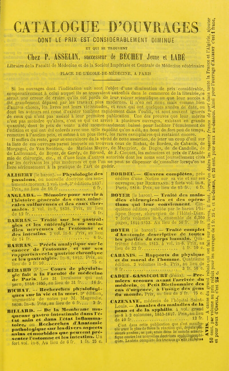 CATALOGUE D'OUVRAGES H DONT LE PRIX EST CONSIDÉRABLEMENT DIMINUÉ ET QUI SE TROUVENT Chez P. ASSELIN, successeur de BECHET Jeune el LABÉ Libraire delà Faculté de Médecine et de la Société Impériale et Centrale de Médecine vétérinaire PLACE DE L'ÉCOLE-DE-MÉDECINE, A PARIS Si les ouvrages dont l'indication suit sont l'objet d'une diminution de prix considérable, comparativement à celui auquel ils se trouvaient autrefois dans le commerce de la librairie,ce serait une erreur de croire qu'ils ont perdu de leur valeur scientifique ou que leur succès a (5té grandement dépassé par les travaux plus modernes. Il n'en est rien; mais comme bien d'autres choses, les livres ont leurs vicissitudes, et ceux qui ont quelques années de date, ou dont les auteurs ont cessé d'exister tombent rapidement dans l'oubli, et sont souvent ignorés de ceux qui n'ont pas assisté h leur première publication. Une des preuves que leur mérite n'est pas moindre qu'alors, c'est ce qui tst arrivé à plusieurs ouvrages, existant en grande quantité, dont le prix de vente a été momenia,nément baissé pour faciliter l'écoulement de l'édition et qui ont été enlevés avec une telle rapidité qu'on a dû, au bout de fort peu de temps, remettre à l'ancien prix, et même à un plus élevé, les rares exemplaires qui restaient encore. Il suffira du reste, pour se convaincre de la vérité de cette assertion, de jeter un coup d'œil sur la liste de ces ouvrages parmi lesquels on trouvera ceux de Bichat, de Bordeu, de Cabanis, de Morgagni, de Van Swiéteu, de Matliias Mayor, de Maygrier, de Dugès, de de CandoUe, de de Lallemand, de Boyer, de Gerdy, de Bérard, de J. Cloquet, les mémoires et prix de l'Acadé- mie de chirurgie, etc., et d'une foule d'autres autorités dont les noms sont journellement cités par les écrivains les plus modernes et que l'on ne peut se dispenser de^consulter lorsqu'on se livre sérieusement à la pratique de l'art de guérir. AliinERI' (le baron). — Physiologie €lcs passions, ou nouvelle docirine des seu- timcnUs moraux. 2 vol.iu-8,3° édition. 1837. Prix, au lieu de 16 fr 6 fr. AKGLAIÎA. — Mémoire potir servir à riis.stoire géuéralc des eaux miné- rales sulfureuses et des eaux thcr- msilcs. 2 vol. in-S, 1828. Prix, au lieu de 12 fr 6 fr. BARBAS.— Traité sur les gastral- gies et les entéralgîes, ou mala- dies nerveuses de l'estomac et des intestins. 2 vol. in-8. Prix, au lieu de 14 fr 6 fr. BARRAS. — Précis analytique sur le cancer de l'estomac a> to 'S » ?ë —> sa £3  2 eu a fa a 2 o 3 — o 52 S M O c ta .„ 03 et sur SCS auporlsavccla gastrite chronique et les gastralgie», ln-8, 18!i2. Prix, au lieu de 2 fr. 50 ''Se. BÉRARD (P.).— Cours de physiolo- «5e fait ù la Faculté de médecine de Paris. Les 31 livraisons qui ont paru, 1868-18B5, au lieu de 31 fr... 16 fr. BICHAT. -- Recherches phjsiologî- uucs surit» -vie ctl.i mort. 5* édition, •lurmenU-e de notes par M. Magendie. 1630. In-8. Prix, au lieu de 6 fr.... 2 fr. BlIXARR. — I*c la Membrane mu- (lueuse gastro-intestinale dans l'é- »at sain et dans l'état inflamma- toire, ou Recherclics d'Anatomie pathologique Kur Icsdivcr.s aspects sains et niorhidcs que peuvent pre- scnter l'estomac et les intestins. Un fort vol. in-8. Au lieu de 6 fr. 1 fr. 25 c. BORDEU.— Couvres complètes, pré- cédées d'une Notice sur sa vie et sur ses ouvrages, par Richerand. 2 forts vol. in-8. Paris, 1810. Prix, au lieu de 15 fr.. 6 fr. BOYER (le baron). — Traité des mala- dies ciiirurgicales et des opéra- tions qui leur conviennent. Cin- quième édition, publiée par le baron Phi- lippe Boyer, chirurgien de l'Hôtel-Dieu. 7 forls volumes in-8, ensemble de 6,260 pages, 18/i4-1853. Au lieu de 56 fr. 30 fr. BOYER (le baron). — Traité complet d'An:itomie descriptive de toutes les parties «lu corps humain. Qua- trième édition. 1815. li vol. in-8. Prix, au lieu de 22 fr ^ fr. 50 c. «>.-. et s» » c in u s ^ o O) CABAKIS. — Rapports du physique et du moral de l'homme. Quatrième édition. 2 volumes in-8. Prix, au lieu de 8 fr 3 fr. 50 c. CADET- «ASSICOURT (Félix)._ — Pre- miers secours avant l'arrivée du médecin, ou Petit Dictionnaire des cas «li'nrgenec, l'u.sase des gens du monde. Prix, au lien de 3 fr. 75 c. CAiEErWAVE, médecin de l'hôpital Saint- Louis — Annales des maladies do la peau et de la syphilis. Zi vol. grand iii-8 à 2 colonnes, 1843-1847. Prix, au heu do40fr 12 fr. C'est dans celte publication que s'osl maiiifes- téo aTCC le nUis de force la réaction (pu, depuis \^n- sieurs années, se iiréi arait dans le luondo scienti- flauo contre les nonvfilles doolruies syiduhograiihi- ques. La série comiilète des Iravaui qu'eue roufonu» o m < _ o «H O a> a ai tn V bD .t2 « as ^ - S a: o i> ta a —' .2 o m p. ■S .12 J «-s 2 K *> èb-E S g a. o  « 3  ao a. V Wl , « « — t. m V