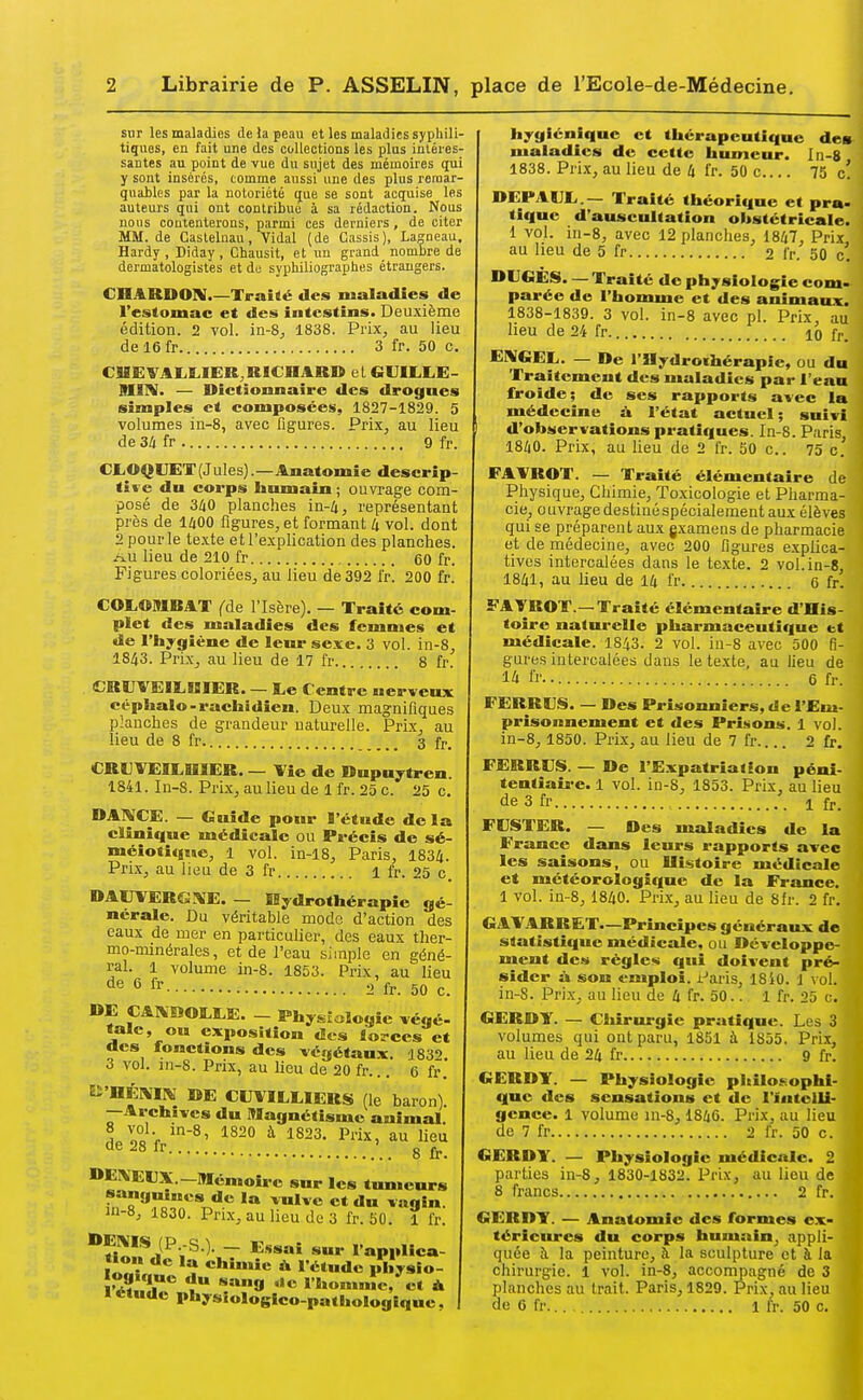 sur les maladies de la peau et les maladies syphili- tiques, en fait une des collections les plus intéres- santes au point de vue du sujet des mémoires qui y sont insérés, comme aussi une des plus remar- quables par la notoriété que se sont acquise les auteurs qui ont contribué à sa rédaction. Nous nous contenterons, parmi ces derniers , de citer MM. de Castelnau , Vidal (de Cassis), Lagneau. Hardy , Diday , Chausit, et un grand nombre de dermatologistes et du sypliiliographes étrangers. CHARDOIV.—Traité des maladies de l'estomac et des intestins. Deuxième édition. 2 vol. in-S^ 1838. Prix, au lieu de 16fr 3 fr. 50 c. CUEVAI.K.IER,RICnAR» el CiUULLE- mim. — Dictionnaire des drogues simples et composées, 1827-1829. 5 volumes in-8, avec figures. Prix, au lieu de 3ii fr 9 fr. CLOQUET(Jules).—Anatomie descrip tii-e dn corps humain ; ouvrage com posé de 3/iO planches in-4, représentant près de 1400 figures, et formant U vol. dont 2 pour le te.xte et l'e-xpli cation des planches. lieu de 210 fr 60 fr. Figures coloriées, au lieu de 392 fr. 200 fr. C0L091RAT (de l'Isère). — Traité com- plet des maladies des femmes et de l'hygiène de leur sexe. 3 vol. in-8, 1843. Prix, au lieu de 17 fr 8 fr. CRVVEILUIER. — l,e Centre nerveux céphalo-rachidien. Deux magnifiques planches de grandeur naturelle. Prix, au lieu de 8 fr 3 fr, CRUVEIEDIER. — Vie de Dnpuytren. 1841. In-S. Prix, au lieu de 1 fr. 25 c. 25 c. DANCE. — Guide pour l'étude delà clinique médicale ou Précis de sé- méiotitiue, 1 vol. in-18, Paris, 1834. Prix, au lieu de 3 fr 1 fr. 25 c. DAUVERGAE. — K^^drothérapie gé- nérale. Du véritable modo d'action des eaux de mer en particulier, des eaux ther- mo-minérales, et de l'eau simple en géné- ral. 1 volume in-8. 1853. Prix, au lieu de 6 fr 2 fr. 50 c. OE CAIiHOS.l.E. - Physiologie végé- fale, ou exposition des lorces et «les fonctions des végétaux. ISS*) 3 vol. in-8. Prix, au lieu de 20 fr... G fr. Ei'OÉMlN DE CITVILOERS (le baron) —Archives du Magnétisme animal. L oc V ^ 1S23. Prix, au lieu de 28 fr ' g DEXEUX.—Mémoire sur les tumeurs sangnmcs de la vulve et du vagin. 111-8, 1830. Prix, au lieu de 3 fr. 50. 1 fr. i^.S^ - l api»ca- Î««V„ ^^î ehiniie & l'étude physio- rJtlTf 1 homnîc, et À I étude phys«ologico-palhologique. hygiénique et thérapeutique des maladies de cette humeur. In-8 1838. Prix, au lieu de 4 fr. 50 c 75 c! DEPAUL,.— Traité théorique et pra- tique d'auscultation obstétricale. i vol. in-8, avec 12 planches, 1847, Prix au heu de 5 fr 2 fr. 50 c. DIJGES. — Traité de physiologie com- parée de l'homme et des animaux. 1838-1839. 3 vol. in-8 avec pl. Prix, au lieu de 24 fr 10 fr. E1\«EL. — De l'Hydrothérapie, ou du Traitement des maladies par l'eau froide; de ses rapports avec la médecine à l'état actuel; suivi d'observations pratiques. In-8. Paris, 1840. Prix, au lieu de 2 fr. 50 c. 75 e. FAYROT. — Traité élémentaire de Physique, Chimie, Toxicologie et Pharma- cie, ouvrage destiné spécialement aux élèves qui se préparent aux gxamens de pharmacie et de niédecine, avec 200 ligures e.xplica- tivcs intercalées dans le texte. 2 vol. in-8 1841, au lieu de 14 fr 6 fr! FAVROT.—Traité élémentaire d'His- toire naturelle pharmaceutique et médicale. I843. 2 vol. in-8 avec 500 fi- gures intercalées dans le texte, au lieu de 14 fr. 6 fr. FERR9DS. — Des Prisonniers, de l'Em- prisonnement et des Prisons. 1 vol. in-8, 1850. PrLx, au lieu de 7 fr 2 fr. FERRUS. — De l'Expatriation péni- tentiaire. 1 vol. in-S, 1853. Prix, au lieu de 3 fr 1 fj., FCSTER. — Des maladies de la France dans leurs rapports avec les saisons, ou Histoire médicale et météorologique de la France. 1 vol. in-8, 1840. Prix, au lieu de 8fr. 2 fr. GAVARRET.—Principes générau.x de statistique médicale, ou Développe- ment des règles qui doivent pré- sider à son emploi. Paris, 18i0. 1 \ ol. in-S. Prix, au lieu de 4 fr. 50.. 1 fr. 25 c. GERDY. — Cliirurgic pratique. Les 3 volumes qui ont paru, 1851 à 1855. Prix, au lieu de 24 fr 9 fr. GERDY. — Physiologie philosophi- que des sensations et de l'intelli- gence. 1 volume in-8, 1846. Prix, au lieu de 7 fr 2 fr. 50 c. GERDY. — Physiologie médicale. 2 parties in-8, 1830-1832. Prix, au lieu de 8 francs 2 fr. GERDY. — Anatomie des formes ex- térieures du corps humain, appli- quée à la peinture, à la sculpture et à la chirurgie. 1 vol. in-8, accompagné de 3 planches au trait. Paris, 1829. Prix, au lieu de 6 fr 1 fr. 50 c.