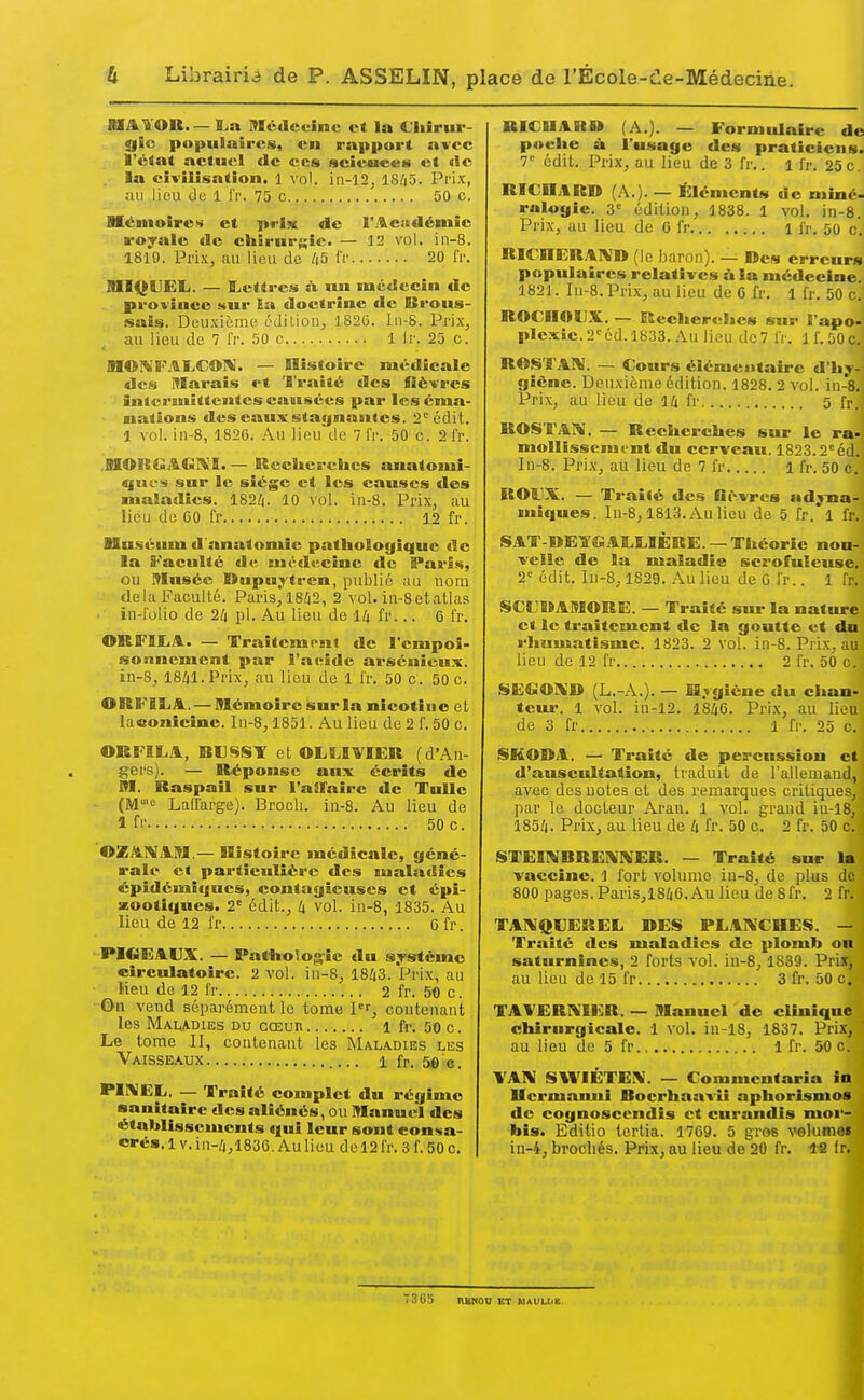 BÏAYOR. — M.a Médecine et la €hîrui-- 0ÎC populaires, en rapport avec l'état actuel de ces iscieuees et tic la civilisation. 1 vol. ia-12, 1845. Prix, au lieu de 1 l'r. 75 c 50 c. Mémoires et prix de l'.'^citdémic rojale de cliirur^ic. — 12 vol. in-8. 1819. Prix, au lieu de 45 fr 20 fr. MIQllEIi. — ILettres à un médecin de province sur la doctrine de Brous- .sais. Deuxième édilion, 1826. ln-8. Prix, au lieu de 7 fr. 50 c 1 Ir. 25 c. M©ï«FAL,COI«. — Histoire médicale des Marais t't 'l'raité des iîëvres intermittentes causées par les éma- nations des eaux stagnâmes. 2°édit. 1 vol. in-8, 1820. Au lieu de 7 l'r. 50 c. 2 fr. .SIORGAGI^B. — ISecSics'cties anatomi- qiic-s sur le siège et les causes des malailics. 1824. 10 vol. iii-8. Prix, au lieu de 00 fr 12 fr. Muséum fl'anatomîe pathologique de la S-'aculté de cnt-ducinc de B»aris, ou Musée nupu,rtren, publié au nom delà Faculté. Paris, 18/|2, 2 vol. in-8 et atlas • in-i'olio de 24 pl. Au lieu de 14 fr... 0 fr. ©RFBLA. — Traitement de l'empoi- sonnement par l'aeide arséuieux. in-8, 1841. Prix, au lieu de 1 fr. 50 c. 50 c. ORS-'IliA. — Mémoire sur ia nicotiue et laconicine. In-8,1851. Au lieu de 2 f. 50 c. ORF1Ï.A, BUSST et OLLIVIER (d'An- gers). — Réponse aux écrits de M. Raspail sur l'afFaire de Tulle (M'-'e Lallarge). Broch. in-8. Au lieu de 1 fi' 50 c. ©ZAÏVAM.— Histoire médicale, géné- rale et particulière des lualacSies épîdémifjues, contagieuses et épi- zooti(|ues. 2' édit., 4 vol. in-8, 1835. Au lieu de 12 fr 0 fr. I*IGEAUX. — Pathologie du s;pstcmc etrculatoîrc. 2 vol. in-8, 1843. Prix, au lieu do 12 fr 2 fr. 50 c. On vend séparément le tome pr, contenant les Mamdies du cœur 1 fr. 50 c. Le tome II, contenant les Maladies les Vaisseaux 1 fr. 5e'e. WIVEL. — Traité complet du régime sanitaire des aliénés, ou Manuel des •établissements qui leur sont consa- crés. 1V. in-4,1830. Au lieu de 12 fr. 3 f. 50 c. RICUAU» (A.). — Formulaire de poche à l'usage des praticiens. 7'^ édit. Prix, au lieu de 3 fr.. l fr. 25 c. RICUAR» (A.). — Éléments de miné< ralogie. 3'= édition, 1838. 1 vol. in-8. Prix, au lieu de 0 fr i fr. 50 c. RlCSIER.^lVî» (le baron). — lïes erreurs populaires relatives à la médecine. 182 J. In-8. Prix, au lieu de 0 fr. 1 fr. 50 c. ROCnOUX. — Recherches sur l'apo- plexie. 2^^ éd. 1833. Au lieu de 7 fr. 1 f. 50 c. ROSTAI^J. — Cours élémeaitairc d'hy- giène. Deuxième édition. 1828. 2 vol. in-8. Prix, au lieu de 14 fr 5 fr. ROSTAM. — Recherches sur le ra- moUîssemi-nt du cerveau. 1823.2^éd. In-8. Pri.x, au lieu de 7 fr 1 fr. 50 c. B08JX. — Traité des Gi>vres ad^na- miques. In-8,1813. Au lieu de 5 fr. 1 fr. SAT-BEÏSAS.OÈRE. —Théorie nou- velle de la maladie scrofulcuse. 2'-' édit. in-8,1829. Au lieu de G fr.. 1 fr. SSCL'MAMORE. — Traité sur la nature et le traitement de la goutte et du rhumatisme. 1823. 2 vol. in-8. Prix, au lieu de 12 fr 2 fr. 50 c. SECi01\;D (L.-A.). — Hygiène du chan- teiu*. 1 vol. in-12. 1846. Prix, au lieu de 3 fr 1 fr. 25 c. SKODA. — Traite de percussion et d'auscultation, traduit de l'allemaud, avec des notes et des remarques critiques, par le docteur Arau. 1 vol. grand in-18, 1854. Prix, au lieu de 4 fr. 50 c. 2 fr. 50 c. STEINBRENIWER. — Traité sur la vaccine, i fort volume in-8, de plus do 800 pages. Paris,1846. Au lieu deSfr. 2 fr. TAIVQUEREL DES PLAIVGHES. — Traité des maladies de plomb on saturnines, 2 forts vol. iu-8, 1839. Prix, au lieu de 15 fr 3 fr. 50 c. TAVERIV5ER. — Manuel de clinique chirurgicale. 1 vol. in-18, 1837. Pri.x, au lieu de 5 fr 1 fr. 50 c. WK SWIÉTEIV. — Comnientaria io Uermaniii Bocrhaavii aphorismos de cognoscendis et curandis mor- bîs. Editio tertia. 1769. 5 gros velumo» in-4, brochés. Prix, au lieu de 20 fr. 1« Ir. 73C5 nKNOo £t mauu<e