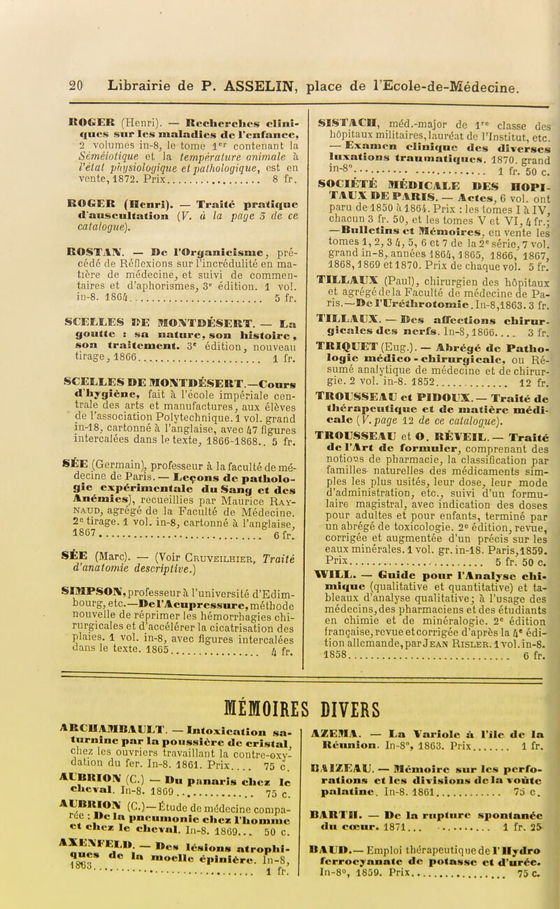 ItOGER (Henri). — Recherches clînî- qucs sur les maladies de l'enfance, 2 volumes in-8, le tome contenant la Séméioliqtte et la température animale à l'état physiûlû(jiqiie et pathologique, est en vente, 1872. Prix 8 fr. ROGER (Henri). — Traité pratique d'auscultation (F. ù la paye S de ce catalogue). ROSTAIV. — »e rOrganicisme, pré- cédé de Réflexions sur l'incrédulité en ma- tière de médecine, et suivi de commen- taires et d'aphorismes, 3° édition. 1 vo!. in-8. 18G6 5 fr. SCEÏ.LES ïfE MOT^TDÉSERT. — La goutte : «iu nature, son histoire, son traîtcment. 3' édition, nouveau tirage, 1866 1 fr. SCEEEES DE MOMTDÉSERT.—Cours d'hygiène, fait à l'école impériale cen- trale des arts et manufactures, aux élèves de l'association Polytechnique. 1 vol. grand in-18, cartonné à l'anglaise, avec 47 figures intercalées dans le texte, 1866-1868.. 5 fr. SÉE (Germain), professeur à la faculté de mé- decine de Paris. — Eeçons de patholo- gie expérimentale du Sang et des Anémies), recueillies par Maurice Ray- NAUD, agrégé de la Faculté de Médecine. 2= tirage. 1 vol. in-8, cartonné à l'anglaise, 1867 6fr! SÉE (Marc). — (Voir Cruveilhier, Traité d'anatomie descriptive.) SOIPSOIV, professeur à l'université d'Edim- bourg, etc.—De l'Acupressure, méthode nouvelle de réprimer les hémorrhagies chi- rurgicales et d'accélérer la cicatrisation des plaies. 1 vol. in-8, avec figures intercalées dans le texte. 1865.. fr SISTACn, méd.-major de l classe des hôpitaux militaires, laurdat de l'Institut, etc. — Examen clinique des diverses luxations traumatiqucs. 1870 grand in-8\.. Ifr.SOc. SOCIÉTÉ MÉDICALE DES HOPI- TAUX DE PARIS. — Actes, 6 vol. ont paru de 1850 à 1864. Prix : les tomes I à IV, chacun 3 fr. 50, et les tomes V et VI, 4 fr.; —RuUetins et Mémoires, en vente les tomes 1, 2, 3 4, 5, 6 et 7 de la 2« série, 7 vol. grand in-8, années 1864, 1865, 1866, 1867, 1868, 1869 et 1870. Prix de chaque vol. 5 fr. TILLAUX (Paul), chirurgien des hôpitaux et agrégé de la Faculté de médecine de Pa- ris.—De l'EVéthrotomie. Iii-8,i863. 3 fr. TILLAEX. — Des afTcctions chirur- gicales des nerfs. In-S, 1866 3 fr. TRIQEET(Eug.). - Abrégé de Patho- logie médico - chirurgicale, ou Ré- sumé analytique de médecine et de chirur- gie. 2 vol. in-8. 1852 12 fr. TROUSSEAU et PIDOUX. — Traité de thérapeutique et de matière médi- cale {V.page 12 de ce catalogue). TROUSSEAU et O. RÉVEIL — Traité de l'Art de formuler, comprenant des notioijs de pharmacie, la classification par familles naturelles des médicaments sim- ples les plus usités, leur dose, leur mode d'administration, etc., suivi d'un formu- laire magistral, avec indication des doses pour adultes et pour enfants, terminé par un abrégé de toxicologie. 21^ édition, revue, corrigée et augmentée d'un précis sur les eaux minérales. 1 vol. gr. in-18. Paris,1859. Prix 5 fr. 50 c. IVILL. — Guide pour l'Analyse chi- mique (qualitative et quantitative) et ta- bleaux d'analyse qualitative; à l'usage des médecins,des pharmaciens et des étudiants en chimie et de minéralogie. 2' édition française, revue etcorrigée d'après la 4' édi- tion allemande, par Jean Risler. 1vol. in-8. 1858 6 fr. MÉMOIRES ARCIIAMBAULT. - Intoxication sa- turnine par la poussière de cristal chez les ouvriers travaillant la contre-oxv- dation du fer. In-8. 1861. Prix 75 c. ALBRIOIV (C.) - Du pnnaris che» le cheval. In-8. 1869.. 75 c. AUBRIO^ (G.)- Étude de médecine compa- rée : De la pneumonie chez l'homme et chci le cheval, ln-8. 1869... 50 c. - atrophl. ™«cnc épinière. ln-8, 1 fr. DIVERS AZEM.1l. — La Variole à l'ilc de la Réimion. In-8°, 1803. Prix 1 fr. IJAIZEAU. — Mémoire sur les perfo- rations et les divisions de la voûte palatine. In-8. 1861 75 c. BARTII. — De la rupture spontanée du cœur. 1871... 1 fr. 25 BAUD.— Emploi thérapeutique de F Ilydro fcrrocyanatc de potasse et d'urée»