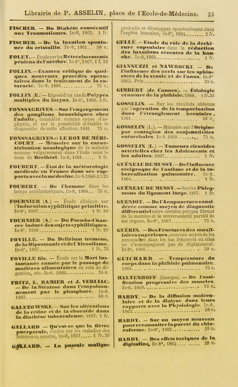 FISCHER. — Du Diabète consécutif aux Trauniatismcs. In-8, 18C2. 1 fr. FISCHER. —Do la luxation sponta- née du cristallin. In-8, 1861.. 50 c. FOIjET.— Étudesurles Rétrécissements péniensdel'urètlire.In-8°, 1867. 1 f. 25 FOLiIilIV.—Examen critique de quel- ques nouveaux procédés opéra- toires dans le traitement de la ca- taracte. In-8. 1866 75 c. FOEEITV (E.)—Exposéd'un casdePoIypcs multiples du larynx. In-S°, 1866. 1 fr. FOIKSSAGRIVES.—Sur rengorgemcnt des ganglions bronchiques chez l'adulte, considéré comme cause d'as- phyxie, et sur la possibilité d'établir le diagnostic de cette affection. 1861. 75 c. FOIVSSACiRlVES et EE ROT DE MÉRI- COERT. — Mémoire sur la carac- térisation nosologique de la maladie connue vulgairement dans l'Inde sous le nom de Béribéri. In-8,1861 1 fr. FOEBERT. — État de la météorologie médicale en France dans ses rap- ports avec la médecine.Iu-8.1866.If. 25 FOlJBERT. — De l'homme dans les temps antéliistoriques. In-8, 1864.. 73 c. FOCRXIER (A.) — Étude clinique sur rindnratïon syphilitique primitive. In-S, 1867 1 fr. 50 FOIJRIVIER (A.) — Du Pseudo-Chan- cre induré des sujets syphilitiques. In-8°, 1868 1 fr. 50 FOTILEE. — Du Delirinm trémens, de la Dipsomanie et de l'Alcoolisme. In-8% 1867 1 fr. 75 FCVIELE llls. — Étude sur la mort ins- tantanée causée par le passage do matières alimentaires en voie do di- gestion, etc. In-8. 1869 75 C. FBITZ, E. RAMIER et J. VEREIAC. — De la Stéatose dans l'empoison- nement par le phosplioro. In-8. 1863 50 c. «AliEKOWSKÏ. — S«r les altérations do la rétine et de la choroïde dans la diatlièse tuberculeuse. 1867. 1 fr. QAEIi,%Rn — Qu'est-ce que la flèwc puerpérale, éludes sur les maladies des femmes en couche; in-8, 1857 1 fr. 25 «)|fiLEABD. — Ln poslulc maligne peut-elle se développer spontanément dans l'espèce humaine, in-B, 1864 2 fr. GEEEÉ. — Etude du rôle do la déchi- rure capsniairc dans la réduction des luxations récentes de la han- che. In-8,1861 1 fr. «IA1V1VEZXI et I«A\VROCKI. — De l'influence des nerls sur les sphin- cters de la vessie et de l'anus. In-8° 1863. Prix 25 c. GIMBERT (de Cannes). — Étiologie et nature de la phthisic. 1868. 1 fr.25 GOSSELIIV. — Sur les résultats obtenus par l'opération de la temporisation dans l'étranglement herniaire. Î861 50 C. GOSSEEIIV (L.).—Mémoire sur l'Origine par contagion des conjonctivites catarrhales. In-8.1869 ..... 75 C. GOSSEEI!\[ (E.) — Tumeurs cirsoïdes artérielles chez les Adolescents et les adultes. 1867 1 fr. GUÉ1\1E AE DE MESST. —Del'inanence réciproque de l'asthme et de la tu- berculisation pulmonaire.. In-8. 1864 1 fr. GEÉIVEAE DE MESST. — Sur les Phleg- mons du ligament large. 1867. 1 £r. GEEl^ilOT. —Do l'Acupuncture consi- dérée comme moyen de diagnostic différentiel entre certains polypes fibreux de la matrice et le renversement partiel de cet organe. In-8°, 1867 75 c. GEÉBIN. —Des Fractures des maxil- laires supériem-s,nouveau moyen de les reconnaîWe dans les cas fréquents où elles ne s'accompagnent pas de déplacement. In-80, 1866 ,.. . 50 c. GEICHABD. — Température du corps dans la phthisic pulmonaire. 1860 75 c. HAETENHOFF (Georges). — De l'ossi- fication progressive des muscles. In-8. 1869 ''5 c. HABDT. — De la diffusion molécu- laire et de la dialyse dans leurs rapports avec la Physiologie. In-8. 1862 50 c. HABDY. — Sur un moyen nonvcnn pour reconnaitre la pureté du cldo- roformo. In-8°, 1862 25 o. HARDY. — Dos effets toxiques de lo dlglta>lin<v In-S», 1864 5» c.