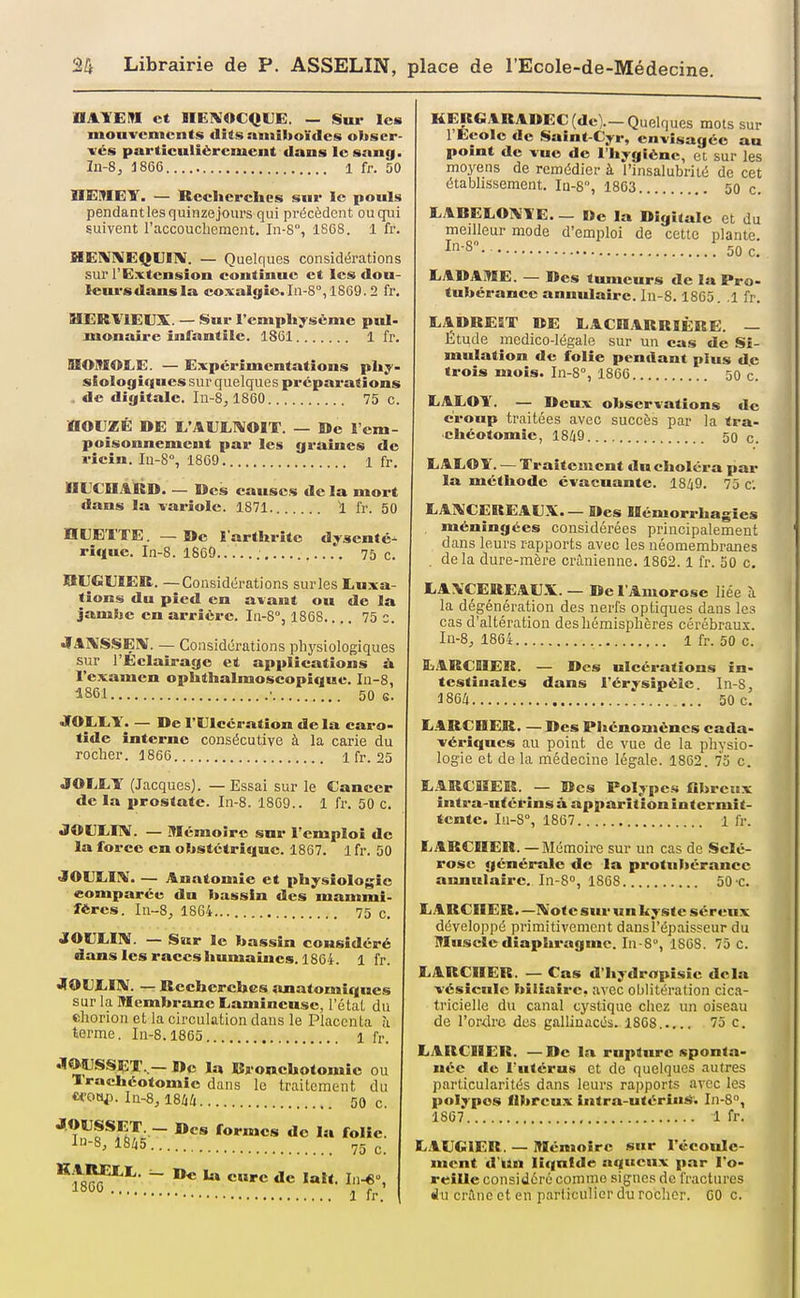 UAYEM et lIE1\'OCQUE. — Sur les mouvements dits amîlioïdes obscr- xés particuliércmcut dans le sang. la-8, J866 1 ff. 50 1IEME¥. — Recherches sur le pouls pendant les quinze jours qui précèdent ou qui suivent l'accoucliement. In-8°, 1SG8. 1 fr. HElVniEQUIlV. — Quelques considérations sur l'Extension continue et les dou- lenrsdansla coxalgie.In-S, 1869.2 fr. HERVIEUX. — Sur l'emphysème pul- monaire infantile. 1861 1 fr. HOMOÏiE. — Expérimentations phy- siologiques sur quelques préparations , de digitale. Iu-8, 1860 75 c. HOUZÉ DE E'AULIVOIT. — De l'em- poisonnement par les grames de ricin. Iu-8°, 1869 1 fr. IIL^CEIARD. — Des causes de la mort dans la -variole. 1871 1 fr. 50 HUETTE. — De 1 arthrite dysenté- rique. In-8. 1869 75 c. aiJGUïEB. —Considérations sur les Luxa- tions du pied en avant ou de la jambe en arrière. In-8°, 1868 75 c. •lARISSEX. — Considérations physiologiques sur l'Eclairage et applications à l'examen ophthalmoscopique. In-8, 1S61 • 50 G. JOEI.Y. — De rUlccration de la caro- tide interne consécutive à la carie du rocher. 1866 1 fr. 25 JOrXT (Jacques). —Essai sur le Cancer de la prostate. In-8. 1869.. 1 fr. 50 c. JOVLIIV. — mémoire sur l'emploi de la force en ohstctrique. 1867. 1 fr. 50 JOUEIIV. — Anatomîe et physiologie comparée du bassin des mammi- fères. In-8, 1864... 75 c. JOUEIIV. — Sïtr le bassin considéré dans les races Immaiues. 1864. 1 fr. «flOUliIlV. — Recherches anatomiques sur la Membrane Lamincusc, l'état du chorion et la circulation daus le Placenta à terme. Iu-8.1865 1 fr. JIWSSET..— De la Rronehotomie ou ïracliéotomîc dans le traitement du «oty^. In-8,l8/i4 50 c. ''^'^f*'!'' — »es formes do la folie. i8li5 75 g ^'}^^^' CMre de lait. In-*, 1 fr. KEISGARADEC (de).—Quelques mots sur l'Ecole de Saint-Cyr, envisagée au point de vue de l'hygiène, et sur les moyens de remédier à l'insalubrité de cet établissement. Iq-8, 1863 50 c. LABELOIVTE. _ i>e la Digitale et du meilleur mode d'emploi de cette plante In-8 ! 50 c. LADAME. — Des tumeurs de la Pro- tubérance annulaire. In-8.1865. .1 fr. LADREST DE LACn.\RRIÈRE. — Étude médico-légale sur un cas de .Si- mulation de folie pendant plus de trois mois. In-8°, 1866 30 c. EAEOY. — Deux observations de croup traitées avec succès par la tra- chéotomie, 1849 50 c. L.ALOÏ. — Traitement du choléra par la méthode évacuante. 18/|9. 75 c. LAl^'CEREAUX— Des Uémorrhagîes , méningées considérées principalement dans leurs rapports avec les néomembranes , de la dure-mère crânienne. 1862.1 fr. 50 c. LA\CEREAU.V. — De l'Aïuorose liée à la dégénération des nerfs optiques daus les cas d'altération des hémisphères cérébraux. Iu-8, 1864 1 fr. 50 c. LARCRER. — Des ulcérations in- testinales dans l'érysipèîe In-8, 1864 30 c. liARCUER. — Des Phénomènes cada- vériques au point de vue de la physio- logie et de la médecine légale. 1862. 75 c. L.ARCHER. — Des Polypes fibreux intra-utérins à apparition intermit- tente. Iii-S°, 1867 1 fr. E ARCHER. — Mémoire sur un cas de Sclé- rose générale de la protubérance annulaire. In-S», 1868 50'C. LARCRER.-lVotesurunkyste séreux développé primitivement dans l'épaisseur du ITIusclc diaphragme. In-8°, 1868. 75 C. EARCIIER. — Cas d'hydropisie delà vésicule biliaire, avec oblitération cica- tricielle du canal cystique chez un oiseau de l'ordre des gallinacés. 1868. 75 c. LARCIIER. —De la rupture sponta- née de l'utérus et de quelques autres particularités dans leurs rapports avec les polypes fibreux intra-utériiiié. In-8, 18G7 1 fr. L.lUGlER. — Mémoire sur l'écoule- ment d'un liquide aqueux par l'o- reille considéré comme signes de fractures du crâne et en particulier du rocher. 60 c.