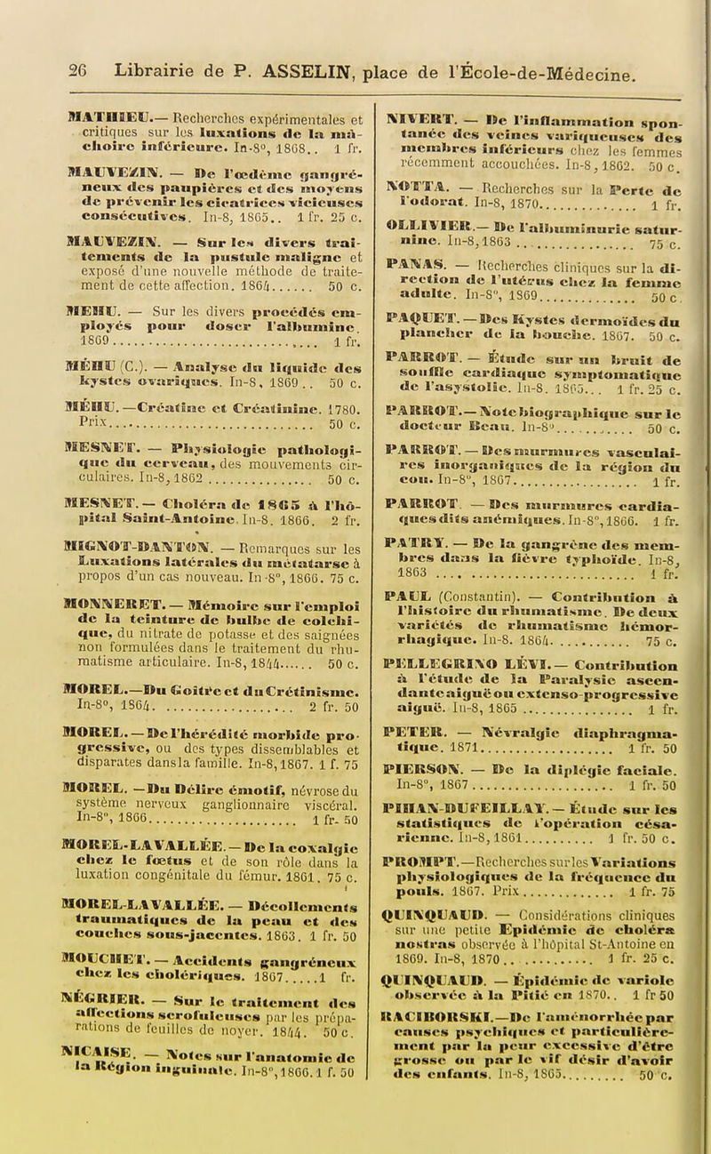 MATnaEM— Recherches expérimentales et critiques sur les luxations de la msi- clioiro inférieure. In-S, 18G8,. 1 fr. MAIIVEZIIV. — ï>e l'œdème «jangré- neux^ des paupières et des moyens de prévenir les cieatrîces -vicieuses conséeutives. In-S, 18G5.. 1 l'r. 25 c. MALVEZIiV. — Sur les divers trai- tements de la pustule maligne et exposé d'une nouvelle méthode de traite- ment de cette affection. 1864 50 c. MEHU. — Sur les divers procédés em- ployés pour doser l'albumine 18G9 1 fr. MEHU (C). — Analyse du liquide des kystes ovarîqmes. In-S, 1869.. 50 c. BIÉÏIÎJ. —Crcatîne et Créatînîne. 1780. Prix 50 c. MESMET. — Pliysiulogie pathologi- que du cerveau, des mouvements cir- culaires. ln-8,1862 50 c. MESSES-. — Choléra de fSfiS à l'hô- pital Saint-.\ntoine. !n-S. 1866. 2 fr. MIGlVO'r-ïiATWTWlV. — Remarques sur les JLuxations latérales du métatarse à propos d'un cas nouveau. In -8, 1866. 75 c. MOl^rVERET. — Mémoire sur l'emploi de la teinture de bulhc de colchi- que, du nitrate de potasse et des saignées non formulées dans le traitement du rhu- matisme articulaire. In-8,1844 50 c. nOREL—»u Coîti'cet duCrétinismc. In-8°, 1S64 2 fr. 50 9IOREE. —De l'hérédité morbide pro- gressive, ou des types dissemblables et disparates dansla famille. In-8,1867. 1 f. 75 mOREE. —Du Délire émotif, névrose du système nerveux ganglionnaire viscéral. In-8, 1866 1 fr- SO MORESi-LAVAELÉE. —De la coxalgie che« le fœtus et de son rôle dans la luxation congénitale du fémur. 1861. 75 c. MOREE-EAVALEÉE. — Décollements trauniatiqucs de la peau et des couches sous-jaccntes. 1863. 1 fr. 50 BIOECIIE'I'. — Accidents gangréneux chez les cholériques. 1867 1 fr. ThEGRIER. — Sur le traitement des anections scrofuleuses par les préiia- ralions de feuilles de noyer. 1844. 50 c. ^î*^»*?^- ~ î^o'csNurl'nnatomîcdc la Kégion inguinale. In-8,1806.1 f. 50 RÎIVERT. — De l'inflammation spon- tanée des veines variqueuses des membres inférieurs chez les femmes récemm.ent accouchées. In-8, 1862. 50 c. IVDTTA. — Recherches sur la Perte de l'odorat. In-8, 1870 i fr. OEEIVIER — De l'albuminurie satur- nine. In-8,1863 75 c. PANAS. — Recherches cliniques sur la di- rection de l'utéL'us chez la femme adulte. In-8, 1S69 50 c PAIWET.—Des Kystes dcrmo-idcsdu plancher de la bouclie. 1867. 50 c. PARRO'ff. — Étude sur un bruit de souffle cardiaque synaptomatique de l'asy-stolâc. lii-S. 1805.. . 1 fr. 25 c. PARROT.— iVotcbiograjthique sur le docteur Dcau. ln-8> 50 c. PARR<S'ir. — Des murmures vascnlai- res inorgaiii«jEces de la région du coH. In-S, 1867 1 fr. PARROT. —Des murmures cardia- ques dîts anémiques. Iu-8, 18G6. 1 fr. PAI'RY. — De la gangrène des mem- bres dans la fièvre trphoïde In-8, 1863 1 fr. PAEE (Constantin). — Contribution ù. l'histoire du rhumatisme. De deux variétés de rhumatisme hémor- rhagiquc. In-8. 1864 75 c. PEEEEGRI\0 EÉVI.— Contribution à l'étude de la Paralysie ascen- dante aiguë ou extenso-progrcssive aiguë. I11-8, 1865 1 fr. PETER. — Névralgie diaphragma- tique. 1871 1 fr. 50 PIERSON. — De la diplégic faciale. In-8, 1867 1 fr. 50 PinAX DEî'EIEEAY.- Étude sur les statistiques de l'opération césa- rienne. In-8,1861 Ifr. 50 c. PROMPT.—Recherches surles Variations physiologiques de la fréquence du pouls. 1867. Pl'ix 1 fr. 75 QEIXQEAUD. — Considérations cliniques sur une pctiie Epidémie de choléra noKtras observée à l'hôpital St-Antoineen 1869. In-8, 1870 1 fr. 25 c. QHNQEAED. — Épidémie de variole observée A la Pitié en 1870.. 1 fr 50 RACIBORSKI.—De l'aménorrhée par causes psychîi|ue« et particulière- ment par lu peur excessive d'être grosse ou par le vif désir d'avoir des enfants. ln-8j 1865 50 c.