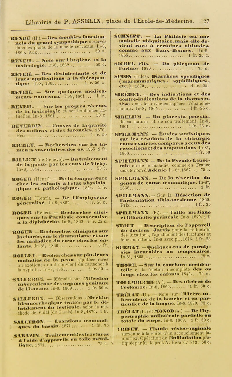 REiVUIJ (H.).—ïïcs troubles fonction- nels du grand sympa*»*!» observés clans les plaies tic la moelle cervicale. _Ii)-8, 1SC9. Prix • • '^^ ^^ UË^'EIBy. — Note sur lHijgiV^nc et la toxicologie, ln-8, 1802 50 c. ItËVEIIi. — Des désinfectants et de leurs applications à la tliérapcu- tiquc. ln-8, 1863 1 Ir. 50 c. REVEIL. — Sur quelques médica- ments nouveaux. Iii-8j 1861... 1 fr. REVEIL. — Sur les progr<>s pécents de la to.vicoSogie eL ses tendances ac- tuelles. In-8, 1861 50 c REVEKBIM. — Causes de la gravite des anti»rax et des furoncles. 1870. Pri.x 1 ir. 50 RICUET. — Keclïereltcs sur les tu- meurs vaseulaîrcs des os=. 1865. 2 fr. BILEIET (de Genève).—Mu traitement de la go»jtt«- par les eaux de Vicliy. In-S, lSi4 50 c. ROGER (Tlenril. — De la température chez les enfants ù. l'état physiolo- gique et patJjoIogîque. 1844. 2 fr. ROGER (ITciiri). — »e l'Emphysème généralisé. In-8, 18G2 1 t'r. 50 C. ROGER (Henri). — Recherches clini- ques sur la Paralysie consécutive à. la diphthérite. lu-8, 1862. 1 fr. 23 c. ROGER. — Recherches cliniques sur lachoréc.sur le rhumatisme et sur les maladies du cœur chez les en- fants. In-8°, 1866 3 fr. ROIXET. —Recherches sur plusieurs maladies de la peau réputées rares on cxotic|iics cpi'il convient de rattacher à la syphilis. Iii-S, 1801 1 fr. 50 c. ■SAI.EERO!^'. — Mémoire, sur l'.lillieetïon tuherenleuse des organes génitaux de l'iioiiime. In-8, 180'.) 1 fr. 50 c. SALEEKOl^. — Observations d'Orehite hlennorrhagîqne trailée par le dé- hrldemcnt du testicule, selon la iné- ihodc de Vidal (do Cassis). In-8, 1870. 1 fr. SALI.EROÎM. — EuxatîouM trauBuatî- ques du hassin. 1871 1 fr. 75 .SARA/JX.—TraJtementdes fractures tk l'aide d'appareils en toile métal- lique. 1.S 71 ''■> ^• SCUIVEPP. — La Phthisic est une maladie uhiquitaire, mais elle de- vient rare à certaines altitudes, comme au.x Eaux-Bonnes. In-8. 1865 1 fr. 25 c. SICDEL Fils. — Ru phlegmon de l'orbîtc. 1870 75 c. SIMON (Jules). Diarrhées spéeiGques ( marcmmalîques , syphilitiques , etc.). 1870 - 1 Ir. 25. SIREDEY. — Res indications et des contre-indications de la thoracen- tèse dans les diverses espèces d'épanclie- ments. In-8, 1864 1 fr. 25 c. SIRELILS. — ©u placejita preevîa, de sa nature et de son traitement. In-S, 1801 1 fr. 23 c. SPILLMilNT^'. — Études statistiques sui- les résultats de la ehirurgie conservatrice, comparés à ceux des résections et des amputations. In-S°, 1868 1 fr. 50 SPILLMAl^N. — De la Pseudo-Leucé- mie ou de la maladie connue en France sous le nom d'Adénie. In-8, 1867 75 c. SPILLM.41\1V. — lïe la résection du genou de cause traumatîque. In-S, 1868 1 fr- SPILLMANN.—Sur la Résection de l'articulation tihio-tarsienne. 1869. Prix Ifr. 25 SPBLLMINN (E.).—Taille médiane et lithotritie pérînéale. In-8,1870. 1 f. STOllT. — Description de l'appareil du docteur Jarïis pour la réduction des luxations, l'ajustement des fractures et leur maintien. lii-S avec pl.^ 18i6. 1 fr, 23 Sl'RMAT.—Quelques cas de paraly- sics incurables ou temporaires. In-8°, 1805 75 c. TROKE. — Sur la courbure acciden- telle et la fracture inconipiète des os longs chez; les enfants iSliU.. 75 c. TOLLWIOLCIIE (A ). — Des ulcère» de l'estomac. In-S, 1809.. . .... 1 fr. 50 C. TRÉLAT (U ). — Noie sur l'Ulcère tu- berculeux de la boueiie et en par- ticulier de la langue. In-8, 1870. 75 C. TRÈLA'r (U.) et M01\0D (A.). — De l'hy- pertrophie unilatérale partielle ou totale du corps. In-8, 1809. 1 fr. 50 c. TRIFET. — Fistule véslco-inglnalc survenue il la suite d'un acconclu-nient la- uboriex. Opération de rinflbulntlon pra- tiquée par M. le prof. A. Béi'ai d. 1813. 50 c.