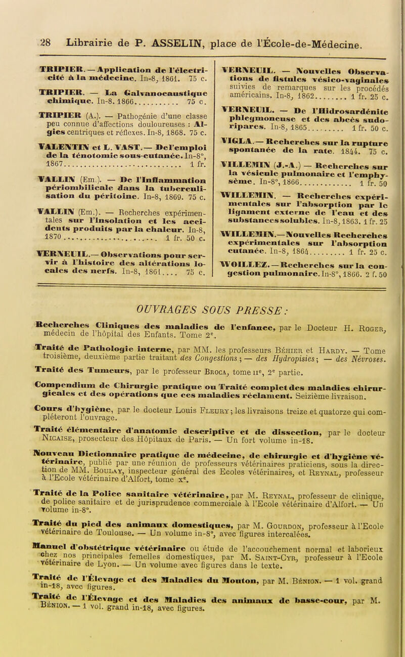 TRIPIER —Application de l'électri- cité A la médecine. 1861. 75 c. TRIPIER. — I.a Galvanocaustiquc chimifinc. I11-8.1866 75 c. TRIPIER (A.). — Pathogénie d'une classe peu connue d'affections douloureuses : Al- gies centriques et réflexes. In-8,1868. 75 c. VAIiElVTIlV et lu. \AST.— Del'emploi de la ténotomie sous-cutanée. In-8°, 1867 1 fr. TALIilIV (Em ). — De l'Inflammation périombilicale dans la tubereuli- sation du péritoine. In-8, 1869. 75 c. VAIiEIlV (Era.). — Recherches expérimen- tales sur l'Insolation et les acci- dents produits par la chaleur. In-8, 1870 1 fr. 50 c. inERAEUIL,.— Observations pour ser- vir À l'histoire des altérations lo- cales des nerfs. Iu-8, 1861 73 c. YERI\EUIL. — IXouvcUes Observa- tions de flstulcs vésico-vaginales suivies de remarques sur les procédés américains. In-8^ 1862 1 fr. 25 c. YERNEVII.. — De l'Oidrosardénite phlegmoneuse et des abcès sndo- rlparcs. In-8, 1805 1 fr. 50 c. VIGEA. — Recherches sur la rupture spontanée de la rate. 1844. 75 c. VIEEEBIEV (J.-A.) — Recherches sur la vésicule pulmonaire et l'emphy- séme. In-8°, 1866 1 fr. 50 WIEEEMIIV. — Recherches expéri- mentales sur l'absorption par le ligament externe de l'eau et des substancessolubles. I11-8,1863. 1 fr. 25 WIEEE9IIIW.—IVonveUes Recherches expérimentales sur l'absorption cutanée. In-8, 1864 1 fr. 25 c. WOILEEZ. — Recherches sur la con- gestion pulmonaire. In-8°, 1866. 2 f. 50 OU VU AGE S SOUS PBFSSE : Recherches Cliniques des maladies de l'enfance, par le Docteur H. Roger, médecin de 1 hôpital des Enfants. Tome 2=. Traité de Pathologie interne, par MM. les professeurs Béhier et Hardy. — Tome troisième, deuxième partie traitant des Congestions; — des Hydropisies; — des Névroses. Traité des Tumeurs, par le professeur BnocA, tome ii% 2' partie. Compendium de Chirurgie pratique on Traité complet des maladies chirur- gicales et des opérations que ces maladies réclament. Seizième livraison. Conrs d'hygiène, par le docteur Louis Pleury ; les livraisons treize et quatorze qui com- pléteront 1 ouvrage. Traité élémentaire d'anatomie descriptive et de dissection, par le docteur JNICAISE, prosecteur des Hôpitaux de Paris. — Un fort volume in-18. Nouveau Dictionnaire pratique de médecine, de chirurgie et d'hygiène vé- î^*''î**\*^Ai P*^^''^ P^' ^^'^ réunion de professeurs vétérinaires praticiens, sous la direc- î^^lL^e MM. BouLAY, inspecteur général des Ecoles vétérinaires, et Reynal, professeur a 1 Ecole vétérinaire d'.\lfort, tome x«. j j r ' Traité de la Police sanitaire vétérinaire, par M. Reynal, professeur de clinique, de pohce sanitaire et de jurisprudence commerciale à l'Ecole vétérinaire d'Alfort. — Un Tolume in-8°. P*®** domestiques, par M. Gourdon, professeur à l'Ecole vétérinaire de Toulouse. — Un volume in-8°, avec figures intercalées. nuinel d'obstétrique vétérinaire ou étude de l'accouchement normal et laborieux Chez nos principales femelles domestiques, par M. Saint-Cyr, professeur à l'Ecole Vétérinaire de Lyon Un volume avec figures dans le texte. Traité de l'Élevage et des Maladies du lUonton, par M. BibNiON. — 1 vol. grand in-18, avec figures. '^Jil *'*^*®»«9e et des Maladies des animaux de basse-cotur, par M. ^ik.N^o^. — 1 vol. grand in-18, avec figures.