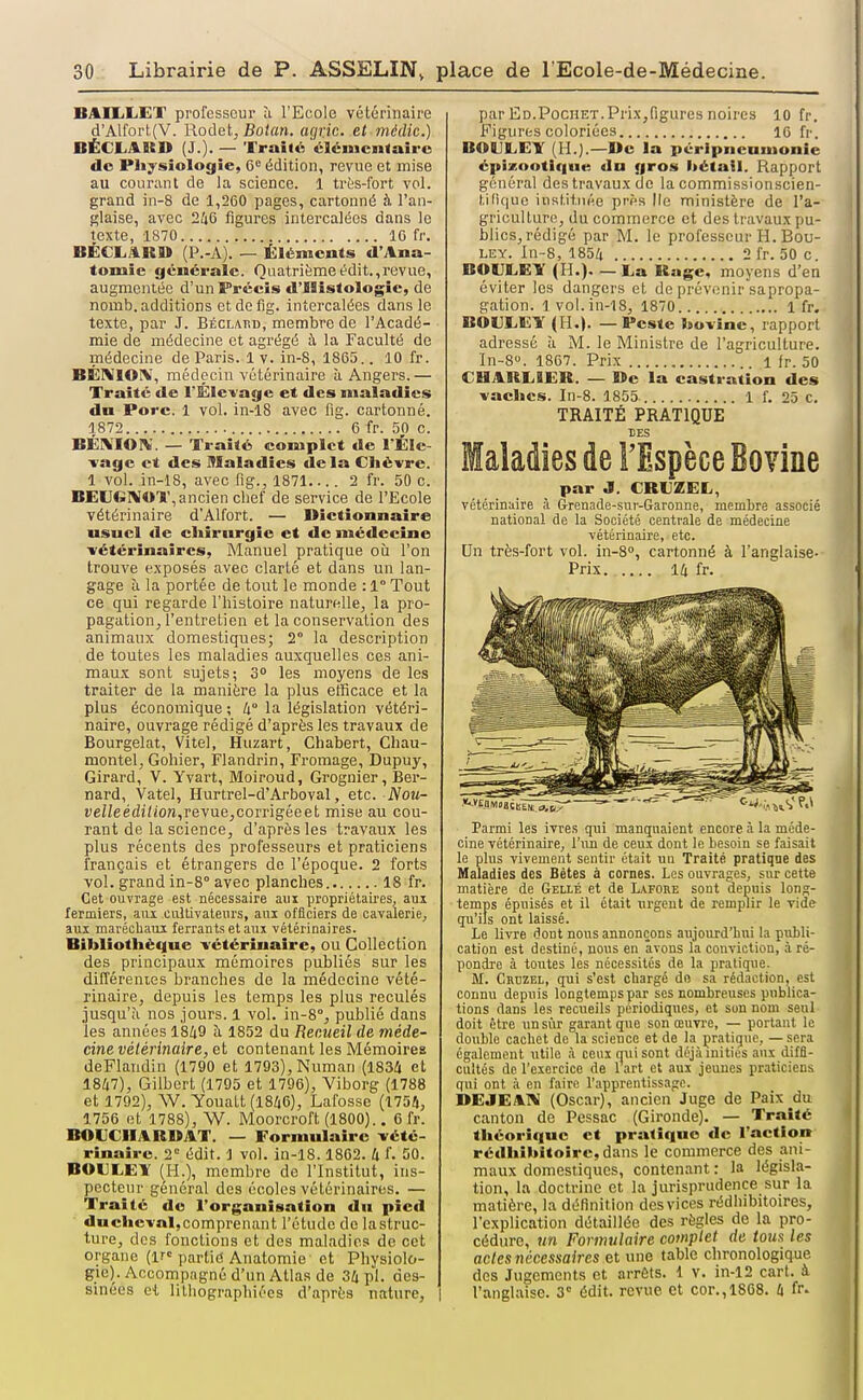 BAILiLET professeur à l'Ecole vétérinaire d'Alfort.(V. Rodetj Bolan. agvic. et médie.) BËCLASSD (J.)- — Traité élcincnlairc de PJiysiologîe, 0 édition, revue et mise au courant de la science. 1 très-fort vol. grand in-8 de 1,260 pages, cartonné à l'an- glaise, avec 246 figures intercalées dans le texte, 1870 IG fr. BÉCL.ÏR» (P.-A). — Éléments d'Ana- tomic générale. Qaatrièmeédit.,revue, augmentée d'un Précis d'ISistologie, de nomb. additions et de fig. intercalées dans le texte, par J. BÉCLAr.D, membre de l'Acadé- mie de médecine et agrégé à la Faculté de médecine de Paris. 1 v. in-S, 1865.. 10 fr. BÉMIOX, médecin vétérinaire à Angers.— Traité de rÉlevage et des maladies du Porc. 1 vol. in-18 avec fig. cartonné. 1872 6 fr. 50 c. BÉIVIOIV. — Traité complet de l'ÉIe- Tagc et des Maladies delà Cliévre. 1 vol. in-18, avec fig., 1871 2 fr. 50 c. BEUGIVOT, ancien chef de service de l'Ecole vétérinaire d'Alfort. — Dictionnaire usuel de chirurgie et de médecine vétérinaires. Manuel pratique où l'on trouve exposés avec clarté et dans un lan- gage à la portée de tout le monde : 1° Tout ce qui regarde l'histoire naturelle, la pro- pagation, l'entretien et la conservation des animaux domestiques; 2° la description de toutes les maladies auxquelles ces ani- maux sont sujets; 3 les moyens de les traiter de la manière la plus efficace et la plus économique ; li° la législation vétéri- naire, ouvrage rédigé d'après les travaux de Bourgelat, Vitel, Huzart, Chabert, Chau- montel, Goliier, Flandrin, Fromage, Dupuy, Girard, V. Yvart, Moiroud, Grognier, Ber- nard, Vatel, Hurtrel-d'Arboval, etc. Nou- De/Zeédi/ion,revue,corrigéeet mise au cou- rant de la science, d'après les travaux les plus récents des professeurs et praticiens français et étrangers de l'époque. 2 forts vol. grand in-8° avec planches 18 fr. Cet ouvrage est nécessaire aui propriétaires, aui fermiers, aiu. cultivateurs, aux officiers de cavalerie, aux maréchaui ferrants et aux vétérinaires. Bibliothèque vétérinaire, ou Collection des principaux mémoires publiés sur les différenies branches de la médecine vété- rinaire, depuis les temps les plus reculés jusqu'à nos jours. 1 vol. in-8°, publié dans les années 1849 îi 1852 du Recueil de méde- cine vétérinaire, et contenant les Mémoires deFlandin (1790 et 1793),Numan (1834 et 1847), Gilbert (1795 et 1796), Viborg (1788 et 1702), W. Youatt (1846), Lafosse (1754, 1756 et 1788), W. Moorcroft (1800).. 6 fr. BOUCHARBAT. — Formulaire vété- rinaire. 2= édlt. 1 vol. in-18.1862. 4 f. 50. BOULEY (H.), membre de l'Institut, ins- pecteur général des écoles vétérinaires. — Traité de l'organisation dn pied duchevaljcomprenant l'étude de lastruc- ture, des fonctions et des maladies de cet organe (ir« partid Anatomie et Physiolo- gie). Accompagné d'un Atlas de 34 pl. des- sinées Gi lithographiées d'après nature, | par Ed.Pochet. Prix,figures noires 10 fr. Figures coloriées 16 fr. BOULET (H.).—De la péripneuuionie épizootique dn gros hétatl. Rapport général des travaux de la commissionscien- tiliquo instituée près Ile ministère de l'a- griculture, du commerce et des travaux pu- blics,rédigé par M. le professeur H. Bou- let. In-8, 1854 2 fr. 50 c BOIILEY (H.). — La Uage, moyens d'en éviter les dangers et de prévenir sapropa- gation. 1vol.in-18, 1870 1 fr. BOEEEY (H.). — Peste bovine, rapport adressé à M. le Ministre de l'agriculture. ln-8». 1867. Prix 1 fr. 50 CHARLIEK. — Be la castration des vaches. In-8. 1855 1 f. 25 c. TRAITÉ PRATIQUE DES Maladies de FEspèce Bovine par J. CRUZEL, vétérinaire à Grenade-sur-Garonne, membre associé national de la Société centrale de médecine vétérinaire, etc. Un très-fort vol. in-8», cartonné à l'anglaise- Prix 14 fr. Parmi les ivres qui manquaient encore à la méde- cine vétérinaire, l'un de ceux dont le besoin se faisait le plus vivement sentir était un Traité pratiqae des Maladies des Bétes à cornes. Les ouvrages, sur cette matière de Geilé et de L/VFORe sont depuis long- temps épuisés et il était urgent de remplir le vide qu'ils ont laissé. Le livre dont nous annonçons aujourd'bui la publi- cation est destiné, nous en avons la conviction, à ré- pondre à toutes les nécessités de la pratique. M. Crdzel, qui s'est cliargé do sa rédaction, est connu depuis longtemps par ses nombreuses publica- tions dans les recueils périodiques, et son nom seul doit être un sur garant que son œuvi-e, — portant le double cacbet do la science et de la pratique, — sera également utile à cenx qui sont déjà inities aux diffi- cultés de l'exercice de 1 art et aux jeunes praticiens qui ont à en faire l'apprentissage. DEJEAIV (Oscar), ancien Juge de Paix^du canton de Pessac (Gironde). — Traité théorique et pratique de l'action rédhibitoîre, dans le commerce des ani- maux domestiques, contenant : la législa- tion, la doctrine et la jurisprudence sur la matière, la déHnition des vices rédhibitoires, l'explication détaillée des règles de la pro- cédure, ?m Formulaire comptet de ioua les actes nécessaires et une table chronologique des Jugements et arrêts. 1 v. in-12 cart. à l'anglaise. 3' édit. revue et cor., 1868. 4 fr.