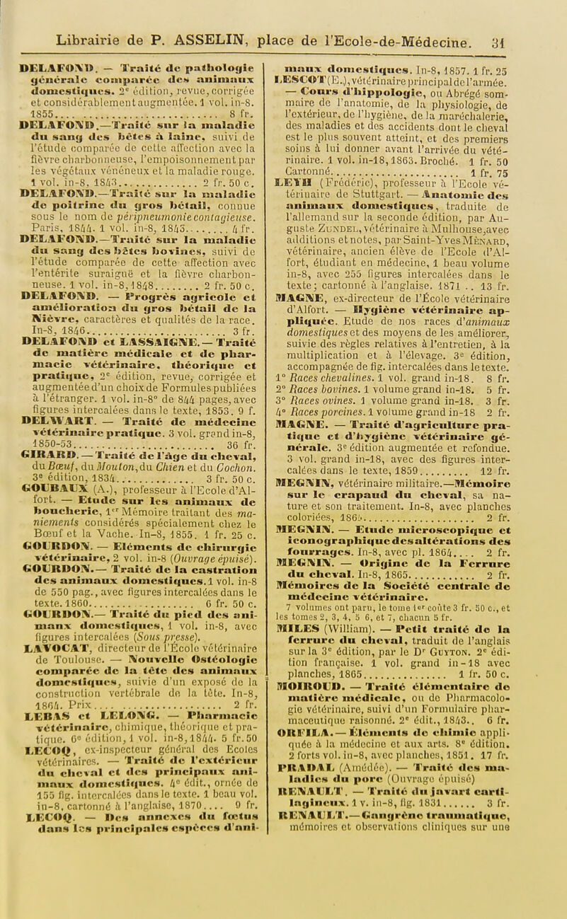 DELAFOIV». — Traité de pathologie gciicralc coEii|)arcc de.v animaux donicsti<iiie!S. 2' édition, l'cvue,corrigée et considérablementaugmontûe. 1 vol. in-8. 1S55 8 fi-. DELAFOIVIt.—Traité sur ia maladie du sang des bctcs it laine, suivi de l'étude comparée de cette alTection avec la fièvre cliarboM lieuse, l'empoisonnement par les végétaux vénéneux et la maladie rouge. 1 vol. in-8. 1843 2 IV. 50 c. DEliAFOlX».—Traité sur la maladie de poitrine du gros bétail, connue sous le nom de pénpnejunoniecontcujieuse. Paris. IShk- 1 vol. in-8, 1845 /il'r. DElLilFOi\».—Traité sur la maladie du sang des bâtes bovines, suivi do l'étude comparée de cette affection avec l'entérite suraiguë et la fièvre charbon- neuse. 1 vol. in-8, ■18/(8 2 fr. 50 c. DELAFOIV'D. — Progrès agricole et amélioration du gros bétail de la Kiëvrc, caractères et qualités de la race. In-S, 1846 3 fr. DELAFOî^n et I.ASSAIGIVE.—Traité de matière médicale et de phar- macie -vétérinaire, théorique et pratique, 2'' édition, revue, corrigée et augmentée d'un choix de Formules publiées à l'étranger. 1 vol. in-8° de ShU pages, avec figures intercalées dans le texte, 1853 9 f. DEL,WART. — Traité de médecine vétérinaire pratique. 3 vol. grpnd in-B, 1850-53 36 fr. GIRARD. —Traité de l'âge du cheval, ànBœuf, du ;]/02Uon,du Chien et du Cochon. 38 édition, 1834 3 fr. 50 c. eOUBAUX. (A.), professeur à l'Ecole d'Al- fort. — Etude sur les animaux de boucherie, 1 Mémoire traitant des ma- niements considérés spécialement chez le Bœuf et la Vache. In-8, 1855. 1 fr. 25 c. eOLRDOIV. — Eléments de chirurgie vétérinaire, 2 vol. in-8 [Ouvrage épuisé). CiOURDOA— Traité de la castration des animaux domestiques. 1 vol. in-8 de 550 pag. ,avec figures intercalées dans le texte. 1860 0 fr. 50 c. GOURDOIV.— Traité du pied des ani- maux domestiques, 1 vol. in-8, avec figures intercalées [Sous presse). LAVOCAT, directeur de l'École vétérinaire de Toulouse. — I^fouvcllo Ostéologie comparée de la téte des animaux domestiques, suivie d'un exposé do la construction vertébrale dn la tète. In-8, 1804. Prix 2 fr. LEBA.S et LELOl^G. — Pharmacie vétérinaire, chimique, théoriijiio et pra- tique. 6« édition, 1 vol. in-8,1844- 5 fr.50 liECOCJ, cx-inspccteur général des Ecoles vétérinaires. — 'l'raîté de l'extérieur dn cheval et des principaux ani- maux domestiques. 4° édit., ornée de 155 fig. intercalées dans le texte. 1 beau vol. in-8, cartonné il l'anglaise, 1870 9 fr. I.ECOQ. — ncs annexes du fœtus dans les principales espèces d'oni- niaux domestiques. In-8, 1857. 1 fr. 25 I,ESCO'r(E..), vétérinaire principaldc l'armée. — Cours d'hippologie, ou Abrégé som- maire de fanatomie, de la physiologie, de l'extérieur, de l'hygiène, de lu raaréchalerie, des maladies et des accidents dont le cheval est le plus souvent atteint, et des premiers soins à lui donner avant l'arrivée du vété- rinaire. 1 vol. in-18,1863. Broché. 1 fr. 50 Cartonné 1 fr. 75 EETn (Frédéric), professeur îi l'Ecole vé- térinaire de Stuttgart. — Anatomie des animaux domestiques, traduite de l'allemand sur la seconde édition, par Au- guste ZuNDEL, vétérinaire à Mulhouse,avee additions et notes, par Saint-Yves Ménard, vétérinaire, ancien élève de l'Ecole d'Al- fort, étudiant en médecine, 1 beau volume in-8, avec 255 figures intercalées dans le texte; cartonné à l'anglaise. 1871 .. 13 fr. MAGKE, ex-directeur de l'École vétérinaire d'Alfort. — Hygiène vétérinaire ap- plitiuée. Etude de nos races d'animaux domestiques àts moyens de les améliorer, suivie des règles relatives à l'entretien, à la multiplication et à l'élevage, édition, accompagnée de lîg. intercalées dans le texte. 1° Races chevalines. 1 vol. grand in-l8. 8 fr. 2° Races bovines. 1 volume grand in-18. 5 fr. 3° Races ovines. 1 volume grand in-18. 3 fr, 4° Races porcines. 1 volume grruid in-18 2 fr. MAGNE. — Traité d'agriculture pra- tique et d'hygiène vétérinaire gé- nérale. 3'^ édition augmentée et refondue. 3 vol. grand in-18, avec des figures inter- calées dans le texte, 1859 12 fr. MEGî^IIV, vétérinaire militaire.—Mémoire sur le crapaud du cheval, sa na- ture et son traitement. In-8, avec planches coloriées, 186^ 2 fr. MEG]\II\. — Etude microscopique et iconographique des altérations des fourrages. In-8, avec pl. 1864 2 fr. MEGIMIN. — Origine de la Ferrure du cheval. In-8, 1865 2 fr. Mémoires de la Société centrale de médecine vétérinaire. 7 volumes ont paru, le touie l'-' conte 3 fr. 20 c, et les tomes 2, 3, 4, 5 6, et 7, chacun 5 fr. MIEES (William). — Petit traité de la ferrure du cheval, traduit de l'anglais sur la 3 édition, par le D- Guyton. 2° édi- tion française. 1 vol. grand in-18 avec planches, 1865 1 fr. 50 c. MOIROIIR. — Traité élémentaire do matière médicale, ou do Pharmacolo- gie vétérinaire, suivi d'un Formulaire phar- maceutique raisonné. 2'^ édit., 1843.. 6 fr. ORl<'ILA.— Éléments de chimie appli- quée à la médecine et aux arts. 8 édition. 2 forts vol. in-8, avec planches, 1851. 17 fr. PRA»AE (Amédée). — Traité des ma- ladies du porc (Ouvrage épuisé) UEiMAEE'l'. — 'K'raité du javart carti- lagineux. 1 V. in-8, lig. 1831 3 fr. REI^AULT.— Gangrène trauuiatiquo, mémoires et observations cliniques sur une