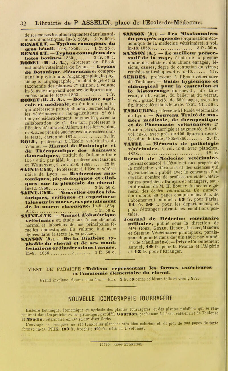 de ses causes les plus fréquentes dans les ani- maux domestiques. In-8. 1840. 2 fr. 50 c. RENAUL'I'. — Typhus contagieux du qros bétail. In-8, 1856 1 fr. 25 c. BËI^AdliT. — Typhus contayicux des hctes bovines. 1860 2 fr. 50 c. RODET (II.-J.-A.), directeur de l'Ecole nationale vétérinaire de Lyon. — Leçons de Botanique élémentaire, compre- nant la phytotomie, l'organographie, la phy- siologie, la géographie, la photologie et la taxonomie des plantes. 2' édition. 1 volume in-8, avec un grand nombre de figures inter- calées dans le texte. 1863 7 fr. BODET (U.-J.-A.). — Botanique agri. cole et médicale, ou étude des plantes qui intéressent principalement les médecins, les vétérinaires et les agriculteurs. 2= édi- tion, considérablement augmentée, avec la collaboration de C. Baillet, professeur à l'Ecole vétérinaire d'Alfort. 1 très-fort voul me in-8, avec plus de 900 figures intercalées dans le texte, cartonné. 1872 17 fr. BOLL, professeur à l'Ecole vétérinaire de Vienne. — Manuel de Pathologie et de Thérapeutique des Animaux domestiques, traduit de l'allemand sur la 3'= édit. par MM. les professeurs Derache et Wehenkel, 2 vol. in-8, 1869 22 fr. SAI1KT-CYU, Professeur à l'Ecole vétéri- naire de Lyon. — Becherches ana- tomiqnes, physiologiques et elîni» ques sur la pleitrésie du cheval. ln-12, 1860 2 fr. 50 c. SAI1\T-CTB. — Nouvelles études his- toriques, critiques et expérimen- tales sur la morve, et spécialement de la morve chronique. In-8. 1864. Prix 1 fr. 50 c. SAUVÏ-cifB! — Manuel d'obstétrique vétérinaire ou étude sur l'accouchement normal et laborieux de nos principales fe- melles domestiques. Un volume in-8 avec figures dans le texte {sous presse). SAIXSOIV (A.). — De la Diathèse ty- phoïde du cheval et de ses mani- festations ordinaires dans l'armée. In-8. 1856 f. 1 fr- 50 c. SAAiSON (A.). — Les Missionnaires du progrés agricole (organisation éco- nomique de la médecine vétérinaire). 1 vol. in-18.1858..., 3 fr. 50 c. SAIVSON (A.). — Le meilleiur préser- vatif de la rage, étude de la physio- nomie des chats et des chiens enragés, lé- sions, causes, degré de contagion du virus; remèdes antirabiques. 1 v. in-12 1 fr. SEBRES, professeur i l'Ecole vétérinaire de Toulouse. — Guide hygiénique et chirurgical pour la castration et le bistournag^e du cheval , du tau- reau, de la vache, du bélier et du verrat. 1 vol. grand in-18, de 550 pages, avec des flg. intercalées dans le texte. 1861. U fr. 50 c. TABOURI1V, professeur à l'Ecole vétérinaire de Lyon. — Nouveau Traité de ma- tière médicale, de thérapeutique et de Pharmacie vétérinaires. 2' édition,revue,corrigée et augmentée. 2 forts vol. in-8, avec près de 100 figures interca- lées dans le texte, 1865-1866 20 fr. VATEL. — Eléments de pathologie vétérinaire. 3 vol. in-8, avec planches, 1828 12 fr. Recueil de Médecine vétérinaire, journal consacré à l'étude et aux progrès de la médecine vétérinaire et des sciences qui s'y rattachent, pubHé avec le concours d'un certain nombre de professeurs et de vétéri- naires praticiens français et étrangers, sous la direction de M. H. Bodley, inspecteur gé- néral des écoles vétérinaires. Un numéro d'au moins 80 pages chaque mois. Prix de l'abonnement annuel : 13 fr. pour Paris; 14 fr. 50 c. pourries départements, et pour l'étranger suivant les conditions pos- tales. Journal de Médecine vétérinaire militaire, publié sous la direction de MM. GoDx, GoYAu, Hbgot, Lescot,Merche et Sipière, Vétérinaires principaux, parais- sant depuis le mois de juin 1862, par numé- ros de 4feuilles in-8.—Prix de l'abonnement annuel, lO fr. pour la b'rance et l'Algérie et 18 fr. pour l'Etranger. VIENT DE PARAITRE : Tableau représentant les formes extérieures et l'anatomic élémentaire du cheval. Grand in-plano, figures coloriées. — Prii : 2 fr. 50 cent; collé sur toUe et verni, U fr. NOUVELLE ICONOGRAPHIE FOURRAGÈRE Histoire botanique, économique et agricole des plantes fourragères et des plantes nuisibles qui se ren- contrent dans les prairies ot les pâturages, par MM. Oonrdon, professeur à l'école vétérinaire de Toulouse et waadin, vétérinaire eu l au 19 d'artillerie. L'ouvrage se compose de 126 très-boUes planches très-bien coloriées et de près de 900 pages de texte format in-i. PRIX :100 fr. broché : 120 fr. reUé en 2 volumes. 15090 BENOU ET MAWLDB.