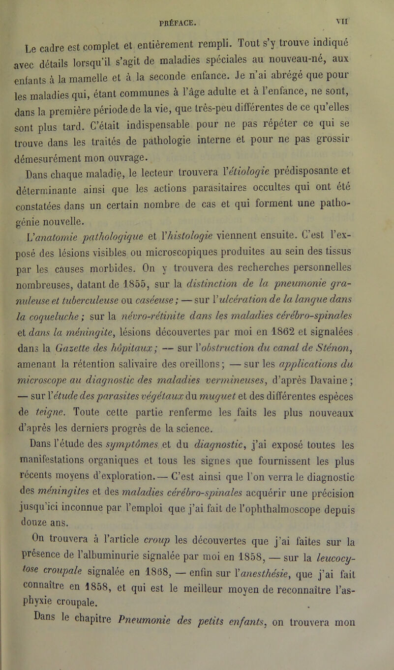Le cadre est complet et entièrement rempli. Tout s’y trouve indiqué avec détails lorsqu’il s’agit de maladies spéciales au nouveau-né, aux enfants a la mamelle et à la seconde enfance. Je n ai abrégé que poui les maladies qui, étant communes à l’âge adulte et à l’enfance, ne sont, dans la première période de la vie, que très-peu différentes de ce qu’elles sont plus tard. C’était indispensable pour ne pas répéter ce qui se trouve dans les traites de pathologie interne et pour ne pas grossii démesurément mon ouvrage. Dans chaque maladie, le lecteur trouvera Yétiologie prédisposante et déterminante ainsi que les actions parasitaires occultes qui ont été constatées dans un certain nombre de cas et qui forment une patho- génie nouvelle. L'anatomie pathologique et Y histologie viennent ensuite. G est l’ex- posé des lésions visibles ou microscopiques produites au sein des tissus par les causes morbides. On y trouvera des recherches personnelles nombreuses, datant de 1855, sur la distinction de la pneumonie gra- nuleuse et tuberculeuse ou caséeuse ; — sur Y ulcération de la langue dans la coqueluche ; sur la névro-rétmite dans les maladies cérébro-spinales et dans la méningite, lésions découvertes par moi en 1862 et signalées dans la Gazette des hôpitaux; — sur Y obstruction du canal de Sténon, amenant la rétention salivaire des oreillons; —sur les applications du microscope au diagnostic des maladies vermineuses, d’après Davaine ; — sur Y étude des parasites végétaux du muguet et des différentes espèces de teigne. Toute cette partie renferme les faits les plus nouveaux d’après les derniers progrès de la science. Dans l’étude des symptômes et du diagnostic, j’ai exposé toutes les manifestations organiques et tous les signes que fournissent les plus récents moyens d’exploration.— C’est ainsi que l’on verra le diagnostic des méningites et des maladies cérébro-spinales acquérir une précision jusqu’ici inconnue par l’emploi que j’ai fait de l’ophthalmoscope depuis douze ans. On trouvera à l’article croup les découvertes que j’ai faites sur la présence de l’albuminurie signalée par moi en 1858, — sur la leucocy- tose croup ale signalée en 1868, — enfin sur Y anesthésie, que j’ai fait connaître en 1858, et qui est le meilleur moyen de reconnaître l’as- phyxie croupale. Dans le chapitre Pneumonie des petits enfants, on trouvera mon