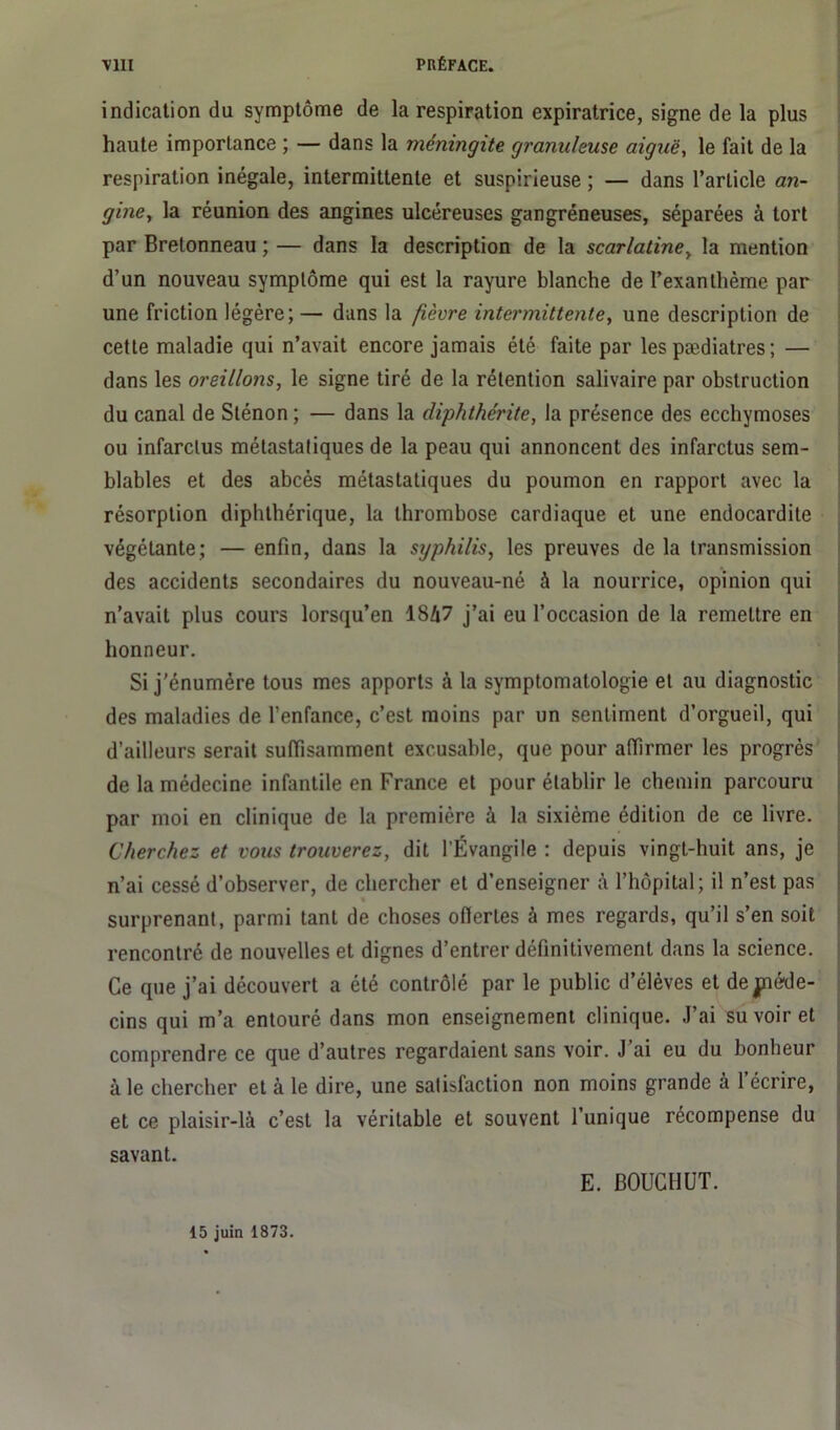 indication du symptôme de la respiration expiratrice, signe de la plus haute importance ; — dans la méningite granuleuse aiguë, le fait de la respiration inégale, intermittente et suspirieuse ; — dans l’article an- gine, la réunion des angines ulcéreuses gangréneuses, séparées à tort par Bretonneau ; — dans la description de la scarlatine, la mention d’un nouveau symptôme qui est la rayure blanche de l’exanthème par une friction légère; — dans la fièvre intermittente, une description de cette maladie qui n’avait encore jamais été faite par les pædiatres ; — dans les oreillons, le signe tiré de la rétention salivaire par obstruction du canal de Sténon ; — dans la diphthérite, la présence des ecchymoses ou infarctus métastatiques de la peau qui annoncent des infarctus sem- blables et des abcès métastatiques du poumon en rapport avec la résorption diphthérique, la thrombose cardiaque et une endocardite végétante; — enfin, dans la syphilis, les preuves de la transmission des accidents secondaires du nouveau-né à la nourrice, opinion qui n’avait plus cours lorsqu’en 1847 j’ai eu l’occasion de la remettre en honneur. Si j'énumère tous mes apports à la symptomatologie et au diagnostic des maladies de l’enfance, c’est moins par un sentiment d’orgueil, qui d’ailleurs serait suffisamment excusable, que pour affirmer les progrès de la médecine infantile en France et pour établir le chemin parcouru par moi en clinique de la première à la sixième édition de ce livre. Cherchez et vous trouverez, dit l’Évangile : depuis vingt-huit ans, je n’ai cessé d’observer, de chercher et d’enseigner à l’hôpital ; il n’est pas % surprenant, parmi tant de choses offertes à mes regards, qu’il s’en soit rencontré de nouvelles et dignes d’entrer définitivement dans la science. Ce que j’ai découvert a été contrôlé par le public d’élèves et de jnéde- cins qui m’a entouré dans mon enseignement clinique. J’ai su voir et comprendre ce que d’autres regardaient sans voir. J’ai eu du bonheur à le chercher et à le dire, une satisfaction non moins grande à l’écrire, et ce plaisir-là c’est la véritable et souvent l’unique récompense du savant. E. BOUCHUT. 15 juin 1873.