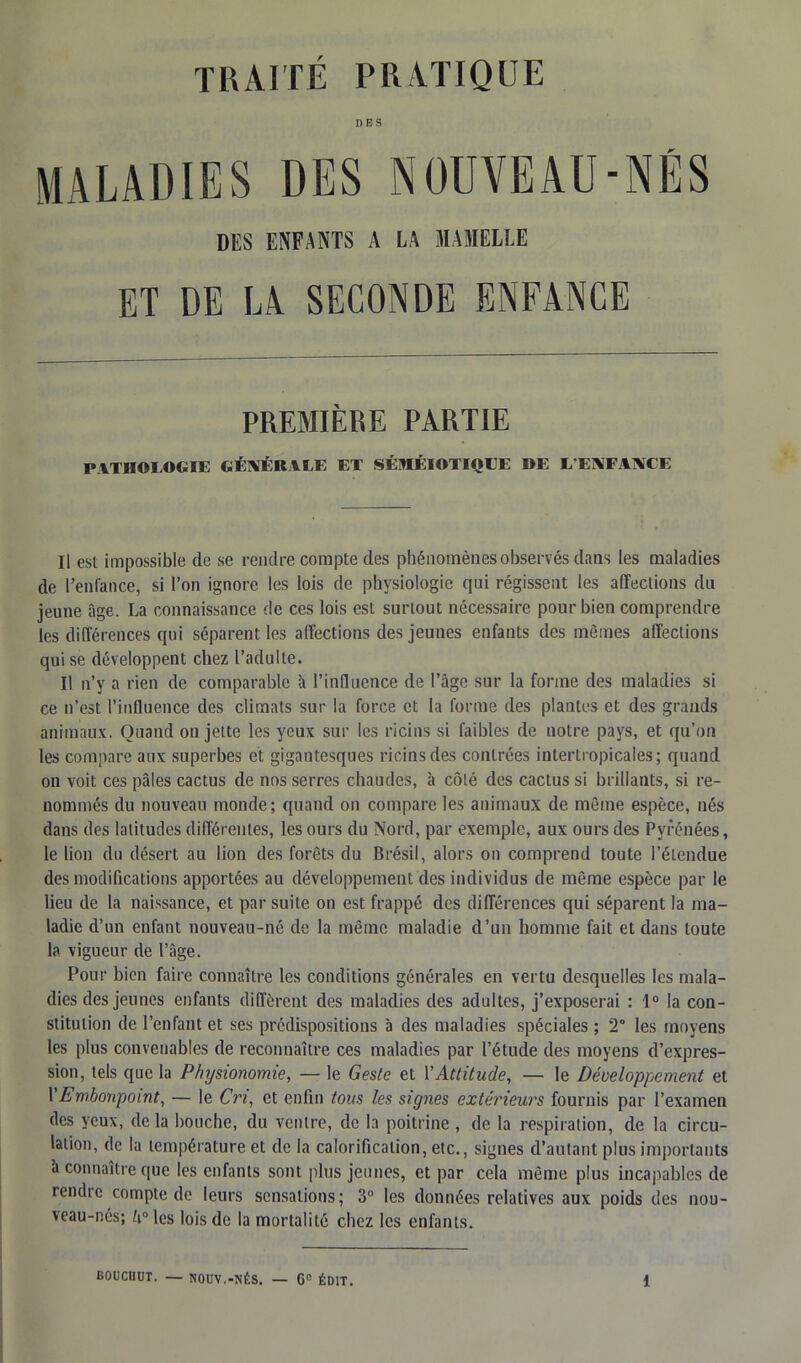 DES MALADIES DES NOUVEAU-NÉS DES ENFANTS A LA MAMELLE ET DE LA SECONDE ENFANCE PREMIÈRE PARTIE PATHOLOGIE GÉNÉRALE ET SÉMÉIOTIQUE DE L’ENFANCE Il est impossible de se rendre compte des phénomènes observés dans les maladies de l’enfance, si l’on ignore les lois de physiologie qui régissent les affections du jeune âge. La connaissance de ces lois est surtout nécessaire pour bien comprendre les différences qui séparent les affections des jeunes enfants des mêmes affections qui se développent chez l’adulte. Il n’y a rien de comparable à l’influence de l’âge sur la forme des maladies si ce n’est l’influence des climats sur la force et la forme des plantes et des grands animaux. Quand on jette les yeux sur les ricins si faibles de notre pays, et qu’on les compare aux superbes et gigantesques ricins des contrées intertropicales; quand on voit ces pâles cactus de nos serres chaudes, à côté des cactus si brillants, si re- nommés du nouveau monde ; quand on compare les animaux de même espèce, nés dans des latitudes différentes, les ours du Nord, par exemple, aux ours des Pyrénées, le lion du désert au lion des forêts du Brésil, alors on comprend toute l’étendue des modifications apportées au développement des individus de même espèce par le lieu de la naissance, et par suite on est frappé des différences qui séparent la ma- ladie d’un enfant nouveau-né de la même maladie d’un homme fait et dans toute la vigueur de l’âge. Pour bien faire connaître les conditions générales en vertu desquelles les mala- dies des jeunes enfants diffèrent des maladies des adultes, j’exposerai : 1° la con- stitution de l’enfant et ses prédispositions 'a des maladies spéciales ; 2° les moyens les plus convenables de reconnaître ces maladies par l’étude des moyens d’expres- sion, tels que la Physionomie, — le Geste et Y Attitude, — le Développement et Y Embonpoint, — le Cri, et enfin tous les signes extérieurs fournis par l’examen des yeux, delà bouche, du ventre, de la poitrine, de la respiration, de la circu- lation, de la température et de la calorification, etc., signes d’autant plus importants à connaître que les enfants sont plus jeunes, et par cela même plus incapables de rendre compte de leurs sensations; 3° les données relatives aux poids des nou- veau-nés; Iules lois de la mortalité chez les enfants.