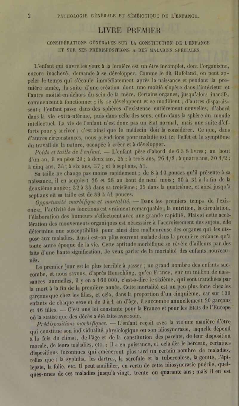 LIVRE PREMIER CONSIDÉRATIONS GÉNÉRALES SUR LA CONSTITUTION DE L’ENFANCE ET SUR SES PRÉDISPOSITIONS A DES MALADIES SPÉCIALES L’enfant qui ouvre les yeux à la lumière est un être incomplet, dont l’organisme, encore inachevé, demande à se développer. Comme le dit Hufeland, on peut ap- peler le temps qui s’écoule immédiatement après la naissance et pendant la pre- mière année, la suite d’une création dont une moitié s’opère dans l’intérieur et l’autre moitié en dehors du sein de la mère. Certains organes, jusqu’alors inactifs, commencent à fonctionner ; ils se développent et se modifient ; d’autres disparais- sent; l’enfant passe dans des sphères d’existence entièrement nouvelles, d’abord dans la vie extra-utérine, puis dans celle des sens, enfin dans la sphère du monde intellectuel. La vie de l’enfant n’est donc pas un état normal, mais une suite d’ef- forts pour y arriver ; c’est ainsi que le médecin doit la considérer. Ce que, dans d’autres circonstances, nous prendrions pour maladie est ici l’effet et le symptôme du travail de la nature, occupée à créer et à développer. Poids et taille de l’enfant. — L’enfant pèse d’abord de 6 à 8 livres ; au bout d’un an, il en pèse 20 ; à deux ans, 26 ; à trois ans, 26 1/2 : à quatre ans, 30 1/2 ; à cinq ans, 36 ; à six ans, 37 ; et à sept ans, 61. Sa taille ne change pas moins rapidement ; de 8 à 10 ponces qu’il présente à sa naissance, il en acquiert 26 et 28 au bout de neuf mois; 30 à 31 à la fin de la deuxième année; 32 à 33 dans sa troisième; 35 dans la quatrième, et ainsi jusqu’à sept ans où sa taille est de 39 à 61 pouces. Opportunité morbifique et mortalité. — Dans les premiers temps de l’exis- ence, l’activité des fonctions est \ raiment remarquable ; la nutrition, la circulation, l’élaboration des humeurs s’effectuent avec une grande rapidité. Mais si cette accé- lération des mouvements organiques est nécessaire à l’accroissement des sujets, elle détermine une susceptibilité pour ainsi dire malheureuse des organes qui les dis- pose aux maladies. Aussi est-on plus souvent malade dans la première enfance qu’à toute autre époque de la vie. Cette aptitude morbifique se révèle d’ailleurs par des faits d’une haute signification. Je veux parler de la mortalité des enfants nouveau- nés. Le premier jour est le plus terrible à passer ; un grand nombre des enfants suc- combe, et nous savons, d’après Henschling, qu’en France, sur un million de nais- sances' annuelles, il y en a 160 000, c’est-à-dire le sixième, qui sont tranchées par la mort à la fin de la première année. Celte mortalité est un peu plus forte chez les garçons que chez les filles, et cela, dans la proportion d’un cinquième, car sur 100 enfants de chaque sexe et de 0 à 1 an d’âge, il succombe annuellement 20 garçons et 16 filles. — C’est une loi constante pour la France et pour les Etats de 1 Europe où la statistique des décès a été faite avec soin. Prédispositions morbifiques. —L’enfant reçoit avec la vie une manière d être qui constitue son individualité physiologique ou son idiosyncrasie, laquelle dépend à la fois du climat, de l’âge et de la constitution des parents, de leur disposition morale, de leurs maladies, etc. ; il a en puissance, et cela dès le berceau, certaines dispositions inconnues qui amèneront plus lard un certain nombre de maladies, telles (pie : la syphilis, les dartres, la scrofule et la tuberculose, la goutte, l’épi- lepsie, la folie, etc. U peut annihiler, en vertu de cette idiosyncrasie puérile, quel- ques-unes de ces maladies jusqu’à vingt, trente ou quarante ans; mais il en est