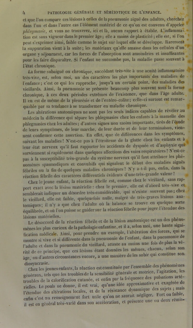 et que l’on compare ces lésions à celles de la pneumonie aiguë des adultes, cherchez dans l’un et dans l’autre cas l’élément matériel de ce qu’on est convenu d’appeler phlegmasie, et vous ne trouverez, ici et là, aucun rapport à établir. L’inflamma- • tion est sans vigueur dans le premier âge; elle a moins de plasticité ; elle est, si l’on peut s’exprimer ainsi, faible comme le sujet sur lequel elle se développe. Rarement la suppuration vient à la suite; les matériaux qu’elle amasse dans les cellules d’un organe y séjournent, car les forces de l’absorption sont amoindries et insuffisantes pour les faire disparaître. Si l’enfant ne succombe pas, la maladie passe souvent à l’étal chronique. La forme subaiguë ou chronique, succédant très-vite à une acuité inflammatoire très-vive, est, selon moi, un des caractères les plus importants des maladies de l'enfance; c’est ce qui les rapproche, jusqu’à un certain point, des maladies des vieillards. Ainsi, la pneumonie se présente beaucoup plus souvent sous la forme chronique, a ces deux périodes extrêmes de l’existence, que dans 1 âge adulte. Il en est de même de la pleurésie et de l’entéro-colite; celle-ci surtout est remar- quable par sa tendance à se transformer en maladie chronique. Les altérations anatomiques ne sont pas les seuls indices capables de révéler au médecin la différence qui sépare les phlegmasies chez les enfants à la mamelle des phlegmasies chez les adultes; d’autres signes non moins importants, tirés de l élude de leurs symptômes, de leur marche, de leur durée et de leur terminaison, vien- nent confirmer cette assertion. En effet, que de différences dans les symptômes, suivant les maladies ! N’est-ce pas à l’étroitesse de la glotte chez les enfants cl à ^ leur état nerveux qu’il faut rapporter les accidents de dyspnée et d asphyxie qui surviennent si rapidement dans quelques affections des voies respiratoires ? N est-ce pas à la susceptibilité très-grande du système nerveux qu’il faut attribuer les phé- nomènes spasmodiques et convulsifs qui signalent le début des maladies aiguës fébriles ou la fin de quelques maladies chroniques? N’y a-t-il pas, enfin, dans la réaction fébrile des caractères différentiels évidents d’une très-grande valeur.’ Chez le jeune enfant, la réaction fébrile est, comme chez le vieillard, sans tap- port exact avec la lésion matérielle: chez le premier, elle est d’abord très-vive et semblerait indiquer un désordre très-considérable, qui n’existe souvent pas; chez le vieillard, elle est faible, quelquefois nulle, malgré de très-graves lésions ana- tomiques; il n’v a «pie chez l’adulte où la balance se trouve en quelque sorte équilibrée, et où l’on puisse se guider sur la réaction fébrile pour juger 1 étendue i es lésions matérielles. Le désaccord de la réaction fébrile et de la lésion anatomique est un des phéno- mènes les plus curieux de la pathologie enfantine, et il a, selon mot, une haute signi- fication médicale. Ainsi, pour prendre un exemple, l altération des forces, qui se montre si vive et si différente dans la pneumonie de l’enfant, dans la pneumonie l’adulte et dans la pneumonie du vieillard, atteste au moins une fois de plus la vé- rité de ce principe, que ces lésions étant données les mêmes, chacun, selon son âge, ou d’autres circonstances encore, a une manière de les subir qui constitue son Chez les jeunes enfants, la réaction est constituée par l’ensemble des phénomènes généraux, tels que les troubles de la sensibilité générale et motrice, 1 agiUt.on les troubles de la calorification cutanée, et enfin par la fréquence des pu sa lons riches.1 Le pouls ne donne, il est vrai, qu’une idée approximative et exagérée d l’étendue des altérations locales, et de la résistance dynamique ( es sujc s » enfin c’est un renseignement fort utile qu’on ne saurait négliger, t ort ou faible, il est en général très-varié dans son accélération, et présente une ou *