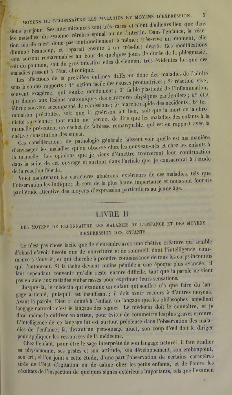• m- Ses intermittences sont très-rares et n’ont d’ailleurs lieu que dans sions pai jou • ^ m.çninal ou de l’intestin. Dans 1 enfance, la îéac- les maladies du système cei .. , même- très-vive un moment, elle lion fébrile n’est donc pas contmueUement ^ diminue beaucoup, et repaiait ‘ . de durée de ia phlegmasie, r;;:—ri u~*»- - data», donc des maladies de î’aduUe Les allections l ^ cames productrices ; 2° reaction vive, sous bien des rappoits . rapidement ; 3° faible plasticité de l’inflammation, rSTM ^i^ca^pes physiques particulière ; V «al ch»- • ™rvienne ; to’nt enfin me permet de dire qne les maladies des enfants a la mamelle présentent un cachet de faiblesse remarquable, qui est en rappoit avec dltoeœSiu°nsœdrj^hologie générale laissent voir quelle est ma manière d’envisager les maladies qu'on observe chez les nonvean-nés et chez les enfanIs a fa Zche. Les opinion? qne je viens d'émettre prouveront leur confinr^on dans la suite de cet ouvrage et surtout dans l’article que je consacretai de la réaction fébrile. . .. .. Voici maintenant les caractères généraux extérieurs de ces maladies, tels que l’observation les indique; ils sont de la plus haute importance et nous sont fournis par l’étude attentive des moyens d’expression particuliers au jeune âge. LIVRE II DES MOYENS DE RECONNAITRE LES MALADIES DE L’ENFANCE ET DES MOYENS D’EXPRESSION DES ENFANTS Ce n’est pas chose facile que de s’entendre avec une chétive créature qui semble d’abord n’avoir besoin que de nourriture et de sommeil, dont l’intelligence com- mence à s’ouvrir, et qui cherche à prendre connaissance de tous les corps inconnus qui l’entourent. Si la tâche devient moins pénible à une époque plus avancée, il faut cependant convenir qu’elle reste encore difficile, tant que la parole ne vient pas en aide aux malades embarrassés pour exprimer leurs sensations. Jusque-là, le médecin qui examine un enfant qui souffre n a que faiie du lan- gage articulé, puisqu’il est insuffisant ; il doit avoir recours à d autres moyens. Avant la parole, Dieu a donné à l’enfant un langage que les philosophes appellent langage naturel : c’est le langage des signes. Le médecin doit le connaît! e, et je dirai même le cultiver en artiste, pour éviter de commettre les plus graves erreurs. L’intelligence de ce langage lui est surtout précieuse dans l’observation des mala- dies de l’enfance; là, devant un personnage muet, son coup d’œil doit le diriger pour appliquer les ressources de la médecine. Chez l’enfant, pour être le sage interprète de son langage naturel, il faut étudier sa physionomie, ses gestes et son attitude, son développement, son embonpoint, son cri; si l’on joint à cette étude, d’une part l’observation de certains caractères tirés de l’état d’agitation ou de cahne chez les petits enfants, et de 1 autre les résultats de l’inspection de quelques signes extérieurs importants, tels que 1 examen