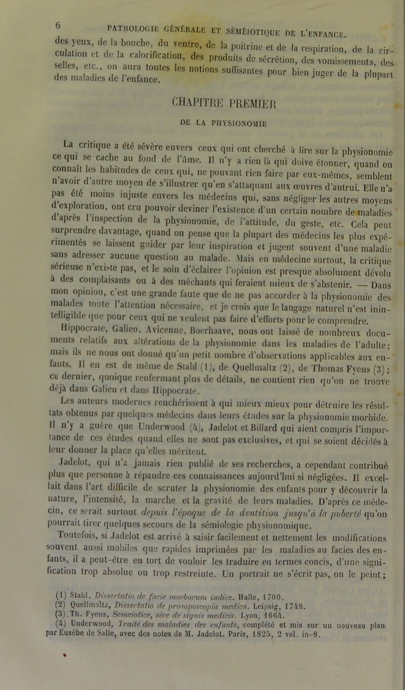 des yeux, de la bouche du ventre, de la poitrine et de la respiration’, de la cir- culation et de la calorification, des produits de sécrétion, des vomissements, do, desTiia la clics de l’ënfenT* ^ n0ti°nS SUffiSaleS P°'l'r lIe ,a P1»!™ CHAPITRE PREMIER DE LA PHYSIONOMIE ce m,iCs?üUeia été fVèrrr ceux qui ont c,lerché à lire s«*’ b physionomie ce qui se cache au fond de l’âme. Il n’y a rien là qui doive étonner, quand on connaît les habitudes de ceux qui, ne pouvant rien faire par eux-mêmes, semblent n avoir d autre moyen de s’illustrer qu’en s’attaquant aux œuvres d’autrui. Elle n’a pas été moins injuste envers les médecins qui, sans négliger les autres moyens d,exploration, ont cru pouvoir deviner l’existence d’un certain nombre de maladies- d après 1 inspection de la physionomie, de i’attitude, du geste, etc. Cela peut surprendre davantage, quand on pense que la plupart des médecins les plus expé- rimentes se laissent guider par leur inspiration et jugent souvent d’une maladie sans adresser aucune question au malade. Mais en médecine surtout, la critique seneuse n existe pas, et le soin d’éclairer l’opinion est presque absolument dévolu a des complaisants ou à des méchants qui feraient mieux de s’abstenir. — Dans mon opinion, c’est une grande faute que de ne pas accorder à la physionomie des malades toute l’attention nécessaire, et je crois que le langage naturel n’est inin- telligible que pour ceux qui ne veulent pas faire d’efforts pour le comprendre. Hippocrate, Galien, Avicenne, Boerhaave, nous ont laissé de nombreux docu- ments relatifs aux altérations de la physionomie dans les maladies de l’adulte; mais ils ne nous ont donné qu’un petit nombre d’observations applicables aux en- fants. Il en est de même de Stahl (1), de Quellmaltz (2), de Thomas Fycns (3); ce dernier, quoique renfermant plus de détails, ne contient rien qu’on ne trouve déjà dans Galien et dans Hippocrate. Les auteurs modernes renchérissent à qui mieux mieux pour détruire les résul- tats obtenus par quelques médecins dans leurs études sur la physionomie morbide. Il n’y a guère que Underwood (k), Jadelot et Billard qui aient compris l’impor- lance de ces études quand elles ne sont pas exclusives, et qui se soient décidés à leur donner la place qu’elles méritent. Jadelot, qui n’a jamais rien publié de ses recherches, a cependant contribué plus que personne à répandre ces connaissances aujourd’hui si négligées. Il excel- lait dans l’art difficile de scruter la physionomie des enfants pour y découvrir la nature, l’intensité, la marche et la gravité de leurs maladies. D’après ce méde- cin, ce serait surtout depuis l'époque de la dentition jusqu'à la puberté qu’on pourrait tirer quelques secours de la sémiologie physionomique. Toutefois, si Jadelot est arrivé à saisir facilement et nettement les modifications souvent aussi mobiles que rapides imprimées par les maladies au faciès des en- fants, il a peut-être eu tort de vouloir les traduire en termes concis, d’une signi- fication trop absolue ou trop restreinte. Un portrait ne s’écrit pas, on le peint; (1) Stahl, Dissertatio de facie morborum indice. Halle, 1700. (2) Quellmaltz, Dissertatio de prosoposcopia medica. Leipsig, 1748. (3) . Th. F yens, Semeiolicc, sive de stgnis medicis. Lyon, 1604. (4) Underwood, Traité des maladies des enfants, complété et mis sur un nouveau plan par Eusèbe de Salle, avec des notes de M. Jadelot. Paris, 1825, 2 vol, in-8. %