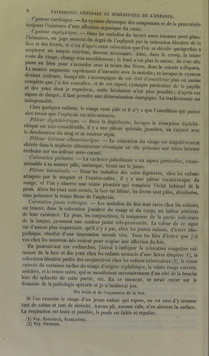 « - - - ** .■1,2:,::: du ^ ^ - •*» face et des lèvres pi ,-v, v ■ gr<^de 1 a‘sphyxib par la coloration bleuâtre de la ,,p tover C“‘d «I» ““ colora litm que l'on se décide quelquefois à rosée T v,sL T d?,e° ni'“ssai'a- Ainsi, dans le croup, la ,ei„,c passe au 1,1™ ”8f la's-aesll)'™>cul l le fond n'est plus le même, de rose elle La „uailcc !_S aCC“rdcr aï” la ,elnte dœ 'à'res, dont le coloris a disparu. derienTLemëT fn™™'d He,,sil6 aT,c la ,aladiei « lorsque la cyanose , aequo a.fauconnaure.etde cet aspect cyaniqnc particulier de la pupille yeux dont je reparlerai, nulle hésitation n'est plus possible : d'après ces 11 faul prendre U,1C détermination énergique. La trachéotomie est Chez quelques enfants, le visage reste pale et il n'y a que l'anesthésie qui puisse an e croire que I asphyxie est très-avancée. 1 ftifeur diphthéritique. - Dans la diphthérile, lorsque la résorption diphtllé- Œrr“' U y * C |,SlcUr sPéciale, jauutltre, e!t rapport avec la décoloiation du sang et sa couleur-sépia. Pâleur laiteuse albuminurique. - La coloration du visage est singulièrement évidenie3 3 al,)Ummouse du'onique où elle présente une teinte laiteuse évidente sur un œdème sous-cutané. Coloration palustre. — La cachexie paludéenne a un aspect particulier, recon- naissable a sa nuance pâle, anémique, tirant sur le jaune. Pu/rur intestinale. — Dans les maladies des voies digestives, chez les enfants attaqués par le muguet et l’entéro-colite, il y a une pâleur caratéristique du visage, et Ion y observe une teinte plombée qui remplace l’éclat habituel de la peau. Alors les yeux sont cernés, la face est blême, les lèvres sont pales, décolorées, sans présenter la teinte bleue de l’asphyxie. Coloration jaune ictérique. - Les maladies du foie sont rares chez les enfants; on trouve, dans la coloration jaunâtre du visage et du corps, un indice précieux de leur existence. La peau, les conjonctives, la muqueuse de la partie inférieure de la langue, prennent une couleur jaune très-prononcée. La valeur de ce signe est d autant plus importante, qu’il n’y a pas, chez les jeunes enfants, d’ictère idio- pathique, résultat d’une impression morale vive. Tous les faits d’ictère que j’ai vus chez les nouveau-nés avaient pour origine une affection du foie. Ln poursuivant ces recherches, j’aurai à indiquer la coloration rougeâtre vul- tucuse de la face et des yeux chez les enfants menacés d’une fièvre éruptive (1), la coloration bleuâtre perlée des conjonctives chez les enfants tuberculeux (2), la teinte cuivrée de certaines taches du visage d’origine syphilitique, la teinte rouge cuivrée, noiiâtre, et la teinte noire, qui se manifestent successivement d’un côté de la bouche lois du sphacèlc de cette partie, etc. En ce moment, ce serait entrer sur le domaine de la pathologie spéciale et je n’insisterai pas. Des traits et de l’expression de la face. Si 1 on examine le visage d’un jeune enfant qui repose, on est ravi d’y trouver tant de calme et tant de sérénité. Aucun pli, aucune ride, n’en altèrent la surface. La respiration est lente et paisible, le pouls est faible et régulier. (1) Voy. Rougeole, Scarlatine.