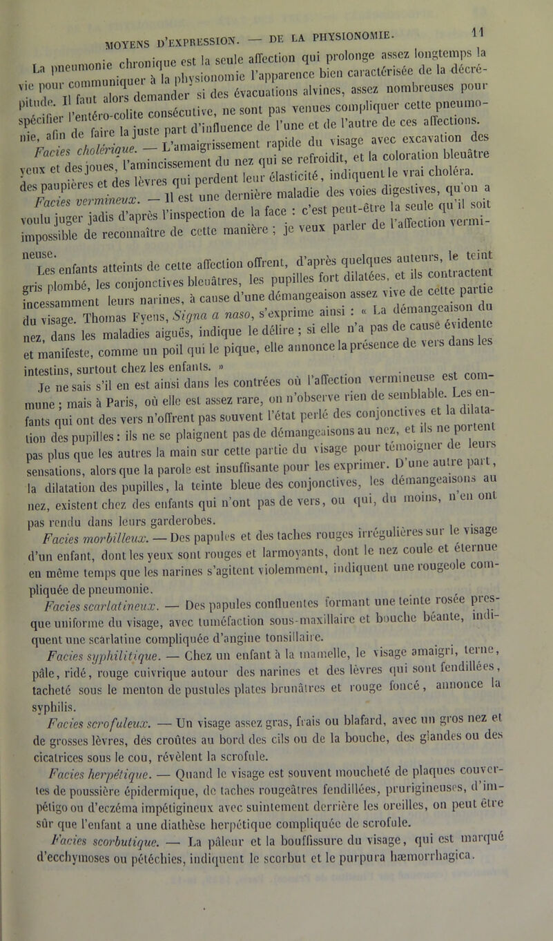 moyens d’expression. • 1 H coule affection qui prolonge assez longtemps la U pneumonie dn»,»««h “ “ ,,?c bL, Jactémée de la décré- ™ rÏhTIrTLanJer ai des évacua,ions alvinos, assez nombreuses pour P zler IS™ coU.e consécutive, ne sont pas venues compliquer cette pneutno- s|’u „ . ri. |a j„stc pan (l’influence de l’une et de l’autre de ces affections. - L’amaigrissement rapide du visage avec excavation des vciC e de l’amincissement du nez qui se refroidit, et la coloration bleuâtre àcs^,;^s Ct aen --cen a impossible de reconnaître de cette manière , je veux parler ae “Tes enfants atteints de celte affection offrent, d’après quelques auteurs, le teint gris Plombes conjonctives bleuâtres, les pupilles fort dilatées, et ,1s — incessamment leurs narines, à cause d’une démangea,son assez «ve d. cél« patt du visage. Thomas Fyens, Signa a naso, s’exprime ainsi ^ « La deman eai^ nez dans les maladies aiguës, indique le délire ; si elle n a pas de eau et manifeste, comme un poil qui le pique, elle annonce la présence de ve.s dans intpsiins surtout chez les enfants. » Je ne sais s’il en est ainsi dans les contrées où l’affection vermine»* est com- mune ; mais à Paris, où elle est assez rare, on n’observe rien de semblâtîle.Le sen fants qui ont des vers n’offrent pas souvent l’état perle des conjonctives et la d lata- lion des pupilles : ils ne se plaignent pas de démangeaisons au nez, et ils f pas plus que les autres la main sur cette partie du visage pour témoigna de sensations, alors que la parole est insuffisante pour les exprimer. D une autre paît, la dilatation des pupilles, la teinte bleue des conjonctives, les démangeaison* au nez, existent chez des enfants qui n’ont pas de vers, ou qui, du moins, n eu on pas rendu dans leurs garderobes. . Faciès morbilleux. — Des papules et des taches rouges irrégulières sur le visaDe d’un enfant, dont les yeux sont rouges et larmoyants, dont le nez coule et eternue en môme temps que les narines s’agitent violemment, indiquent une rougeole com- pliquée de pneumonie. Faciès scarlatineux. — Des papules confluentes formant une teinte rosee pres- que uniforme du visage, avec tuméfaction sous-maxillaire et bouche béante, nu i quent une scarlatine compliquée d’angine tonsillaire. Faciès syphilitique. — Chez un enfanta la mamelle, le \isage amaigii, teuie, pâle, ridé, rouge cuivrique autour des narines et des lèvres qui sont fendillées, tacheté sous le menton de pustules plates brunâtres et rouge foncé, annonce a syphilis. Faciès scrofuleux. — Un visage assez gras, frais ou blafard, avec un gros nez et de grosses lèvres, des croûtes au bord des cils ou de la bouche, des glandes ou des cicatrices sous le cou, révèlent la scrofule. Faciès herpétique. — Quand le visage est souvent moucheté de plaques couvâ- tes de poussière épidermique, de taches rougeâtres fendillées, prurigineuses, d im- pétigo ou d’eczéma impéiigincux avec suintement derrière les oreilles, on peut etie sûr que l’enfant a une diathèse herpétique compliquée de scrofule. Faciès scorbutique. — La pâleur et la bouffissure du visage, qui est marqué d’ecchymoses ou pétéchies, indiquent le scorbut et le purpura hæmorrhagica.