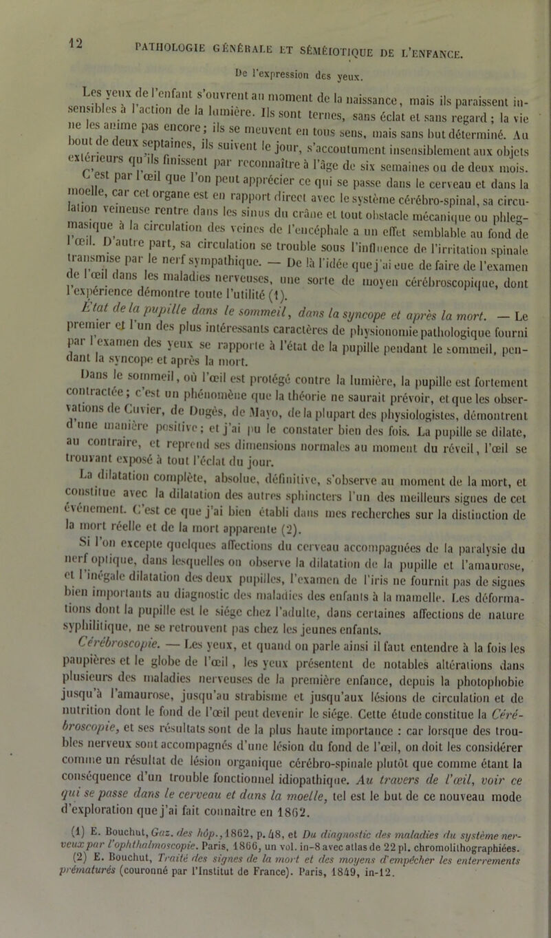 De l’expression des yeux. Los \eux deI enfant s omientan moment de la naissance, mais ils paraissent in- sens.bles a I action de la lumière. Ils sont ternes, sans éclat et sans regard ; la vie ne es ai une pas encoie; ils se meuvent en tous sens, mais sans but déterminé. Au ou < c ( eux scptaines, ils suit eut le jour, s’accoutument insensiblement aux objets xej leurs qu ils finissent par reconnaître à l’âge de six semaines ou de deux mois. „ pa' 1 œi1 que r°n Pe,u app' écier ce qui se passe dans le cerveau et dans la . .G e’,Cai Ct 1 or8ane- est ei) rapport direct avec le système cérébro-spinal, sa circu- lon veineuse rentre dans les sinus du crâne et tout obstacle mécanique ou phleg- masique a la circulation des veines de l’encéphale a un effet semblable au fond de œil. D autre part, sa circulation se trouble sous l'influence de l’irritation spinale transmise par le nerf sympathique. - De là l’idée que j’ai eue de faire de l’examen de œil dans les maladies nerveuses, une sorte de moyen cérébroscopique, dont 1 expérience démontré toulc l’utilité (1). h tat de la papille dans le sommeil, dans la syncope et après la mort. — Le premiei et un des plus intéressants caractères de physionomie pathologique fourni par I examen des yeux se rapporte à l’état de la pupille pendant le sommeil, pen- dant la syncope et après la mort. Dans le sommeil, où l’œil est protégé contre la lumière, la pupille est fortement contractée ; c est un phénomène que la théorie ne saurait prévoir, et que les obser- vations de Cm ier, de Dugès, de Mayo, de la plupart des physiologistes, démontrent d une manière positive; et j’ai pu le constater bien des fois. La pupille se dilate, au contraire, et reprend ses dimensions normales au moment du réveil, l’œil se trouvant exposé à tout l’éclat du jour. La dilatation complète, absolue, définitive, s’observe au moment de la mort, et constitue avec la dilatation des autres sphincters l’un des meilleurs signes de cet événement. C’est ce que j’ai bien établi dans mes recherches sur la distinction de la mort réelle et de la mort apparente (2). Si I on excepte quelques affections du cerveau accompagnées de la paralysie du netf optique, dans lesquelles on observe la dilatation de la pupille et l’amaurose, et I inégale dilatation des deux pupilles, l’examen de l’iris ne fournit pas désignés bien importants au diagnostic des maladies des enfants 5 la mamelle. Les déforma- tions dont la pupille est le siège chez l’adulte, dans certaines affections de nature syphilitique, ne se retrouvent pas chez les jeunes enfants. Cérébroscopie. — Les yeux, et quand on parle ainsi il faut entendre à la fois les paupières et le globe de l’œil, les yeux présentent de notables altérations dans plusieurs des maladies nerveuses de la première enfance, depuis la photophobie jusqu à I amaurose, jusqu au strabisme et jusqu’aux lésions de circulation et de nutrition dont le fond de l’œil peut devenir le siège. Cette étude constitue la Céré- broscopie, et ses résultats sont de la plus haute importance : car lorsque des trou- bles nerveux sont accompagnés d’une lésion du fond de l’œil, on doit les considérer comme un résultat de lésion organique cérébro-spinale plutôt que comme étant la conséquence d’un trouble fonctionnel idiopathique. Au travers de l'œil, voir ce qui se passe dans le cerveau et dans la moelle, tel est le but de ce nouveau mode d’exploration que j’ai fait connaître en 1862. (1) E. Bouchut, Gaz. fies liôp., 1862, p. Ii8, et Du diagnostic des maladies du système ner- veux par l ophthalmoscopie. Paris, 1866, un vol. in-8 avec allas de 22 pl. chromolilhographiées. (2) E. Bouchut, Traité des signes de la mort et des moyens d’empêcher les enterrements prématurés (couronné par l’Institut de France). Paris, 1849, in-12.