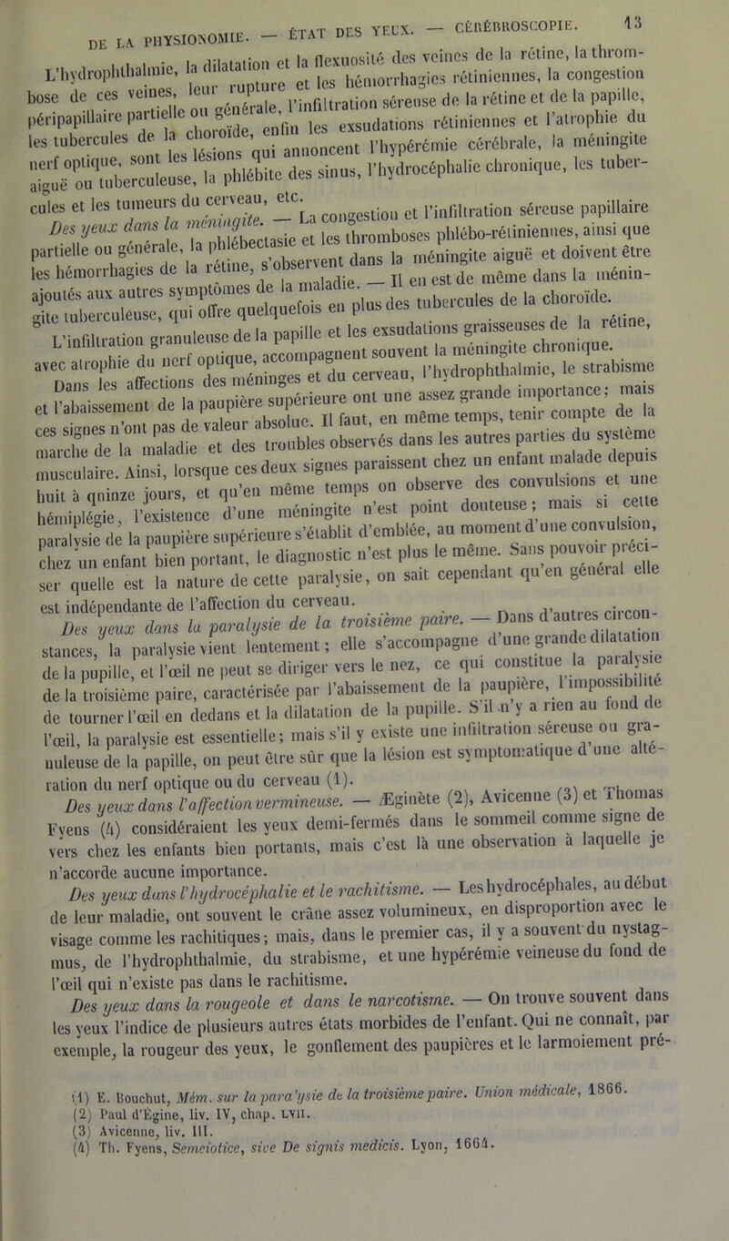 ,.T1T nrc Ypr\, — CÊRÉR110SC0PIE. DE LA. PHYSIONOMIE. - tTAT DES YCLX. . . .• u iiPYTirmiiA dos veines de la rétine, Lathrom- L’hydrophthalinic, laa'“JJ et ,es hémorrhagies rétiniennes, la congestion bose de ces veines, leiu I infiltration séreuse de la rétine et de la papille, ^ S et l'atrophie du estons'qui annoncent l'bypérémie cérébrale, la mémng.te la phlébite des sinus, .'hydrocéphalie chronique, les tube,- cules et les tumeurs du cmeau, eic. l’infiltration séreuse papillaire DVmX tnt Ta' é9 ectasiet ^thromboses pblébo-ré.iniennes, ainsi que 5 2£Æi .ÏÏE rrett: - p*-- — * - “,e huit à cminze jours, et qu’en même temps on observe des convulsions et u e hémiplégie l’existence d’une méningite n’est point douteuse ; mais si ce paralvsie de la paupière supérieure s’établit d’emblée, au moment d une convulsion, chez'un entai bien portant, le diagnostic n'est plus le même. Sans 1»^“; ser quelle est la nature de cette paralysie, on sut cependant quel, gène,al elle est indépendante de l’affection du cerveau. rirron- Des yeux dans la paralysie de la troisième paire. — Dans d autres ci co stances, la paralysie vient lentement, elle s'accompagne d'unegrande d,ataU„o de la pupille, et l'œil ne peut se diriger vers le nez, ce qui constitue U P»™!1® de la troisième paire, caractérisée par l'abaissement de la paup.ere, 1 tmposs.b.1 de tourner l'œil en dedans et la dilatation ,1e la pupille. S'il „ y a rien au fond de l'œil, la paralysie est essentielle ; mais s'il y existe une mliitrauon sereusc on ■ nuleuse de la papille, on peu, èlrc sûr que la lésion est symptomatique d une ration du nerf optique ou du cerveau (1). Des yeux dans l'affection vermineuse. - Ægmète (2), Avicenne (3) et Thomas Fvens (k) considéraient les yeux demi-fermés dans le sommeil comme signe de vers chez les enfants bien portants, mais c’est là une observation a laquelle je n’accorde aucune importance. Des yeux dans l'hydrocéphalie et le rachitisme. — Les hydrocéphales, au début de leur maladie, ont souvent le crâne assez volumineux, en disproportion avec le visage comme les rachitiques; mais, dans le premier cas, il y a souvent du nyslag- mus, de l’hydrophthalmie, du strabisme, et une hypérémie veineuse du fond de l’œil qui n’existe pas dans le rachitisme. Des yeux dans la rougeole et dans le narcotisrne. — On trouve souvent dans les yeux l’indice de plusieurs autres états morbides de l’enfant. Qui ne connaît, par exemple, la rougeur des yeux, le gonflement des paupières et le larmoiement pré- tl) E. Bouchut, Mém. sur la para ’ysie du la troisième paire. Union médicale, 1866. (2) l’aul d’Égine, liv. IV, chap. LVU. (3) Avicenne, liv. III.