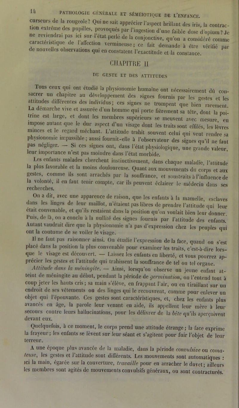 curseur8 de la rougeoie? Qui ne sait apprécier l’aspect brillant des iris, la contrac- on ex t reine des pupilles, provoqués par l’ingestion d’une faible dose d’opium? Je ne revendra1 pas ic, sur 1 état perlé de la conjonctive, qu’on a considéré comme caractéiistiquc de 1 affection vermineuse; ce fait demande à être vérifié par de nouvelles observations qui en constatent l’exactitude et la constance. CHAPITRE 11 DU GESTE ET DES ATTITUDES fous ceux qui ont étudié la physionomie humaine ont nécessairement dû con- sacrer un chapitre au développement des signes fournis par les gestes et les attitudes différentes des individus; ces signes ne trompent que bien rarement La démarche vive et assurée d’un homme qui porte fièrement sa tète, dont la poi- trine est large, et dont les membres supérieurs se meuvent avec mesure en impose autant que le dur aspect d’un visage dont les traits sont effilés les lèvres minces et le regard méchant. L’altitude trahit souvent celui qui veut rendre sa physionomie impassible; aussi fournit-elle à l’observateur des signes qu’il ne faut pas négliger. - Si ces signes ont, dans l'état physiologique, une grande valeur leur importance n’est pas moindre dans l’état morbide Les enfants malades cherchent instinctivement, dans chaque maladie, l’attitude la plus favorable et la moins douloureuse. Quant aux mouvements du co’rps et aux gestes, comme ils sont arrachés par la souffrance, et soustraits à l’influence de la volonté, il en faut tenir compte, car ils peuvent éclairer le médecin dans ses recherches. On a dit, avec une apparence de raison, que les enfants à la mamelle, esclaves dans les linges de leur maillot, n’étaient pas libres de prendre l’attitude qui leur était convenable, et qu'ils restaient dans la position qu’on voulait bien leur donner, l’uis, de 15, on a conclu à la nullité des signes fournis par l’altitude des enfants Autant vaudrait dire que la physionomie n’a pas d’expression chez les peuples qui ont la coutume de se voiler le visage. 1 Il ne faut pas raisonner ainsi. Ou étudie l’expression de la face, quand on s’est placé dans la position la plus convenable pour examiner les traits, c’est-à-dire lors- que le visage est découvert. — Laissez les enfants en liberté, et vous pourrez ap- précier les gestes et l’attitude qui trahissent la souffrance de tel ou tel organe. Attitude dans la méningite. — Ainsi, lorsqu’on observe un jeune enfant at- teint de méningite au début, pendant la période de germination, on l’entend tout à coup jeter les hauts cris; sa main s’élève, en frappant l’air, ou en tiraillant sur un endroit de ses vêtements ou des linges qui le recouvrent, comme pour enlever un objet qui l'épouvante. Ces gestes sont caractéristiques, cl, chez les enfants plus avancés en âge, la parole leur venant en aide, ils appellent leur mère à leur secours contre leurs hallucinations, pour les délivrer de la bête qu’ils aperçoivent devant eux. Quelquefois, à ce moment, le corps prend une attitude étrange; la face exprime la frayeur; les enfants se lèvent sur leur séant et s’agitent pour fuir l’objet de leur terreur. A une époque plus avancée de la maladie, dans la période convulsive ou coma- teuse, les gestes et l’attitude sont différents. Les mouvements sont automatiques : ici la main, égarée sur la couverture, travaille pour en arracher le duvet; ailleurs les membres sont agités de mouvements convulsifs généraux, ou sont contracturés.