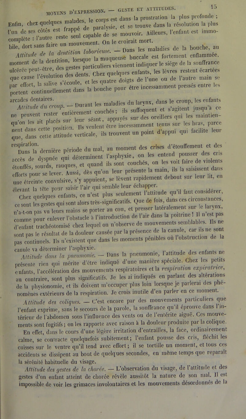 moyens D’expression. — geste et attitudes. 13 1 1 „nma dans la prostration la plus profonde ; Enfin chez quelques '™«es raLe, « se neuve dans la résolution la plus capable dé se mouvoir. Ail.eurs, ,'enfant est - îii f ctiis fiire un mouvement. On le cioirait moit. bile, toi laborieuse —Dans les maladies de la bouche, au Attitude de la dcntit ' ‘ Se buccale est fortement enflammée, moment de h dent^on,p-^parUcuHers viennent indiquer le siège de la souffrance ulcérée peut- etre, des,, P > es enfants, les lèvres restent écartées que cause révolution des dents. Chez ts7e l'une ou de l'autre main se tdL la bouche pour être incessamment pressés entre les ^T^P- - ouraut les — », ne peuvent restei entieiement conc , d oreillers qui les maintien- ÏS ^l-en. tenus s’ur les bras, parce q',e! te cette attitude verticale, ils trouvent un point d'appui qui facto leur dernière période du mal, au moment des crises d'étouffement et des accTs de dyspnée qui déterminent l'asphyxie, on les entend pousser des ens étouffés sourds rauques, et quand ils sont couchés, on les voit faire de violents T*pour se lever, itissi, dès qu'on leur présente la main, ils la saisissent dans une étreinte convulsive, s'y appuient, se lèvent rapidement debout sur leur lit, en rt0,,.nf i„ iôip nom’ saisir l’air qui semble leur échappei. Ü Chez quelques enfants, ce n’est plus seulement l’attitude qu’il faut considérer, ce Sonl Ss restes qui sont alors très-significatifs. Que de fois, dans ces circonstances, nvt 1 pasTu leurs mains se porter au cou, et presser latéralement sur e larynx comme pour enlever l’obstacle à l’introduction de Pair dans la poil, me 1 n es p d’enfant trachéotomisé chez lequel on n’observe de mouvements semblables. Ils ne sont pas le résultat de la douleur causée par la présence de la canule, cai ils ne sont pas continuels. Ils n’existent que dans les moments pénibles ou 1 obstruction de la canule va déterminer 1 asphyxie. _ . . , f . Attitude dans la pneumonie.- Dans la pneumonie, l attitude des enfants ne présente rien qui mérite d’être indiqué d’une manière spéciale. Chez les petits enfants, l’accélération des mouvements respiratoires et la respiration expiratrice, au contraire, sont plus significatifs. Je les ai indiqués en parlant des alterations de la physionomie, et ils doivent m’occuper plus loin lorsque je parlerai des phé- nomènes extérieurs de la respiration. Je crois inutile d’en parler en ce moment. Attitude des coliques. — C’est encore par des mouvements particuliers que l’enfant exprime, sans le secours de la parole, la souffrance qu il éprouve dans in- térieur de l'abdomen sous l’influence des vents ou de 1 entérite aiguë. Ces mouve- ments sont fugitifs; on les rapporte avec raison à la douleur produite par la colique. En effet, dans le cours d’une légère irritation d’entrailles, la face, ordinairement calme, se contracte quelquefois subitement ; l’enfant pousse des cris, fléchit les cuisses sur le ventre qu’il tend avec effort ; il se tortille un moment, et tous ces accidents se dissipent au bout de quelques secondes, en même temps que reparaît la sérénité habituelle du visage. Attitude des c/estes de la chorée. — L’observation du visage, de l’attitude et des gestes d’un enfant atteint de chorée révèle aussitôt la nature de son mal. Il est impossible de voir les grimaces involontaires et les mouvements désordonnés de la