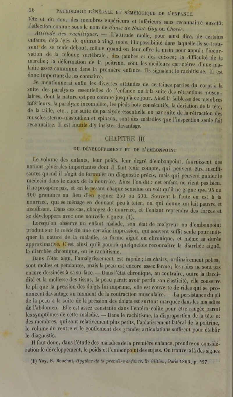 tête et du cou, des membres supérieurs et inférieurs sans reconnaître aussitôt I allection connue sous le nom de danse de Saint-Guy ou Chorée Attitude des rachitiques. ~ L’attitude molle, pour ainsi dire, de certains enfants, déjà âgés de quinze à vingt mois, l’impossibilité dans laquelle iis se trou- vent de se tenir debout, même quand on leur offre la main pour appui; l'incur- vation de la colonne vertébrale, des jambes et des cuisses; la difficulté de la marche ; la déformation de la poitrine, sont les meilleurs caractères d’une ma- adie assez commune dans la première enfance. Ils signalent le rachitisme II est donc important de les connaître. Je mentionnerai enfin les diverses attitudes de certaines parties du corps à la suite des paralysies essentielles de l’enfance ou à la suite des rétractions muscu- laires, dont la nature est peu connue jusqu’à ce jour. Ainsi la faiblesse des membres inférieurs, la paralysie incomplète, les pieds bols consécutifs, la déviation de la tète, de la taille, etc., par suite de paralysie essentielle ou par suite de la rétraction des muscles sterno-mastoïdien et spinaux, sont des maladies que l’inspection seule fait reconnaître. Il est inutile d’y insister davantage. CHAPITRE III DU DÉVELOPPEMENT ET DE L’EMBONPOINT Le volume des enfants, leur poids, leur degré d’embonpoint, fournissent des notions générales importantes dont il faut tenir compte, qui peuvent être insuffi- santes quand il s’agit de formuler un diagnostic précis, mais qui peuvent guider le médecin dans le choix de la nourrice. Ainsi l’on dit : cet enfant ne vient pas bien, il 11e prospère pas, et en le pesant chaque semaine on voit qu’il ne gagne que 95 ou 1U0 grammes au lieu d’en gagner 250 ou 300. Souvent la faute eu est à la nom lice, qui se ménage en donnant peu à teler, ou qui donne un lait pauvre et insuffisant. Dans ces cas, changez de nourrice, et l'eu faut reprendra des forces et se développera avec une nouvelle vigueur (1). Lorsqu on observe un enfant malade, son étal de inaigreur ou d’embonpoint produit sur le médecin une certaine impression, qui souvent suffit seule pour indi- quer la nature de la maladie, sa forme aiguë ou chronique, et même sa durée approximative. C’est ainsi qu’il pourra quelquefois reconnaître la diarrhée aiguë, la diarrhée chronique, ou le rachitisme. Dans létal aigu, 1 amaigrissement est rapide ; les chairs, ordinairement polies, sont molles et pendantes, mais la peau est encore assez ferme; les rides ne sont pas encore dessinées à sa surface. —Dans l’étal chronique, au contraire, outre la llacci- dité et la mollesse des tissus, la peau paraît avoir perdu son élasticité, elle conserve le pli que la pression des doigts lui imprime, elle est couverte de rides qui se pro- noncent davantage au moment de la contraction musculaire. —La persistance du pli de la peau à la suite de la pression des doigts est surtout marquée dans les maladies de l’abdomen. Elle est assez constante dans l’entéro-colite pour être rangée parmi les symptômes de celte maladie. — Dans le rachitisme, la disproportion de la tête et des membres, qui sont relativement plus petits, l’aplatissement latéral de la poitrine, le volume du ventre et le gonflement des grandes articulations suffisent pour établir le diagnostic. Il faut donc, dans l’étude des maladies de la première enfance, prendre en considé- ration le développement, le poids et l’embonpoint des sujets. On trouvera là des signes