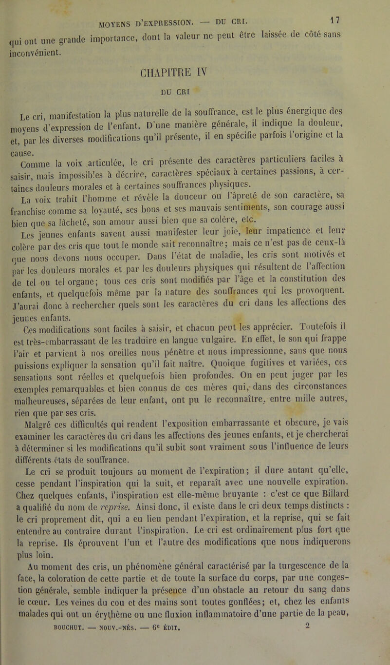 qui ont une grande importance, dont la valeur ne peut être laissée de côté sans inconvénient. CHAPITRE IV DU CRI Le cri, manifestation la plus naturelle de la souffrance, est le plus énergique des moyens d’expression de l’enfant. D'une manière générale, il indique la douleur, et, par les diverses modifications qu’il présente, il en spécifie parfois l’origine et la * Comme la voix articulée, le cri présente des caractères particuliers faciles a saisir, mais impossibles à décrire, caractères spéciaux à certaines passions, a cci- taines douleurs morales et à certaines souffrances physiques. La voix trahit l’homme et révèle la douceur ou 1 âpreté de son caiactèie, sa franchise comme sa loyauté, ses bons et ses mauvais sentiments, son courage aussi bien que sa lâcheté, son amour aussi bien que sa colère, etc. Les jeunes enfants savent aussi manifester leur joie, leur impatience et leur colère par des cris que tout le monde sait reconnaître; mais ce n est pas de ceux-là que nous devons nous occuper. Dans 1 état de maladie, les ciis sont motivés et par les douleurs morales et par les douleurs physiques qui résultent de l'affection de tel ou tel organe; tous ces cris sont modifiés par l’âge et la constitution des enfants, et quelquefois même par la nature des souffrances qui les provoquent, j’aurai donc h rechercher quels sont les caractères du cri dans les affections des jeunes enfants. Ges modifications sont faciles à saisir, et chacun peut les apprécier. Toutefois il est très-embarrassant de les traduire en langue vulgaire. En effet, le son qui frappe l’air et parvient à nos oreilles nous pénètre et nous impressionne, sans que nous puissions expliquer la sensation qu’il fait naître. Quoique fugitives et vaiiées, ces sensations sont réelles et quelquefois bien profondes. On en peut juger par les exemples remarquables et bien connus de ces mères qui,-dans des circonstances malheureuses, séparées de leur enfant, ont pu le reconnaître, entre mille autres, rien que par ses cris. Malgré ces difficultés qui rendent l’exposition embarrassante et obscure, je vais examiner les caractères du cri dans les affections des jeunes enfants, et je chercherai à déterminer si les modifications qu’il subit sont vraiment sous l’influence de leurs différents états de souffrance. Le cri se produit toujours au moment de l’expiration; il dure autant qu’elle, cesse pendant l’inspiration qui la suit, et reparaît avec une nouvelle expiration. Chez quelques enfants, l’inspiration est elle-même bruyante : c’est ce que Billard a qualifié du nom de reprise. Ainsi donc, il existe dans le cri deux temps distincts : le cri proprement dit, qui a eu lieu pendant l’expiration, et la reprise, qui se fait entendre au contraire durant l’inspiration. Le cri est ordinairement plus fort que la reprise. Ils éprouvent l’un et l’autre des modifications que nous indiquerons plus loin. Au moment des cris, un phénomène général caractérisé par la turgescence de la face, la coloration de cette partie et de toute la surface du corps, par une conges- tion générale, semble indiquer la présence d’un obstacle au retour du sang dans le cœur. Les veines du cou cl des mains sont toutes gonflées; et, chez les enfants malades qui ont un érythème ou une fluxion inflammatoire d’une partie de la peau, BOUCKUT. — NOUV.-NÉS. — 6° ÉDIT. 2