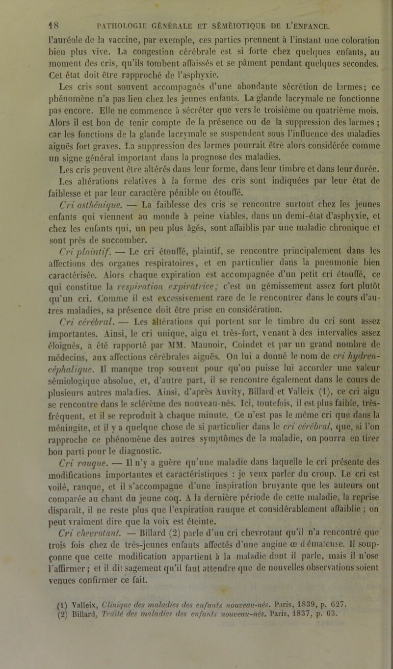 l’auréole de la vaccine, par exemple, ces parties prennent à l'instant une coloration bien plus vive. La congestion cérébrale est si forte chez quelques enfants, au moment des cris, qu’ils tombent affaissés et se pâment pendant quelques secondes. Cet état doit être rapproché de l’asphyxie. Les cris sont souvent accompagnés d’une abondante sécrétion de larmes; ce phénomène n’a pas lieu chez les jeunes enfants. La glande lacrymale ne fonctionne pas encore. Elle ne commence à sécréter que vers le troisième ou quatrième mois. Alors il est bon de tenir compte de la présence ou de la suppression des larmes ; car les fondions de la glande lacrymale se suspendent sous l’influence des maladies aiguës fort graves. La suppression des larmes pourrait être alors considérée comme un signe général important dans la prognose des maladies. Les cris peuvent être altérés dans leur forme, dans leur timbre et dans leur durée. Les altérations relatives à la forme des cris sont indiquées par leur état de faiblesse et par leur caractère pénible ou étouffé. Cri asthénique. — La faiblesse des cris se rencontre surtout chez les jeunes enfants qui viennent au monde à peine viables, dans un demi-état d’asphyxie, et chez les enfants qui, un peu plus âgés, sont affaiblis par une maladie chronique et sont près de succomber. Cri plaintif. — Le cri étouffé, plaintif, se rencontre principalement dans les affections des organes respiratoires, et en particulier dans la pneumonie bien caractérisée. Alors chaque expiration est accompagnée d’un petit cri étouffé, ce qui constitue la respiration expiratrice; c’est un gémissement assez fort plutôt qu’un cri. Comme il est excessivement rare de le rencontrer dans le cours d’au- tres maladies, sa présence doit être prise en considération. Cri cérébral. — Les altérations qui portent sur le timbre du cri sont assez importantes. Ainsi, le cri unique, aigu et très-fort, venant à des intervalles assez éloignés, a été rapporté par MM. Maunoir, Coindet et par un grand nombre de médecins, aux affections cérébrales aiguës. On lui a donné le nom de cri hydren- céphalique. Il manque trop souvent pour qu’on puisse lui accorder une valeur sémiologique absolue, et, d’autre part, il se rencontre également dans le cours de plusieurs autres maladies. Ainsi, d’après Auvity, Billard et Valleix (1), ce cri aigu se rencontre dans le sclérètne des nouveau-nés. Ici, toutefois, il est plus faible, très- fréquent, et il se reproduit à chaque minute. Ce n’est pas le même cri que dans la méningite, et il y a quelque chose de si particulier dans le cri cérébral, que, si l’on rapproche ce phénomène des autres symptômes de la maladie, on pourra en tirer bon parti pour le diagnostic. Cri muque. — Il n’y a guère qu’une maladie dans laquelle le cri présente des modifications importantes et caractéristiques : je veux parler du croup. Le cri est voilé, rauque, et il s’accompagne d’une inspiration bruyante que les auteurs ont comparée au chant du jeune coq. A la dernière période de celte maladie, la reprise disparaît, il ne reste plus que l’expiration rauque et considérablement affaiblie ; on peut vraiment dire que la voix est éteinte. Cri chevrotant. — Billard (2) parle d’un cri chevrotant qu’il n’a rencontré que trois fois chez de très-jeunes enfants affectés d’une angine œ d ématense. Il soup- çonne que celte modification appartient à la maladie dont il parle, mais il n’ose l'affirmer; et il dit sagement qu’il faut attendre que de nouvelles observations soient venues confirmer ce fait. (1) Valleix, Clinique des maladies des enfants nouveau-nés. Paris, 1S39, p. G27. (2) Billard, Traité des maladies des enfants nouveau-nés. Paris, 1837, p. G3.