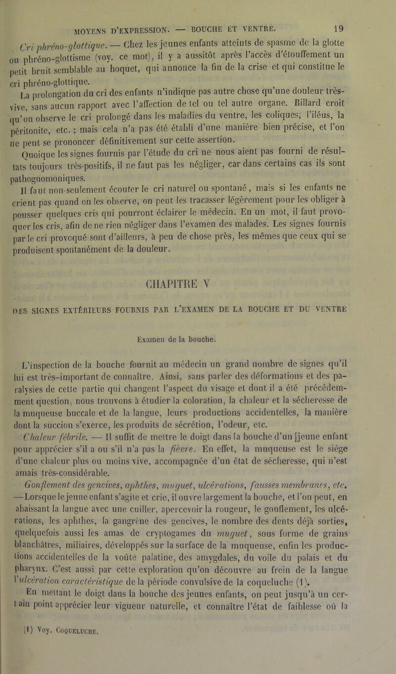 Cri phréno-glottique. — Chez les jeunes enfants atteints de spasme de la glotte ou phréno-gloltisme (voy. ce mot), il y a aussitôt après l’accès d’élouffement un petit bruit semblable au hoquet, qui annonce la fin de la crise et qui constitue le cri phréno-glottique. La prolongation du cri des enfants n’indique pas autre chose qu une douleur très- vive, sans aucun rapport avec l’affection de ici ou tel autre organe. Billard croit qu’on observe le cri prolongé dans les maladies du ventre, les coliques, l’iléus, la péritonite, etc. ; mais cela n’a pas été établi d’une manière bien précise, et l’on ne peut se prononcer définitivement sur cette assertion. Quoique les signes fournis par l’élude du cri ne nous aient pas fourni de résul- tats toujours très-positifs, il ne faut pas les négliger, cardans certains cas ils sont pathognomoniques. Il faut non-seulement écouter le cri naturel ou spontané , mais si les enfants ne crient pas quand on les observe, on peut les tracasser légèrement pour les obliger à pousser quelques cris qui pourront éclairer le médecin. En un mot, il faut provo- quer les cris, afin de ne rien négliger dans l’examen tles malades. Les signes fournis parle cri provoqué sont d’ailleurs, à peu de chose près, les mêmes que ceux qui se produisent spontanément de la douleur. CHAPITRE Y DES SIGNES EXTÉRIEURS FOURNIS PAR L’EXAMEN DE LA BOUCHE ET DU VENTRE Examen de la bouche. L’inspection de la bouche fournit au médecin un grand nombre de signes qu’il lui est très-important de connaître. Ainsi, sans parler des déformations et des pa- ralysies de celte partie qui changent l’aspect du visage et dont il a été précédem- ment question, nous trouvons à étudier la coloration, la chaleur et la sécheresse de la muqueuse buccale et de la langue, leurs productions accidentelles, la manière dont la succion s’exerce, les produits de sécrétion, l’odeur, etc. Chaleur fébrile. — Il suffit de mettre le doigt dans la bouche d’un [jeune enfant pour apprécier s’il a ou s’il n’a pas la ft'evre. En effet, la muqueuse est le siège d’une chaleur plus ou moins vive, accompagnée d’un état de sécheresse, qui n’est amais très-considérable. Gonflement des gencives, aphthes, muguet, ulcérations, fausses membranes, etc. —Lorsque le jeune enfant s’agite et crie, il ouvre largement la bouche, et l’on peut, en abaissant la langue avec une cuiller, apercevoir la rougeur, le gonflement, les ulcé- rations, les aphthes, la gangrène des gencives, le nombre des dents déjà sorties, quelquefois aussi les amas de cryptogames du muguet, sous forme de grains blanchâtres, miliaires, développés sur la surface de la muqueuse, enfin les produc- tions accidentelles de la voûle palatine, des amygdales, du voile du palais et du pharynx. C’est aussi par cette exploration qu’on découvre au frein de la langue I ulcération caractéristique de la période convulsive de la coqueluche (1). En mettant le doigt dans la bouche des jeunes enfants, on peut jusqu’à un cer- tain point apprécier leur vigueur naturelle, et connaître l’état de faiblesse où la R) Voy. Coqueluche.